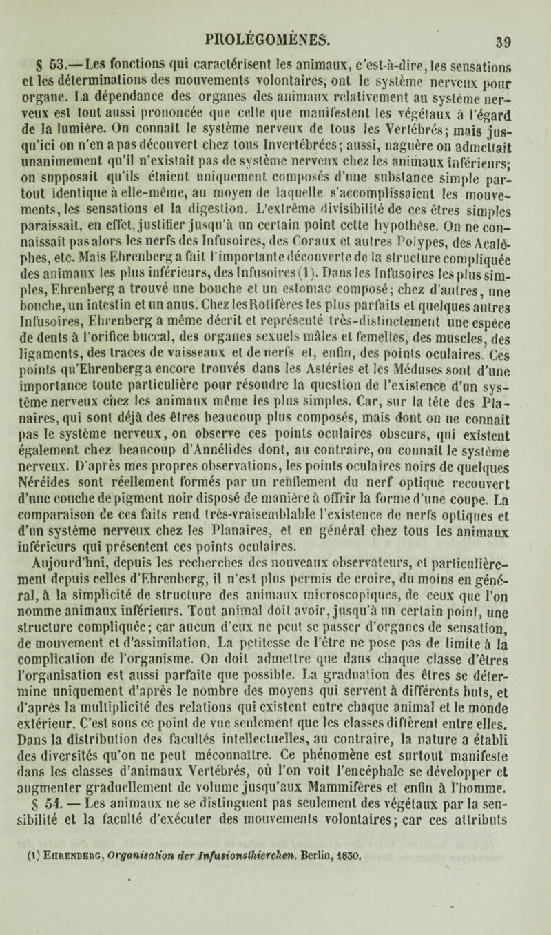 S 53.—Les fonctions qui caractérisent les animaux, c’est-à-dire, les sensations et les déterminations des mouvements volontaires, ont le système nerveux pour organe. La dépendance des organes des animaux relativement au système ner¬ veux est tout aussi prononcée que celle que manifestent les végéiaux à l’égard de la lumière. On connaît le système nerveux de tous les Vertébrés ; mais jus¬ qu’ici on n’en a pas découvert chez tous Invertébrées; aussi, naguère on admettait unanimement qu’il n’existait pas de système nerveux chez les animaux inférieurs* on supposait qu’ils étaient uniquement composés d’une substance simple par¬ tout identique à elle-même, au moyen de laquelle s’accomplissaient les mouve¬ ments, les sensations et la digestion. L’extrême divisibilité de ces êtres simples paraissait, en effet, justifier jusqu’à un certain point celte hypothèse. On ne con¬ naissait pas alors les nerfs des Infusoires, des Coraux et autres Polypes, des Acalô- phes, etc. Mais Ehrenberg a fait l’importante découverte de la structure compliquée des animaux les plus inférieurs, des Infusoires (1). Dans les Infusoires les plus sim¬ ples, Ehrenberg a trouvé une bouche et un estomac composé; chez d’autres, une bouche, un intestin et un anus. Chez lesRotifères les plus parfaits et quelques autres Infusoires, Ehrenberg a même décrit et représenté très-distinctement une espèce de dents à l’orifice buccal, des organes sexuels mâles et femelles, des muscles, des ligaments, des traces de vaisseaux et de nerfs et, enfin, des points oculaires. Ces points qu’Ehrenberg a encore trouvés dans les Astéries et les Méduses sont d’une importance toute particulière pour résoudre la question de l’existence d’un sys¬ tème nerveux chez les animaux même les plus simples. Car, sur la tête des Pla¬ naires, qui sont déjà des êtres beaucoup plus composés, mais dont on ne connaît pas le système nerveux, on observe ces points oculaires obscurs, qui existent également chez beaucoup d’Annélides dont, au contraire, on connaît le système nerveux. D’après mes propres observations, les points oculaires noirs de quelques Néréides sont réellement formés par un renflement du nerf optique recouvert d’une couche de pigment noir disposé de manière à offrir la forme d’une coupe. La comparaison de ces faits rend très-vraisemblable l’existence de nerfs optiques et d’un système nerveux chez les Planaires, et en général chez tous les animaux inférieurs qui présentent ces points oculaires. Aujourd'hui, depuis les recherches des nouveaux observateurs, et particulière¬ ment depuis celles d’Ehrenberg, il n’est plus permis de croire, du moins en géné¬ ral, à la simplicité de structure des animaux microscopiques, de ceux que l’on nomme animaux inférieurs. Tout animal doit avoir, jusqu’à un certain point, une structure compliquée; car aucun d’eux ne peut se passer d’organes de sensation, de mouvement et d’assimilation. La petitesse de l’être ne pose pas de limite à la complication de l’organisme. On doit admettre que dans chaque classe d’êtres l’organisation est aussi parfaite que possible. La graduation des êtres se déter¬ mine uniquement d’après le nombre des moyens qui servent à différents buts, et d’après la multiplicité des relations qui existent entre chaque animal et le monde extérieur. C’est sous ce point de vue seulement que les classes diflèrent entre elles. Dans la distribution des facultés intellectuelles, au contraire, la nature a établi des diversités qu’on ne peut méconnaître. Ce phénomène est surtout manifeste dans les classes d’animaux Vertébrés, ou l’on voit l’encéphale se développer et augmenter graduellement de volume jusqu’aux Mammifères et enfin à l’homme. § 54. — Les animaux ne se distinguent pas seulement des végéiaux par la sen¬ sibilité et la faculté d’exécuter des mouvements volontaires; car ces attributs (l) Ehrenberg, Organisation der Infusionstierchen. Berlin, 1830.