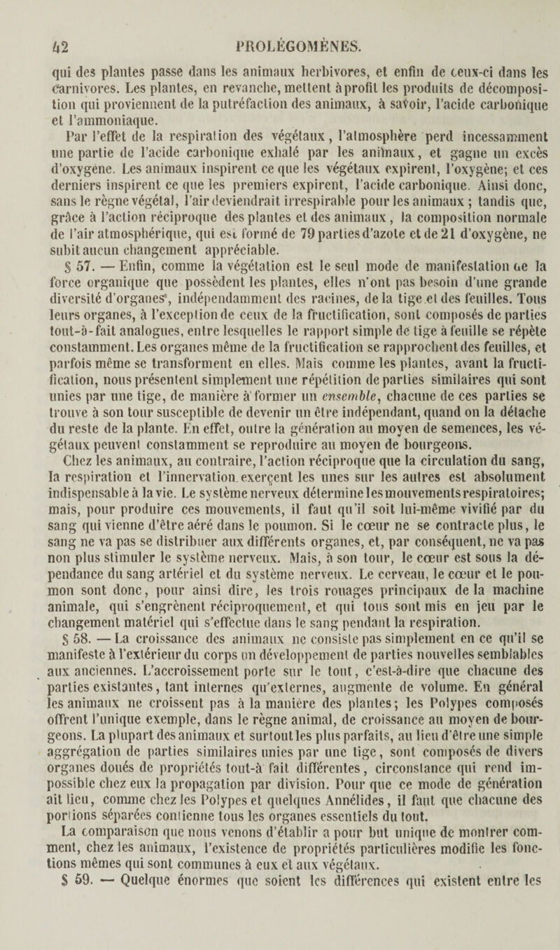 qui des plantes passe dans les animaux herbivores, et enfin de ceux-ci dans les Carnivores. Les plantes, en revanche, mettent à profit les produits de décomposi¬ tion qui proviennent de la putréfaction des animaux, à savoir, l’acide carbonique et l’ammoniaque. Par l’effet de la respirai ion des végétaux, l’atmosphère perd incessamment une partie de l’acide carbonique exhalé par les anilnaux, et gagne un excès d’oxygene. Les animaux inspirent ce que les végétaux expirent, l’oxygène; et ces derniers inspirent ce que les premiers expirent, l’acide carbonique. Ainsi donc, sans le règne végétal, Pair deviendrait irrespirable pour les animaux ; tandis que, grâce à l’action réciproque des plantes et des animaux, la composition normale de l’air atmosphérique, qui esi formé de 79 parties d’azote et de 21 d’oxygène, ne subit aucun changement appréciable. § 57. — Enfin, comme la végétation est le seul mode de manifestation t.e la force organique que possèdent les plantes, elles n’ont pas besoin d’une grande diversité d’organes*, indépendamment des racines, delà tige et des feuilles. Tous leurs organes, à l’exception de ceux de la fructification, sont composés de parties tout-ô-fait analogues, entre lesquelles le rapport simple de tige à feuille se répète constamment. Les organes même de la fructification se rapprochent des feuilles, et parfois même se transforment en elles. Mais comme les plantes, avant la fructi¬ fication, nous présentent simplement une répétition départies similaires qui sont unies par une tige, de manière à'former un ensemble, chacune de ces parties se trouve à son tour susceptible de devenir un être indépendant, quand on la détache du reste de la plante. En effet, outre la génération au moyen de semences, les vé¬ gétaux peuvent constamment se reproduire au moyen de bourgeons. Chez les animaux, au contraire, l’action réciproque que la circulation du sang, la respiration et l’innervation.exerçent les unes sur les autres est absolument indispensable à la vie. Le système nerveux détermine lesmouvementsrespiratoires; mais, pour produire ces mouvements, il faut qu’il soit lui-même vivifié par du sang qui vienne d’être aéré dans le poumon. Si le cœur ne se contracte plus, le sang ne va pas se distribuer aux différents organes, et, par conséquent, ne va pas non plus stimuler le système nerveux. Mais, à son tour, le cœur est sous la dé¬ pendance du sang artériel et du système nerveux. Le cerveau, le cœur et le pou¬ mon sont donc, pour ainsi dire, les trois rouages principaux delà machine animale, qui s’engrènent réciproquement, et qui tous sont mis en jeu par le changement matériel qui s’effectue dans le sang pendant la respiration. § 58. —La croissance des animaux ne consiste pas simplement en ce qu’il se manifeste à l’extérieur du corps un développement de parties nouvelles semblables aux anciennes. L’accroissement porte sur le tout, c’est-à-dire que chacune des parties existantes, tant internes qu’externes, augmente de volume. En général les animaux ne croissent pas à la manière des plantes; les Polypes composés offrent l’unique exemple, dans le règne animal, de croissance au moyen de bour¬ geons. La plupart des animaux et surtout les plus parfaits, au lieu d etre une simple aggrégation de parties similaires unies par une tige, sont composés de divers organes doués de propriétés tout-à fait différentes, circonstance qui rend im¬ possible chez eux la propagation par division. Pour que ce mode de génération ait lieu, comme chez les Polypes et quelques Annélides, il faut que chacune des poriions séparées contienne tous les organes essentiels du tout. La comparaison que nous venons d’établir a pour but unique de montrer com¬ ment, chez les animaux, l’existence de propriétés particulières modifie les fonc¬ tions mêmes qui sont communes à eux et aux végétaux. S 59. — Quelque énormes que soient les différences qui existent entre les