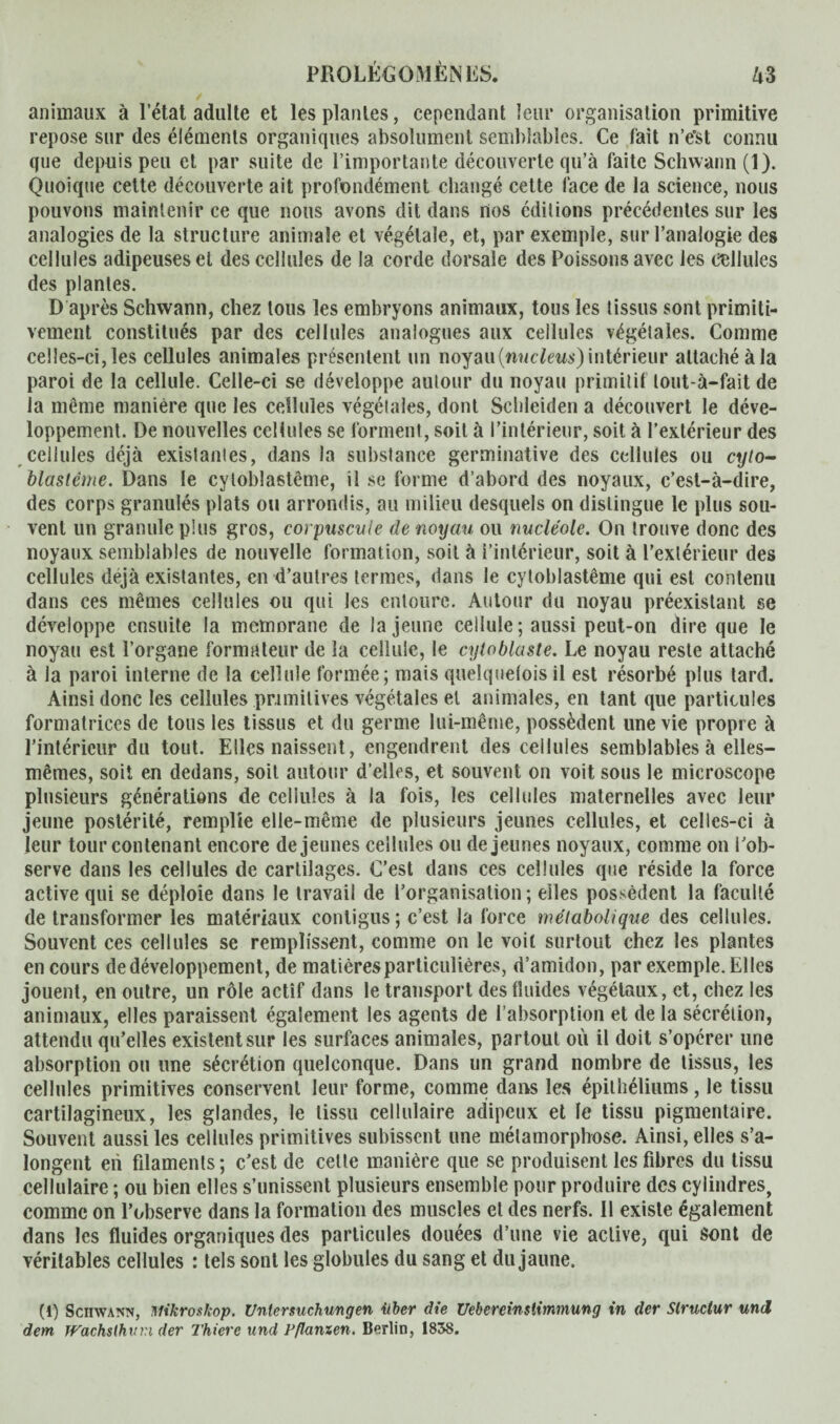 animaux à l’état adulte et les plantes, cependant leur organisation primitive repose sur des éléments organiques absolument semblables. Ce fait n’e’st connu que depuis peu et par suite de l’importante découverte qu’à faite Schwann (1). Quoique cette découverte ait profondément changé cette face de la science, nous pouvons maintenir ce que nous avons dit dans nos éditions précédentes sur les analogies de la structure animale et végétale, et, par exemple, sur l’analogie des cellules adipeuses et des cellules de la corde dorsale des Poissons avec les cellules des plantes. D après Schwann, chez tous les embryons animaux, tous les tissus sont primiti¬ vement constitués par des cellules analogues aux cellules végétales. Comme celles-ci, les cellules animales présentent un noyau (nucléus) intérieur attaché à la paroi de la cellule. Celle-ci se développe autour du noyau primitif lout-à—fait de la même manière que les cellules végétales, dont Scldeiden a découvert le déve¬ loppement. De nouvelles cellules se forment, soit à l’intérieur, soit à l’extérieur des cellules déjà existantes, dons la substance germinative des cellules ou q//o- blastême. Dans le cytoblastême, il se forme d’abord des noyaux, c’est-à-dire, des corps granulés plats ou arrondis, au milieu desquels on distingue le plus sou¬ vent un granule plus gros, corpuscule de noyau ou nucléole. On trouve donc des noyaux semblables de nouvelle formation, soit à l’intérieur, soit à l’extérieur des cellules déjà existantes, en d’autres termes, dans le cytoblastême qui est contenu dans ces mêmes cellules ou qui les entoure. Autour du noyau préexistant se développe ensuite la memorane de la jeune cellule; aussi peut-on dire que le noyau est l’organe formateur de la cellule, le cyloblaste. Le noyau reste attaché à la paroi interne de la cellule formée; mais quelquetois il est résorbé plus tard. Ainsi donc les cellules primitives végétales et animales, en tant que particules formatrices de tons les tissus et du germe lui-même, possèdent une vie propre à l’intérieur du tout. Elles naissent, engendrent des cellules semblables à elles- mêmes, soit en dedans, soit autour d’elles, et souvent on voit sous le microscope plusieurs générations de cellules à la fois, les cellules maternelles avec leur jeune postérité, remplie elle-même de plusieurs jeunes cellules, et celles-ci à leur tour contenant encore de jeunes cellules ou de jeunes noyaux, comme on l’ob¬ serve dans les cellules de cartilages. C’est dans ces cellules que réside la force active qui se déploie dans le travail de l’organisation ; elles possèdent la faculté de transformer les matériaux contigus ; c’est la force métabolique des cellules. Souvent ces cellules se remplissent, comme on le voit surtout chez les plantes en cours de développement, de matières particulières, d’amidon, par exemple. Elles jouent, en outre, un rôle actif dans le transport des fluides végétaux, et, chez les animaux, elles paraissent également les agents de l’absorption et de la sécrétion, attendu qu’elles existent sur les surfaces animales, partout où il doit s’opérer une absorption ou une sécrétion quelconque. Dans un grand nombre de tissus, les cellules primitives conservent leur forme, comme dans les épithéliums, le tissu cartilagineux, les glandes, le tissu cellulaire adipeux et le tissu pigmentaire. Souvent aussi les cellules primitives subissent une métamorphose. Ainsi, elles s’a- longent eii filaments; c’est de cette manière que se produisent les fibres du tissu cellulaire ; ou bien elles s’unissent plusieurs ensemble pour produire des cylindres, comme on l’observe dans la formation des muscles et des nerfs. Il existe également dans les fluides organiques des particules douées d’une vie active, qui sont de véritables cellules : tels sont les globules du sang et du jaune. (1) Schwann, Mikroskop. Untersuchungen über die Ueberemslimmung in der Slruclur und dem Wachsthuvi der Thiere und Vflanxen. Berlin, 1838.