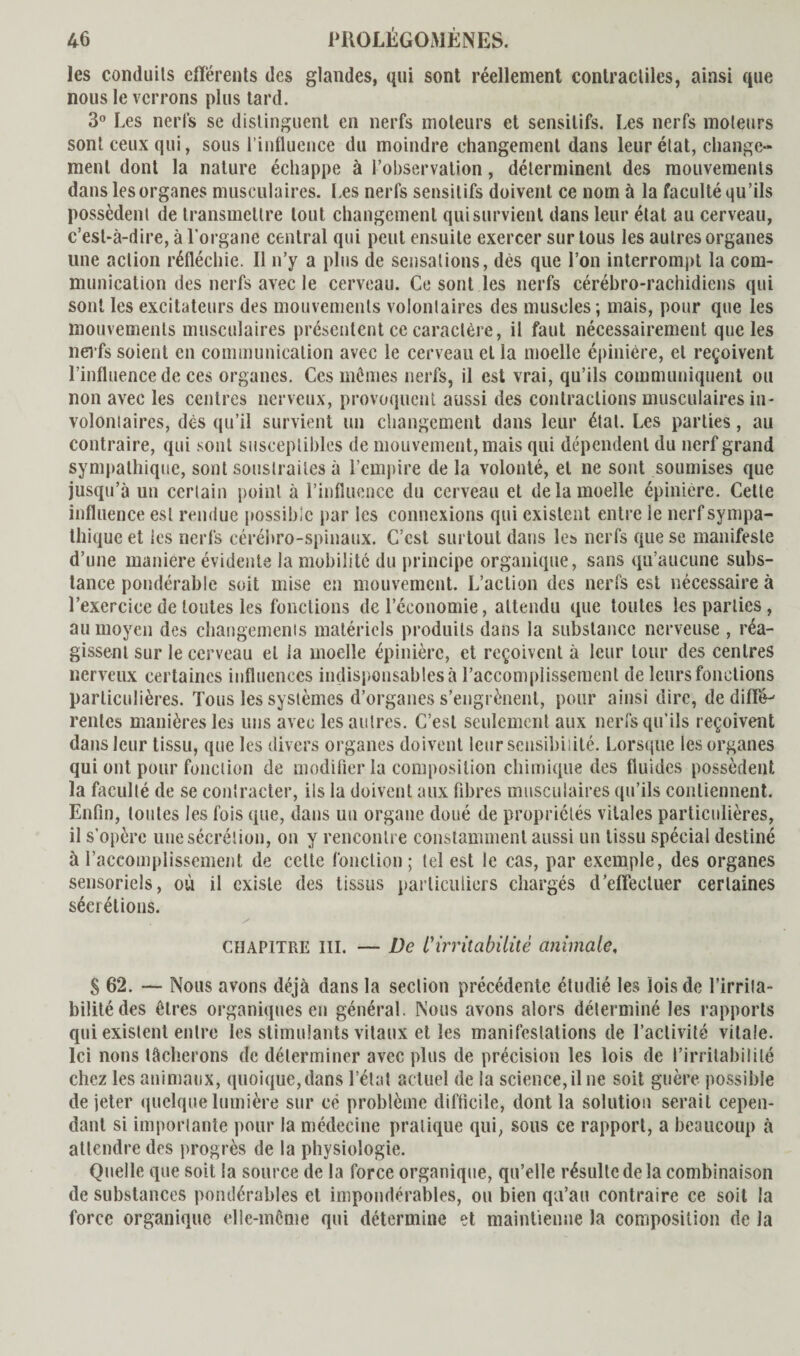 les conduits ellérents des glandes, qui sont réellement contractiles, ainsi que nous le verrons plus tard. 3° Les nerfs se distinguent en nerfs moteurs et sensitifs. Les nerfs moteurs sont ceux qui, sous l’influence du moindre changement dans leur état, change¬ ment dont la nature échappe à l’observation, déterminent des mouvements dans les organes musculaires. Les nerfs sensitifs doivent ce nom ù la faculté qu’ils possèdent de transmettre tout changement qui survient dans leur état au cerveau, c’est-à-dire, à l’organe central qui peut ensuite exercer sur tous les autres organes une action réfléchie. Il n’y a pins de sensations, dès que l’on interrompt la com¬ munication des nerfs avec le cerveau. Ce sont les nerfs cérébro-rachidiens qui sont les excitateurs des mouvements volontaires des muscles; mais, pour que les mouvements musculaires présentent ce caractère, il faut nécessairement que les nerfs soient en communication avec le cerveau et la moelle épinière, et reçoivent l’influence de ces organes. Ces mômes nerfs, il est vrai, qu’ils communiquent ou non avec les centres nerveux, provoquent aussi des contractions musculaires in¬ volontaires, dès qu’il survient un changement dans leur étal. Les parties, au contraire, qui sont susceptibles de mouvement, mais qui dépendent du nerf grand sympathique, sont soustraites à l’empire de la volonté, et ne sont soumises que jusqu’à un certain point à l’influence du cerveau et de la moelle épinière. Cette influence est rendue possible par les connexions qui existent entre le nerf sympa¬ thique et les nerfs cérébro-spinaux. C’est surtout dans les nerfs que se manifeste d’une maniéré évidente la mobilité du principe organique, sans qu’aucune subs¬ tance pondérable soit mise en mouvement. L’action des nerfs est nécessaire à l’exercice de toutes les fondions de l’économie, attendu que toutes les parties, au moyen des changements matériels produits dans la substance nerveuse , réa¬ gissent sur le cerveau et la moelle épinière, et reçoivent à leur tour des centres nerveux certaines influences indispensables à l’accomplissement de leurs fondions particulières. Tous les systèmes d’organes s’engrènent, pour ainsi dire, de diffe¬ rentes manières les uns avec les autres. C’est seulement aux nerfs qu’ils reçoivent dans leur tissu, que les divers organes doivent leur sensibilité. Lorsque les organes qui ont pour fonction de modifier la composition chimique des fluides possèdent la faculté de se contracter, ils la doivent aux fibres musculaires qu’ils contiennent. Enfin, toutes les fois que, dans un organe doué de propriétés vitales particulières, il s’opère une sécrétion, on y rencontre constamment aussi un tissu spécial destiné à l’accomplissement de cette fonction ; tel est le cas, par exemple, des organes sensoriels, où il existe des tissus particuliers chargés d’efifectuer certaines sécrétions. y CHAPITRE III. — De l'irritabilité animale. S 62. — Nous avons déjà dans la section précédente étudié les lois de l’irrita¬ bilité des êtres organiques en général. Nous avons alors déterminé les rapports qui existent entre les stimulants vitaux et les manifestations de l’activité vitale. Ici lions tâcherons de déterminer avec plus de précision les lois de l’irritabilité chez les animaux, quoique, dans l’état actuel de la science, il ne soit guère possible de jeter quelque lumière sur ce problème difficile, dont la solution serait cepen¬ dant si importante pour la médecine pratique qui, sous ce rapport, a beaucoup à attendre des progrès de la physiologie. Quelle que soit la source de la force organique, qu’elle résulte de la combinaison de substances pondérables et impondérables, ou bien qu’au contraire ce soit la force organique elle-même qui détermine et maintienne la composition de la