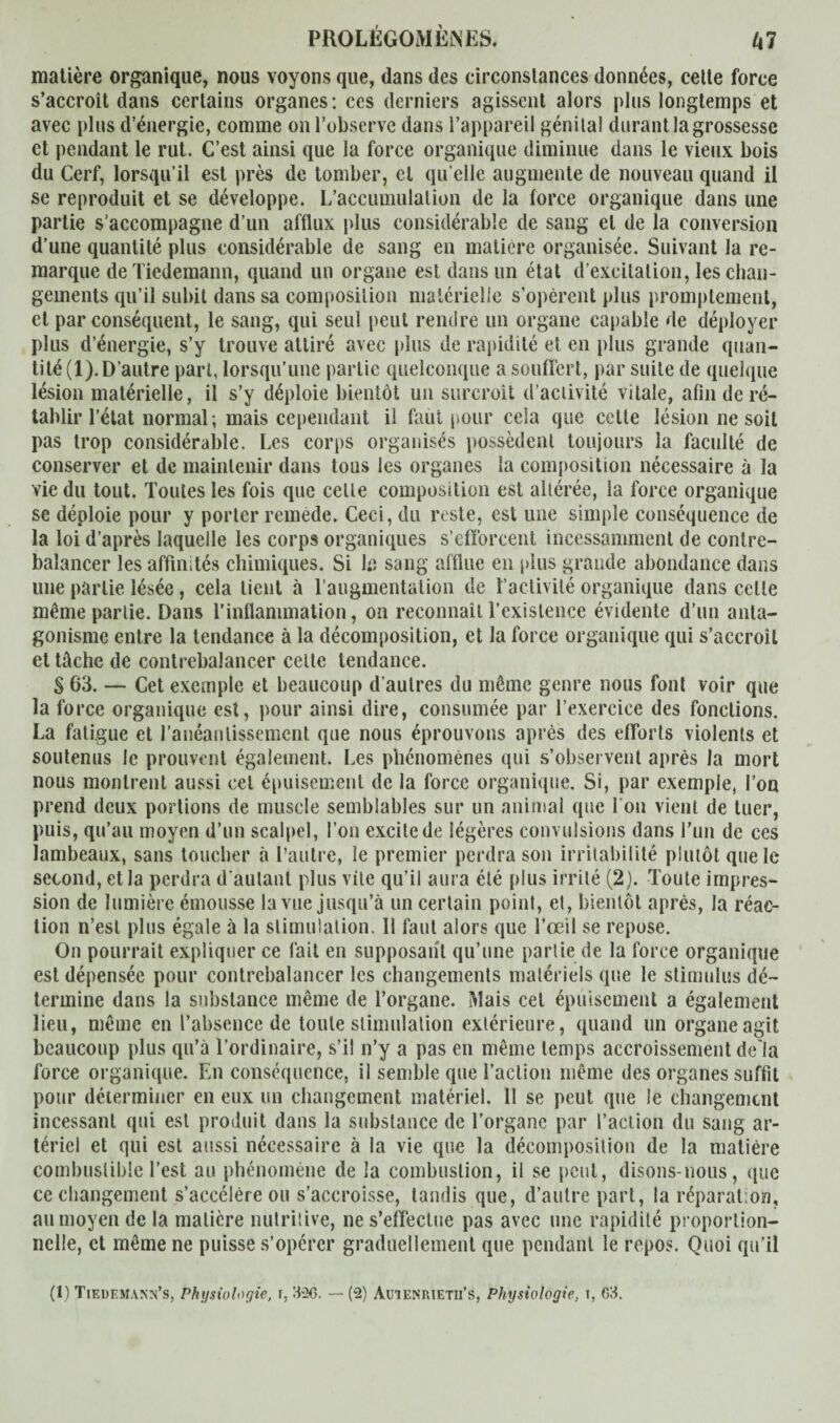 matière organique, nous voyons que, dans des circonstances données, celle force s’accroît dans certains organes: ces derniers agissent alors plus longtemps et avec plus d’énergie, comme on l’observe dans l’appareil génital durant la grossesse et pendant le rut. C’est ainsi que la force organique diminue dans le vieux bois du Cerf, lorsqu’il est près de tomber, et qu elle augmente de nouveau quand il se reproduit et se développe. L’accumulation de la force organique dans une partie s’accompagne d’un afflux plus considérable de sang et de la conversion d’une quantité plus considérable de sang en matière organisée. Suivant la re¬ marque de Tiedemann, quand un organe est dans un état d’excitation, les chan¬ gements qu’il subit dans sa composition matérielle s’opèrent plus promptement, et par conséquent, le sang, qui seul peut rendre un organe capable de déployer plus d’énergie, s’y trouve attiré avec plus de rapidité et en plus grande quan¬ tité (1). D’autre part, lorsqu’une partie quelconque a souffert, par suite de quelque lésion matérielle, il s’y déploie bientôt un surcroît d’activité vitale, afin de ré¬ tablir l’état normal; mais cependant il faut pour cela que cette lésion ne soit pas trop considérable. Les corps organisés possèdent toujours la faculté de conserver et de maintenir dans tous les organes la composition nécessaire à la vie du tout. Toutes les fois que celte composition est altérée, la force organique se déploie pour y porter remède. Ceci, du reste, est une simple conséquence de la loi d’après laquelle les corps organiques s’efforcent incessamment de contre¬ balancer les affinités chimiques. Si Iß sang afflue en plus grande abondance dans une partie lésée, cela lient à l’augmentation de l’activité organique dans cette même partie. Dans l’inflammation, on reconnaît l’existence évidente d’un anta¬ gonisme entre la tendance à la décomposition, et la force organique qui s’accroît et tâche de contrebalancer cette tendance. S 63. — Cet exemple et beaucoup d’autres du même genre nous font voir que la force organique est, pour ainsi dire, consumée par l’exercice des fonctions. La fatigue et l’anéantissement que nous éprouvons après des efforts violents et soutenus le prouvent également. Les phénomènes qui s’observent après la mort nous montrent aussi cet épuisement de la force organique. Si, par exemple, l’on prend deux portions de muscle semblables sur un animal que fou vient de tuer, puis, qu’au moyen d’un scalpel, l’on excite de légères convulsions dans l’un de ces lambeaux, sans toucher à l’autre, le premier perdra son irritabilité plutôt que le second, et la perdra d'autant plus vite qu’il aura été plus irrité (2). Toute impres¬ sion de lumière émousse la vue jusqu’à un certain point, et, bientôt après, la réac¬ tion n’est plus égale à la stimulation. Il faut alors que l’œil se repose. On pourrait expliquer ce fait en supposant qu’une partie de la force organique est dépensée pour contrebalancer les changements matériels que le stimulus dé¬ termine dans la substance même de l’organe. Mais cet épuisement a également lieu, même en l’absence de toute stimulation extérieure, quand un organe agit beaucoup plus qu’à l’ordinaire, s’il n’y a pas en même temps accroissement delà force organique. En conséquence, il semble que l’action même des organes suffit pour déterminer en eux un changement matériel. 11 se peut que le changement incessant qui est produit dans la substance de l’organe par l’action du sang ar¬ tériel et qui est aussi nécessaire à la vie que la décomposition de la matière combustible l’est au phénomène de la combustion, il se peut, disons-nous, que ce changement s’accélère ou s’accroisse, tandis que, d’autre part, la réparation, au moyen de la matière nutritive, ne s’effectue pas avec une rapidité proportion¬ nelle, et même ne puisse s’opérer graduellement que pendant le repos. Quoi qu’il (1) Tieuemann’s, Physiologie, 336. — (3) Auieniuetii’s, Physiologie, t, 63.