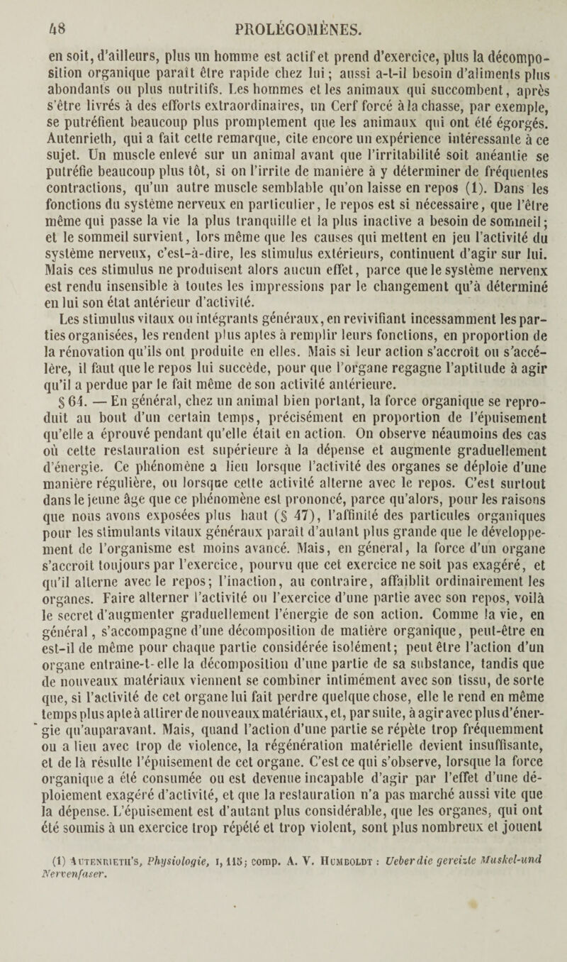 en soit, d’ailleurs, plus un homme est actif et prend d’exercice, plus la décompo¬ sition organique parait être rapide chez lui ; aussi a-t-il besoin d’aliments plus abondants ou plus nutritifs. Les hommes elles animaux qui succombent, après s'être livrés à des efforts extraordinaires, un Cerf forcé à la chasse, par exemple, se putréfient beaucoup plus promptement que les animaux qui ont été égorgés. Autenrielh, qui a fait cette remarque, cite encore un expérience intéressante à ce sujet. Un muscle enlevé sur un animal avant que l’irritabilité soit anéantie se putréfie beaucoup plus tôt, si on l’irrite de manière à y déterminer de fréquentes contractions, qu’un autre muscle semblable qu’on laisse en repos (1). Dans les fonctions du système nerveux en particulier, le repos est si nécessaire, que l’être même qui passe la vie la plus tranquille et la plus inactive a besoin de sommeil; et le sommeil survient, lors même que les causes qui mettent en jeu l’activité du système nerveux, c’est-à-dire, les stimulus extérieurs, continuent d’agir sur lui. Mais ces stimulus ne produisent alors aucun effet, parce que le système nerveux est rendu insensible à toutes les impressions par le changement qu’à déterminé en lui son état antérieur d’activité. Les stimulus vitaux ou intégrants généraux, en revivifiant incessamment les par¬ ties organisées, les rendent plus aptes à remplir leurs fondions, en proportion de la rénovation qu’ils ont produite en elles. Mais si leur action s’accroît ou s’accé¬ lère, il faut que le repos lui succède, pour que l’organe regagne l’aptitude à agir qu’il a perdue par le fait même de son activité antérieure. § 64. — En général, chez un animal bien portant, la force organique se repro¬ duit au bout d’un certain temps, précisément en proportion de l’épuisement qu’elle a éprouvé pendant qu’elle était en action. On observe néaumoins des cas où cette restauration est supérieure à la dépense et augmente graduellement d’énergie. Ce phénomène a lieu lorsque l’activité des organes se déploie d’une manière régulière, ou lorsque cette activité alterne avec le repos. C’est surtout dans le jeune âge que ce phénomène est prononcé, parce qu’alors, pour les raisons que nous avons exposées plus haut (S 47), l’affinité des particules organiques pour les stimulants vitaux généraux paraît d’autant plus grande que le développe¬ ment de l’organisme est moins avancé. Mais, en général, la force d’un organe s’accroît toujours par l’exercice, pourvu que cet exercice ne soit pas exagéré, et qu’il alterne avec le repos; l’inaction, au contraire, affaiblit ordinairement les organes. Faire alterner l’activité ou l’exercice d’une partie avec son repos, voilà le secret d’augmenter graduellement l’énergie de son action. Comme la vie, en général, s’accompagne d’une décomposition de matière organique, peut-être en est-il de même pour chaque partie considérée isolément; peut être l’action d’un organe entraîne-t-elle la décomposition d’une partie de sa substance, tandis que de nouveaux matériaux viennent se combiner intimément avec son tissu, de sorte que, si l’activité de cet organe lui fait perdre quelque chose, elle le rend en même temps plus apte à attirer de nouveaux matériaux, et, par suite, à agir avec plus d’éner¬ gie qu’auparavant. Mais, quand l’action d’une partie se répète trop fréquemment ou a lieu avec trop de violence, la régénération matérielle devient insuffisante, et de là résulte l’épuisement de cet organe. C’est ce qui s’observe, lorsque la force organique a été consumée ou est devenue incapable d’agir par l’effet d’une dé¬ ploiement exagéré d’activité, et que la restauration n’a pas marché aussi vite que la dépense. L’épuisement est d’autant plus considérable, que les organes, qui ont été soumis à un exercice trop répété et trop violent, sont plus nombreux et jouent (1) 4utenuietii’s. Physiologie, i, HSj comp. A. Y. Humboldt : Ueberdie gereizle Muskel-und Nervenfaser.