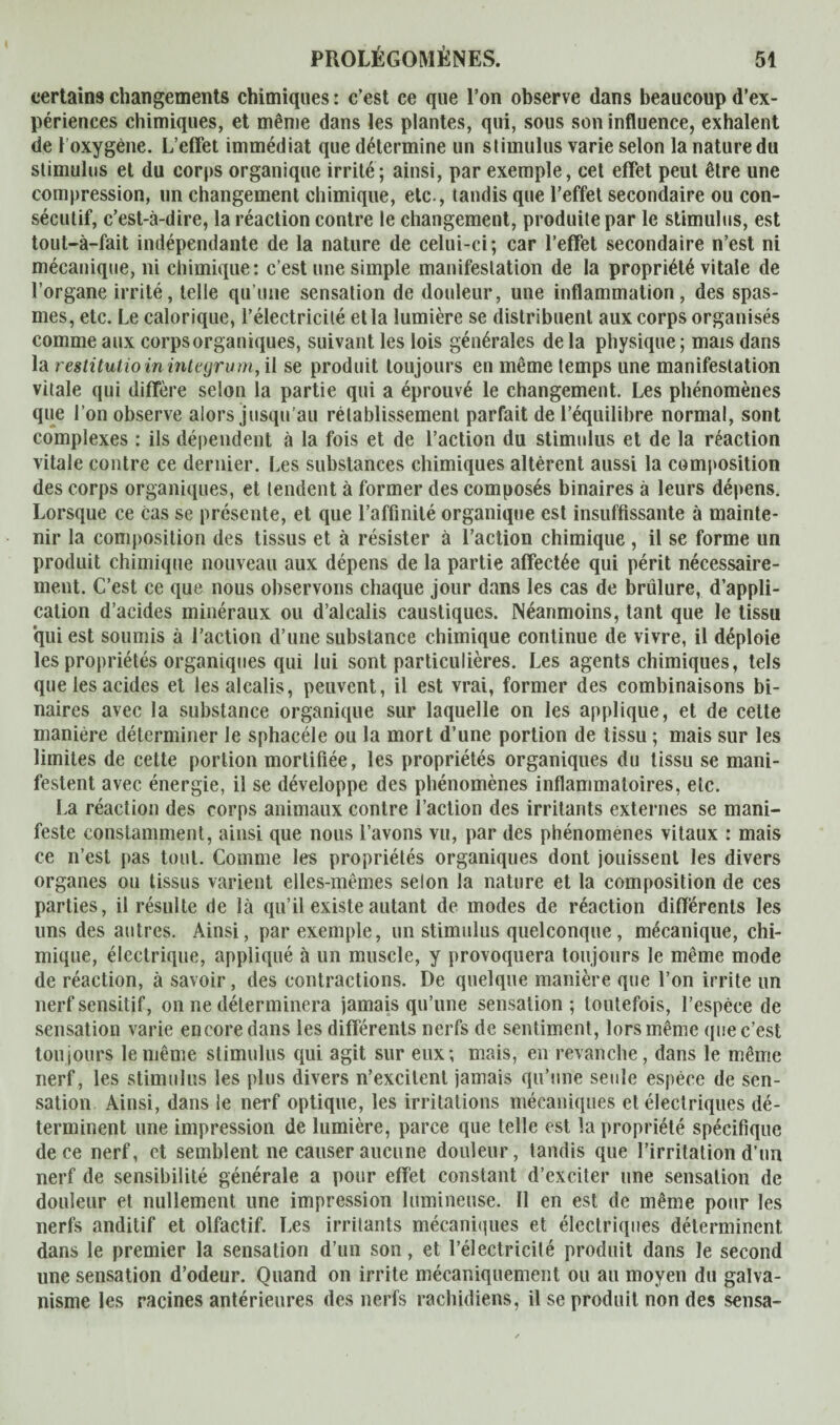 certains changements chimiques : c’est ce que l’on observe dans beaucoup d’ex¬ périences chimiques, et même dans les plantes, qui, sous son influence, exhalent de 1 oxygène. L’effet immédiat que détermine un stimulus varie selon la nature du stimulus et du corps organique irrité; ainsi, par exemple, cet effet peut être une compression, un changement chimique, etc., tandis que l’effet secondaire ou con¬ sécutif, c’est-à-dire, la réaction contre le changement, produite par le stimulus, est tout-à-fait indépendante de la nature de celui-ci; car l’effet secondaire n’est ni mécanique, ni chimique: c’est une simple manifestation de la propriété vitale de l’organe irrité, telle qu’une sensation de douleur, une inflammation, des spas¬ mes, etc. Le calorique, l’électricité et la lumière se distribuent aux corps organisés comme aux corps organiques, suivant les lois générales de la physique ; mais dans la restitutio in integrum, il se produit toujours en même temps une manifestation vitale qui diffère selon la partie qui a éprouvé le changement. Les phénomènes que l’on observe alors jusqu’au rétablissement parfait de l’équilibre normal, sont complexes : ils dépendent à la fois et de l’action du stimulus et de la réaction vitale contre ce dernier. Les substances chimiques altèrent aussi la composition des corps organiques, et tendent à former des composés binaires à leurs dépens. Lorsque ce cas se présente, et que l’affinité organique est insuffisante à mainte¬ nir la composition des tissus et à résister à l’action chimique , il se forme un produit chimique nouveau aux dépens de la partie affectée qui périt nécessaire¬ ment. C’est ce que nous observons chaque jour dans les cas de brûlure, d’appli¬ cation d’acides minéraux ou d’alcalis caustiques. Néanmoins, tant que le tissu qui est soumis à l’action d’une substance chimique continue de vivre, il déploie les propriétés organiques qui lui sont particulières. Les agents chimiques, tels que les acides et les alcalis, peuvent, il est vrai, former des combinaisons bi¬ naires avec la substance organique sur laquelle on les applique, et de cette manière déterminer le sphacéle ou la mort d’une portion de tissu ; mais sur les limites de cette portion mortifiée, les propriétés organiques du tissu se mani¬ festent avec énergie, il se développe des phénomènes inflammatoires, etc. La réaction des corps animaux contre l’action des irritants externes se mani¬ feste constamment, ainsi que nous l’avons vu, par des phénomènes vitaux : mais ce n’est pas tout. Comme les propriétés organiques dont jouissent les divers organes ou tissus varient elles-mêmes selon la nature et la composition de ces parties, il résulte de là qu’il existe autant de modes de réaction différents les uns des autres. Ainsi, par exemple, un stimulus quelconque, mécanique, chi¬ mique, électrique, appliqué à un muscle, y provoquera toujours le même mode de réaction, à savoir, des contractions. De quelque manière que l’on irrite un nerf sensitif, on ne déterminera jamais qu’une sensation ; toutefois, l’espèce de sensation varie encore dans les différents nerfs de sentiment, lors même que c’est toujours le même stimulus qui agit sur eux; mais, en revanche, dans le même nerf, les stimulus les plus divers n’excitent jamais qu’une seule espèce de sen¬ sation Ainsi, dans le nerf optique, les irritations mécaniques et électriques dé¬ terminent une impression de lumière, parce que telle est la propriété spécifique de ce nerf, et semblent ne causer aucune douleur, tandis que l’irritation d’un nerf de sensibilité générale a pour effet constant d’exciter une sensation de douleur et nullement une impression lumineuse. Il en est de même pour les nerfs anditif et olfactif. Les irritants mécaniques et électriques déterminent, dans le premier la sensation d’un son, et l’électricité produit dans le second une sensation d’odeur. Quand on irrite mécaniquement ou au moyen du galva¬ nisme les racines antérieures des nerfs rachidiens, il se produit non des sensa-