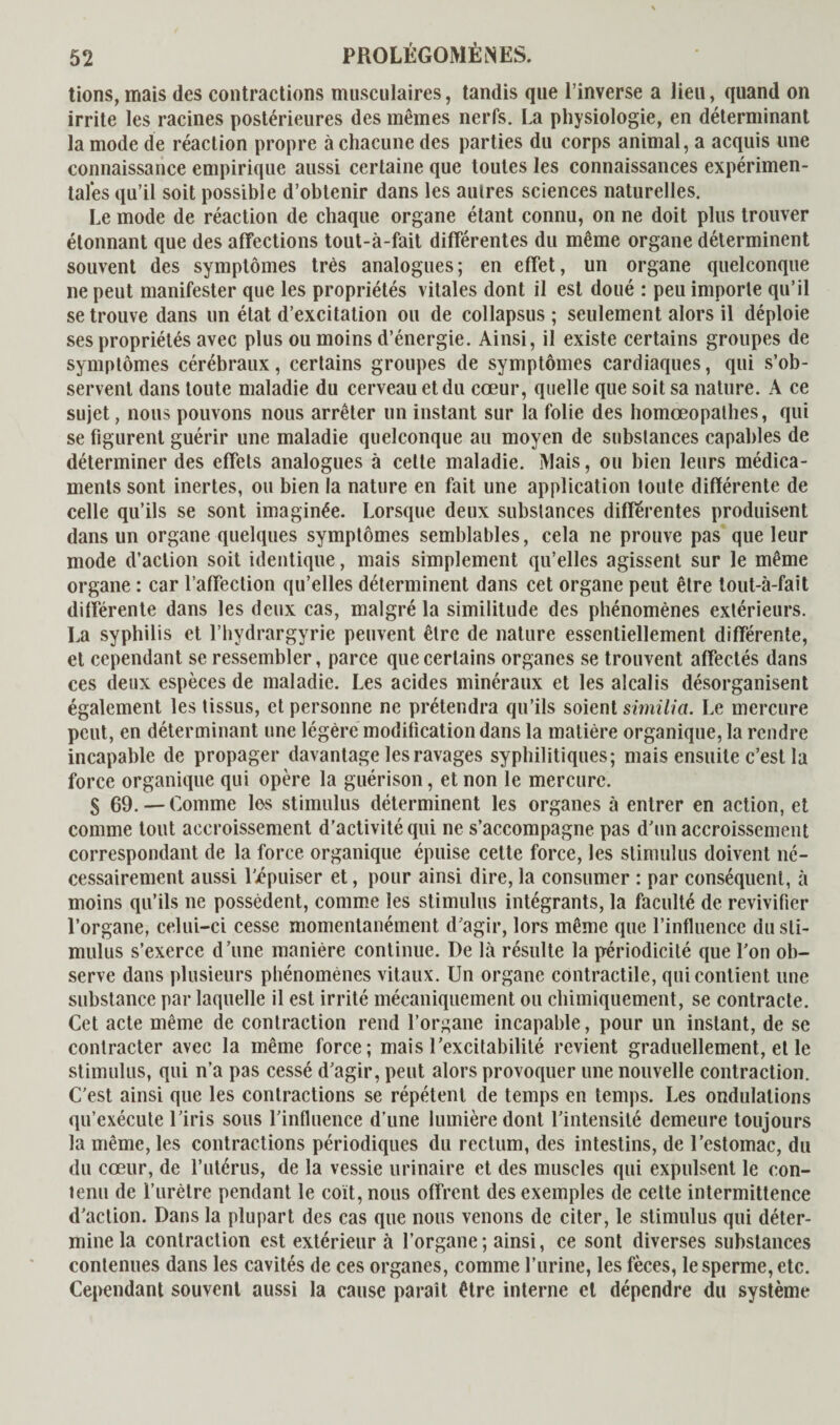 lions, mais des contractions musculaires, tandis que l’inverse a lieu, quand on irrite les racines postérieures des mêmes nerfs. La physiologie, en déterminant la mode de réaction propre à chacune des parties du corps animal, a acquis une connaissance empirique aussi certaine que toutes les connaissances expérimen¬ tales qu’il soit possible d’obtenir dans les autres sciences naturelles. Le mode de réaction de chaque organe étant connu, on ne doit plus trouver étonnant que des affections tout-à-fait différentes du même organe déterminent souvent des symptômes très analogues; en effet, un organe quelconque ne peut manifester que les propriétés vitales dont il est doué : peu importe qu’il se trouve dans un état d’excitation ou de collapsus ; seulement alors il déploie ses propriétés avec plus ou moins d’énergie. Ainsi, il existe certains groupes de symptômes cérébraux, certains groupes de symptômes cardiaques, qui s’ob¬ servent dans toute maladie du cerveau et du cœur, quelle que soit sa nature. A ce sujet, nous pouvons nous arrêter un instant sur la folie des homœopathes, qui se figurent guérir une maladie quelconque au moyen de substances capables de déterminer des effets analogues à cette maladie. Mais, ou bien leurs médica¬ ments sont inertes, ou bien la nature en fait une application toute différente de celle qu’ils se sont imaginée. Lorsque deux substances differentes produisent dans un organe quelques symptômes semblables, cela ne prouve pas que leur mode d’action soit identique, mais simplement qu’elles agissent sur le même organe : car l’affection qu’elles déterminent dans cet organe peut être tout-à-fait différente dans les deux cas, malgré la similitude des phénomènes extérieurs. La syphilis et l’hydrargyrie peuvent être de nature essentiellement différente, et cependant se ressembler, parce que certains organes se trouvent affectés dans ces deux espèces de maladie. Les acides minéraux et les alcalis désorganisent également les tissus, et personne ne prétendra qu’ils soient similia. Le mercure peut, en déterminant une légère modification dans la matière organique, la rendre incapable de propager davantage les ravages syphilitiques; mais ensuite c’est la force organique qui opère la guérison, et non le mercure. S 69.—-Comme les stimulus déterminent les organes à entrer en action, et comme tout accroissement d’activité qui ne s’accompagne pas d'un accroissement correspondant de la force organique épuise cette force, les stimulus doivent né¬ cessairement aussi ljépuiser et, pour ainsi dire, la consumer : par conséquent, à moins qu’ils ne possèdent, comme les stimulus intégrants, la faculté de revivifier l’organe, celui-ci cesse momentanément d'agir, lors même que l’influence du sti¬ mulus s’exerce d’une manière continue. De là résulte la périodicité que l'on ob¬ serve dans plusieurs phénomènes vitaux. Un organe contractile, qui contient une substance par laquelle il est irrité mécaniquement ou chimiquement, se contracte. Cet acte même de contraction rend l’organe incapable, pour un instant, de se contracter avec la même force; mais l’excitabilité revient graduellement, et le stimulus, qui n’a pas cessé d’agir, peut alors provoquer une nouvelle contraction. C’est ainsi que les contractions se répètent de temps en temps. Les ondulations qu’exécute l’iris sous l’influence d’une lumière dont l'intensité demeure toujours la même, les contractions périodiques du rectum, des intestins, de l’estomac, du du cœur, de l’utérus, de la vessie urinaire et des muscles qui expulsent le con- tenu de l’urètre pendant le coït, nous offrent des exemples de cette intermittence d'action. Dans la plupart des cas que nous venons de citer, le stimulus qui déter¬ mine la contraction est extérieur à l’organe; ainsi, ce sont diverses substances contenues dans les cavités de ces organes, comme l’urine, les fèces, le sperme, etc. Cependant souvent aussi la cause paraît être interne et dépendre du système