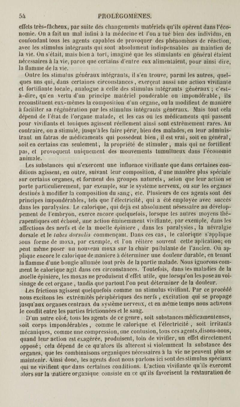effets très-fâcheux, par suite des changements matériels qu’ils opèrent dans l’éco¬ nomie. On a fait un mal infini à la médecine et l’on a tué bien des individus, en confondant tous les agents capables de provoquer des phénomènes de réaction, avec les stimulus intégrants qui sont absolument indispensables au maintien de la vie. On s’était, mais bien à tort, imaginé que les stimulants en général étaient nécessaires à la vie, parce que certains d’entre eux alimentaient, pour ainsi dire, la flamme de la vie. Outre les stimulus généraux intégrants, il s’en trouve, parmi les autres, quel¬ ques uns qui, dans certaines circonstances, exerçent aussi une action viviiianle et fortifiante locale, analogue a celle des stimulus intégrants généraux ; c’est- à-dire, qu’en vertu d’un principe matériel pondérable ou impondérable, ils reconstituent eux-mêmes la composition d’un organe, ou la modifient de manière à faciliter sa régénération par les stimulus intégrants généraux. Mais tout cela dépend de l’état de l’organe malade, et les cas où les médicaments qui passent pour vivifiants et toniques agissent réellement ainsi sont extrêmement rares. Au contraire, on a stimulé, jusqu’à les faire périr, bien des malades, en leur adminis¬ trant un fatras de médicaments qui possèdent bien, il est vrai, soit en général, soit en certains cas seulement, la propriété de stimuler, mais qui ne fortifient pas, et provoquent uniquement des mouvements tumultueux dans l’économie animale. Les substances qui n’exercent une influence vivifiante que dans certaines con¬ ditions agissent, en outre, suivant leur composition, d’une manière plus spéciale sur certains organes, et forment des groupes naturels, selon que leur action se porte particulièrement, par exemple, sur le système nerveux, ou sur les organes destinés à modifier la composition du sang, etc. Plusieurs de ces agents sont des principes impondérables, tels que l’électricité, qui a été employée avec succès dans les paralysies. Le calorique, qui déjà est absolument nésessaire au dévelop¬ pement de l’embryon, exerce encore quelquefois, lorsque les autres moyens thé¬ rapeutiques ont échoué, une action éminemment vivifiante, par exemple, dans les affections des nerfs et de la moelle épinière , dans les paralysies, la névralgie dorsale et le labes dorsalis commençant. Dans ces cas, le calorique s’applique sous forme de moxa, par exemple, et l’on réitère souvent cette apiicalion; on peut même poser un nouveau moxa sur la chair pullulante de l’ancien. On ap¬ plique encore le calorique de maniéré à déterminer une douleur durable, en tenant la flamme d’une bougie allumée tout près de la partie malade. Nous ignorons com¬ ment le calorique agit dans ces circonstances. Toutefois, dans les maladies de la moelle épinière, les moxas ne produisent d’effet utile, que lorsqu’on les pose au voi¬ sinage de cet organe , tandis que partout l’on peut déterminer de la douleur. Les frictions agissent quelquefois comme un stimulus vivifiant. Par ce procédé nous excitons les extrémités périphériques des nerfs , excitation qui se propage jusqu’aux organes centraux du système nerveux, et en même temps nous activons le conflit entre les parties frictionnées et le sang. D’un autre côié, tous les agents de ce genre, soit substances médicamenteuses, soit corps impondérables, comme le calorique et l’électricité , soit irritants mécaniques, comme une compression, une contusion, tous ces agents,disons-nous, quand leur action est exagérée, produisent, loin de vivifier, un effet directement opposé; cela dépend de ce qu’alors ils altèrent si violemment la substance des organes, que les combinaisons organiques nécessaires à la vie ne peuvent plus se maintenir. Ainsi donc, les agents dont nous parlons ici sont des stimulus spéciaux qui ne vivifient que dans certaines conditions. L’action vivifiante qu'ils exercent alors sur la matière organique consiste en ce qu’ils favorisent la restauration de