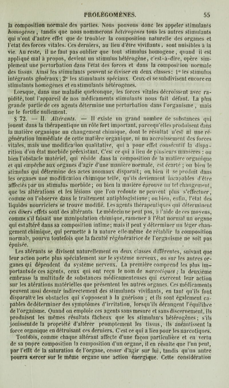 la composition normale des parties. Nous pouvons donc les appeler stimulants homogènes , tandis que nous nommerons hétérogènes tous les autres stimulants qui n’ont d’autre effet que de troubler la composition naturelle des organes et l’etat des forces vitales. Ces derniers, au lieu d’être vivifiants , sont nuisibles à la vie. Au reste, il ne faut pas oublier que tout stimulus homogène, quand il est appliqué mal à propos, devient un stimulus hétérogène, c’est-à-dire, opère sim¬ plement une perturbation dans l’état des forces et dans la composition normale des tissus. Ainsi les stimulants peuvent se diviser en deux classes: 1° les stimulus intégrants généraux; 2° les stimulants spéciaux. Ceux-ci se subdivisent encore en stimulants homogènes et en stimulants hétérogènes. Lorsque, dans une maladie quelconque, les forces vitales décroissent avec ra¬ pidité, tout l’appareil de nos médicaments stimulants nous fait défaut. Lapins grande partie de ces agents détermine une perturbation dans l’organisme , mais ne le fortifie nullement. S 72. — II. Altérants. — Il existe un grand nombre de substances qui jouent dans la thérapentique un rôle fort important, parcequ’elles produisent dans la matière organique un changement chimique, dont le résultat n’est ni une ré¬ génération immédiate de celle matière organique, ni un accroissement des forces vitales, mais une modification qualitative, qui a pour effet consécutif la dispa¬ rition d’un état morbide préexistant. C’est ce qui a lieu de plusieurs manières : ou bien l’obstacle matériel, qui réside dans la composition de la matière organique et qui empêche aux organes d’agir d’une manière normale, est écarté ; ou bien le stimulus qui détermine des actes anomaux disparait; on bien il se produit dans les organes une modification chimique telle, qu’ils deviennent incapables d’être affectés par un stimulus morbide; ou bien la matière éprouve un tel changement, que les altérations et les lésions que l’on redoute ne peuvent plus s’effectuer, comme on l’observe dans le traitement antiphlogistique; ou bien, enfin, l’état des liquides nourriciers se trouve modifié. Les agents thérapeutiques qui déterminent ces divers effets sont des altérants. Le médecin ne peut pas, à l’aide de ces moyens, comme s’il faisait une manipulation chimique, ramener à l’état normal un organe quiestaltéré dans sa composition intime; mais il peut y déterminer un léger chan¬ gement chimique, qui permette à la nature elle-même de rétablir la composition normal;, pourvu toutefois que la faculté régénératrice de l’organisme ne soit pas épuisée. Les altérants se divisent naturellement en deux classes différentes, suivant que leur action porte plus spécialement sur le système nerveux, ou sur les autres or¬ ganes qii dépendent du système nerveux. La première comprend les plus im- portantsde ces agents, ceux qui ont reçu le nom de narcotiques ; la deuxième embrass« la multitude de substances médicamenteuses qui exercent leur action sur les atérations matérielles que présentent les autres organes. Ces médicaments peuvent mssi devenir indirectement des stimulants vivifiants, en tant qu’ils font disparaît e les obstacles qui s’opposent à la guérison ; et ils sont également ca¬ pables dedéterminer des symptômes d’irritation, lorsqu’ils dérangent l’équilibre de l’orgaiisme. Quand on emploie ces agents sans mesure et sans discernement, ils produiseit les mêmes résultats fâcheux que les stimulan’s hétérogènes ; s’ils jouissent de la propriété d’altérer promptement les tissus, ils anéantissent la force organique en détruisant ces derniers. C’est ce qui a lieu pour les narcotiques. Toutefois, comme chaque altérant affecte d’une façon particulière et en vertu de sa popre composition la composition d’un organe, il en résulte que l’un peut, par l’efft de la saturation de l’organe, cesser d’agir sur lui, tandis qu’un autre pourra «cercer sur le même organe une action énergique. Cette considéra!ion