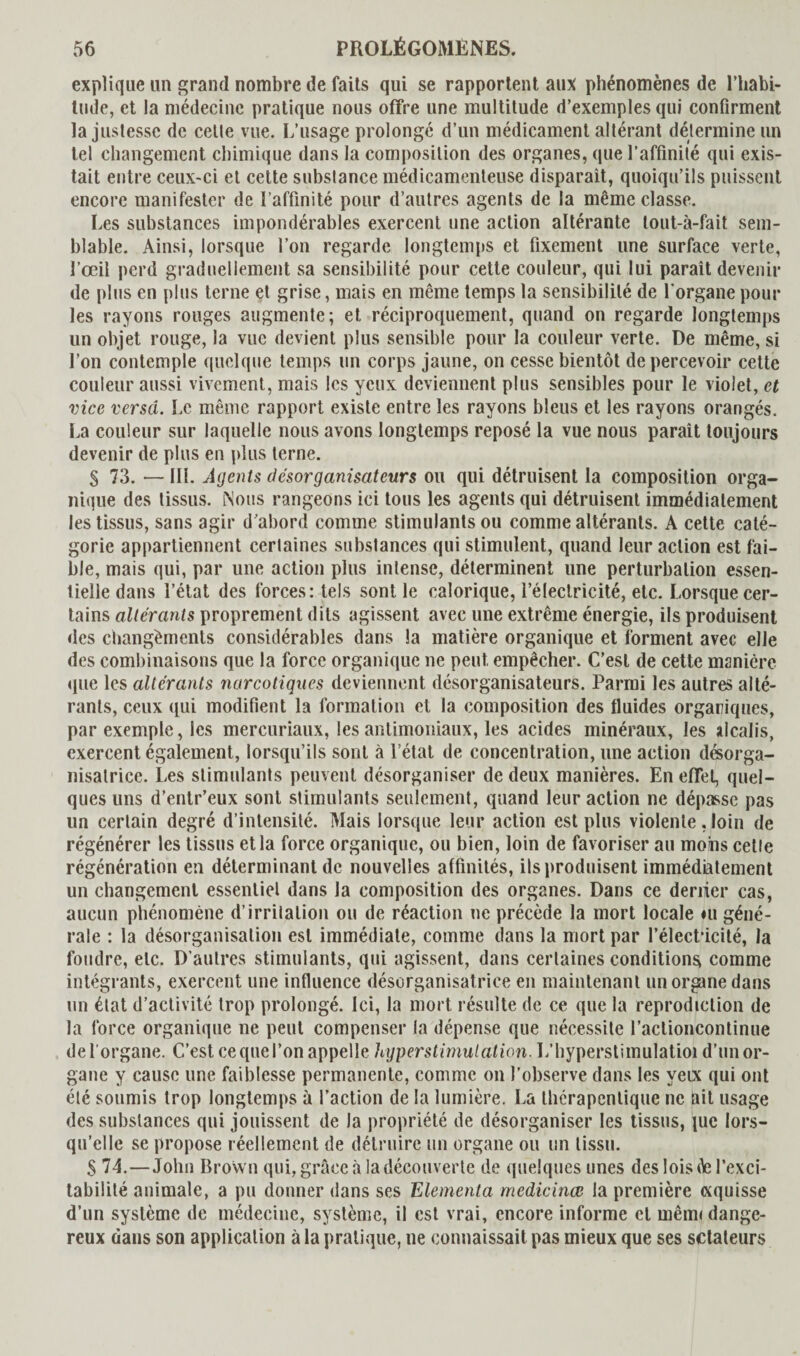 explique un grand nombre de faits qui se rapportent aux phénomènes de l'habi¬ tude, et la médecine pratique nous offre une multitude d’exemples qui confirment la justesse de cette vue. L’usage prolongé d’un médicament altérant détermine un tel changement chimique dans la composition des organes, que l’affinité qui exis¬ tait entre ceux-ci et cette subslance médicamenteuse disparait, quoiqu’ils puissent encore manifester de l’affinité pour d’autres agents de la même classe. Les substances impondérables exercent une action altérante tout-à-fait sem¬ blable. Ainsi, lorsque l’on regarde longtemps et fixement une surface verte, l’œil perd graduellement sa sensibilité pour cette couleur, qui lui paraît devenir de plus en plus terne et grise, mais en même temps la sensibilité de l’organe poul¬ ies rayons rouges augmente; et réciproquement, quand on regarde longtemps un objet rouge, la vue devient plus sensible pour la couleur verte. De même, si l’on contemple quelque temps lin corps jaune, on cesse bientôt de percevoir cette couleur aussi vivement, mais les yeux deviennent plus sensibles pour le violet, et vice versa. Le même rapport existe entre les rayons bleus et les rayons orangés. La couleur sur laquelle nous avons longtemps reposé la vue nous parait toujours devenir de plus en plus terne. S 73. — III. Agents desorganisateurs ou qui détruisent la composition orga¬ nique des tissus. Nous rangeons ici tous les agents qui détruisent immédiatement les tissus, sans agir d’abord comme stimulants ou comme altérants. A cette caté¬ gorie appartiennent certaines substances qui stimulent, quand leur action est fai¬ ble, mais qui, par une action plus intense, déterminent une perturbation essen¬ tielle dans l’état des forces: tels sont le calorique, l’électricité, etc. Lorsque cer¬ tains altérants proprement dits agissent avec une extrême énergie, ils produisent des changements considérables dans la matière organique et forment avec elle des combinaisons que la force organique ne peut empêcher. C’est de cette manière que les altérants narcotiques deviennent désorganisateurs. Parmi les autres alté¬ rants, ceux qui modifient la formation et la composition des fluides organiques, par exemple, les mercuriaux, les antimoniaux, les acides minéraux, les alcalis, exercent également, lorsqu’ils sont à l’état de concentration, une action désorga- nisalrice. Les stimulants peuvent désorganiser de deux manières. En efTet, quel¬ ques uns d’entr’eux sont stimulants seulement, quand leur action ne dépasse pas un certain degré d’intensité. Mais lorsque leur action est plus violente, loin de régénérer les tissus et la force organique, ou bien, loin de favoriser au moins cette régénération en déterminant de nouvelles affinités, ils produisent immédiatement un changement essentiel dans la composition des organes. Dans ce denier cas, aucun phénomène d’irritation ou de réaction ne précède la mort locale iu géné¬ rale : la désorganisation est immédiate, comme dans la mort par l’élect*icité, la foudre, etc. D’autres stimulants, qui agissent, dans certaines conditions comme intégrants, exercent une influence désorganisatriee en maintenant un organe dans un état d’activité trop prolongé. Ici, la mort résulte de ce que la reprodiclion de la force organique ne peut compenser la dépense que nécessite l’actioncontinue de l’organe. C’est ce que l’on appelle hyper stimulation. L’hyperstimulatioi d’un or¬ gane y cause une faiblesse permanente, comme on l’observe dans les yeix qui ont été soumis trop longtemps à l’action de la lumière. La thérapeutique ne ait usage des substances qui jouissent de la propriété de désorganiser les tissus, jue lors¬ qu’elle se propose réellement de détruire un organe ou un tissu. S 74.—John Brown qui, grâce à la découverte de quelques unes des lois êe l’exci¬ tabilité animale, a pu donner dans ses Elementa medicinœ la première «quisse d’un système de médecine, système, il est vrai, encore informe cl mêm< dange¬ reux dans son application à la pratique, ne connaissait pas mieux que ses setateurs