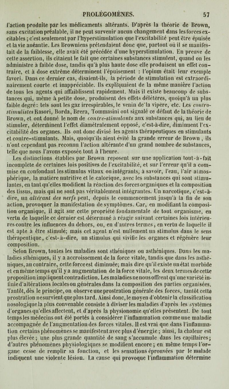 l’action produite par les médicaments altérants. D’après la théorie de Brown, sans excitation préalable, il ne peut survenir aucun changement dans les forces ex¬ citables ; c’est seulement par l'hyperstimulation que l’excitabilité peut être épuisée et la vie anéantie. Les Browniens prétendaient donc que, partout où il se manifes¬ tait de la faiblesse, elle avait été précédée d’une hyperstimulation. En preuve de cette assertion, ils citaient le fait que certaines substances stimulent, quand on les administre à faible dose, tandis qu’à plus haute dose elle produisent un effet con¬ traire, et à dose extrême déterminent l’épuisement : l'opium était leur exemple favori. Dans ce dernier cas, disaient-ils, la période de stimulation est extraordi¬ nairement courte et inappréciable. Ils expliquaient de la même manière l’aclion de tous les agents qui affaiblissent rapidement. Mais il existe beaucoup de subs¬ tances qui, même à petite dose, produisent des effets délétères, quoiqu’à un plus faible degré: tels sont les gaz irrespirables, le venin de'la vipère, etc. Les contro- stirnulistes Rasori, Borda, Brera, Tommasini ont signalé ce défaut de la théorie de Brown, et ont donné le nom de contre-stimulants aux substances qui, au lieu de stimuler, déterminent l’effet diamétralement opposé, c’est-à-dire, diminuent l’ex¬ citabilité des organes. Ils ont donc divisé les agents thérapeutiques en stimulants et contre-stimulants. Mais, quoiqu’ils aient évité la grande erreur de Brown , ils n’ont cependant pas reconnu l’action altérante d’un grand nombre de substances, telle que nous l’avons exposée tout à l’heure. Les distinctions établies par Brown reposent sur une application tout - à - fait incomplète de certaines lois positives de l’excitabilité, et sur l’erreur qu’il a com¬ mise en confondant lesstimulus vitaux ou intégrants, à savoir, l’eau, l’air atmos¬ phérique, la matière nutritive et le calorique, avec les substances qui sont stimu¬ lantes, en tant qu’elles modifient la réaction des forces organiques et la composition des tissus, mais qui ne sont pas véritablement intégrantes. Un narcotique, c’est-à- dire, un altérant des nerfs peut, depuis le commencement jusqu’à la fin de son action, provoquer la manifestation de symptômes. Car, en modifiant la composi¬ tion organique, il agit sur celte propriété fondamentale de tout organisme, en vertu de laquelle ce dernier est déterminé à réagir suivant certaines lois intérieu¬ res contre les influences du dehors, ou, en d’autres termes, en vertu de laquelle il est apte à être stimulé; mais cet agent n’est nullement un stimulus dans le sens thérapeutique, c’est-à-dire, un stimulus qui vivifie les organes et régénère leur composition. Selon Brown, toutes les maladies sont sthéniques ou asthéniques. Dans les ma¬ ladies sthéniques, il y a accroissement de la force vitale, tandis que dans les asthé¬ niques, au contraire, cette force est diminuée; mais dire qu’il existe un état morbide et en même temps qu’il y a augmentation de la force vitale, les deux termes de cette proposition impliquent contradiction. Les maladies ne nous offrent qu’une variété in- linied’altérations locales ou générales dans la composition des parties organisées. Tantôt, dès le principe, on observe une prostration générale des forces, tantôt celta prostration nesurvient que plus tard. Ainsi donc, le moyen d’obtenir la classification nosologique la plus convenable consiste à diviser les maladies d’après les systèmes d’organes qu’elles affectent, et d’après la physionomie qu’elles présentent. De tout temps les médecins ont été portés à considérer l’inflammation comme une maladie accompagnée de l'augmentation des forces vitales. 11 est vrai que dans l'inflamma¬ tion certains phénomènes se manifestent avec plus d'énergie ; ainsi, la chaleur est plus élevée; une plus grande quantité de sang s'accumule dans les capillaires; d'autres phénomènes physiologiques se modifient encore; en même temps l’or¬ gane cesse de remplir sa fonction, et les sensations éprouvées par le malade indiquent une violente lésion. La cause qui provoque l'inflammation détermine