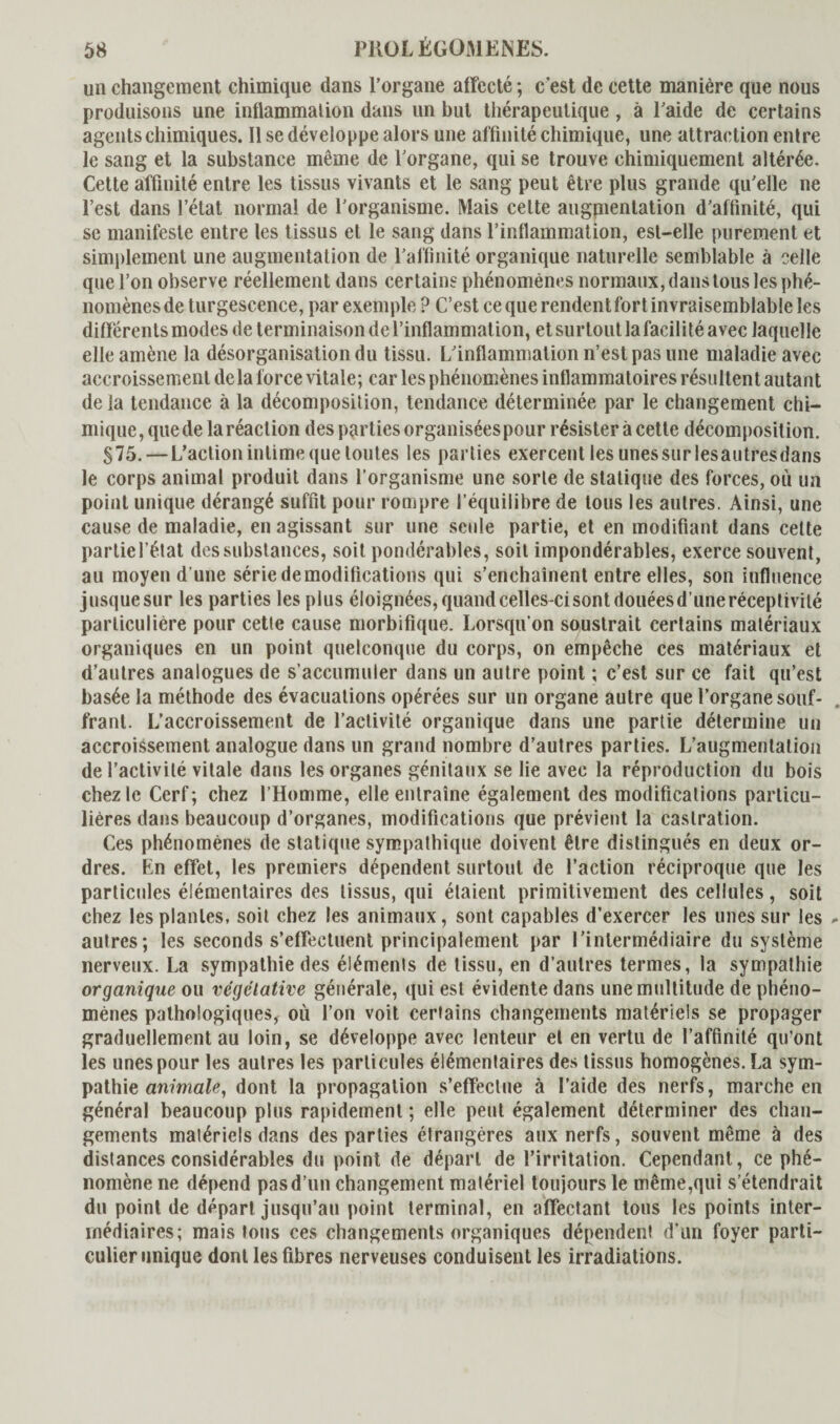 un changement chimique dans l’organe affecté ; c’est de cette manière que nous produisons une inflammation dans un but thérapeutique , à l’aide de certains agents chimiques. Il se développe alors une affinité chimique, une attraction entre le sang et la substance même de l’organe, qui se trouve chimiquement altérée. Cette affinité entre les tissus vivants et le sang peut être plus grande qu’elle ne l’est dans l’état normal de l’organisme. Mais celte augmentation d’affinité, qui se manifeste entre les tissus et le sang dans l’inflammation, est-elle purement et simplement une augmentation de l’affinité organique naturelle semblable à celle que l’on observe réellement dans certains phénomènes normaux, dans tous les phé¬ nomènes de turgescence, par exemple ? C’est ce que rendent fort invraisemblable les différents modes de terminaison de l’inflammation, et surtout lafacilité avec laquelle elle amène la désorganisation du tissu. L’inflammation n’est pas une maladie avec accroissement delà force vitale; car les phénomènes inflammatoires résultent autant de la tendance à la décomposition, tendance déterminée par le changement chi¬ mique , que de la réaction des parties organisées pour résister à cette décomposition. §75. — L’action intime que toutes les parties exercent les unessurlesautresdans le corps animal produit dans l’organisme une sorte de statique des forces, où un point unique dérangé suffit pour rompre l’équilibre de tous les autres. Ainsi, une cause de maladie, en agissant sur une seule partie, et en modifiant dans celte partie l’état des substances, soit pondérables, soit impondérables, exerce souvent, au moyen d’une série demodifications qui s’enchaînent entre elles, son influence jusque sur les parties les plus éloignées, quandcelles-cisontdouéesd’uneréceptivilé particulière pour cette cause morbifique. Lorsqu’on soustrait certains matériaux organiques en un point quelconque du corps, on empêche ces matériaux et d’autres analogues de s’accumuler dans un autre point ; c’est sur ce fait qu’est basée la méthode des évacuations opérées sur un organe autre que l’organe souf¬ frant. L’accroissement de l’activité organique dans une partie détermine un accroissement analogue dans un grand nombre d’autres parties. L’augmentation de l’activité vitale dans les organes génitaux se lie avec la réproduction du bois chez le Cerf; chez l’Homme, elle entraîne également des modifications particu¬ lières dans beaucoup d’organes, modifications que prévient la castration. Ces phénomènes de statique sympathique doivent être distingués en deux or¬ dres. En effet, les premiers dépendent surtout de l’action réciproque que les particides élémentaires des tissus, qui étaient primitivement des cellules, soit chez les plantes, soit chez les animaux, sont capables d’exercer les unes sur les autres; les seconds s’effectuent principalement par l’intermédiaire du système nerveux. La sympathie des éléments de tissu, en d’autres termes, la sympathie organique ou végétative générale, qui est évidente dans une multitude de phéno¬ mènes pathologiques, où l’on voit certains changements matériels se propager graduellement au loin, se développe avec lenteur et en vertu de l’affinité qu’ont les unes pour les autres les particules élémentaires des tissus homogènes. La sym¬ pathie animale, dont la propagation s’effectue à l’aide des nerfs, marche en général beaucoup plus rapidement ; elle peut également déterminer des chan¬ gements matériels dans des parties étrangères aux nerfs, souvent même à des distances considérables du point de départ de l’irritation. Cependant, ce phé¬ nomène ne dépend pas d’un changement matériel toujours le même,qui s’étendrait du point de départ jusqu’au point terminal, en affectant tous les points inter¬ médiaires; mais tons ces changements organiques dépendent d’un foyer parti¬ culier unique dont les fibres nerveuses conduisent les irradiations.