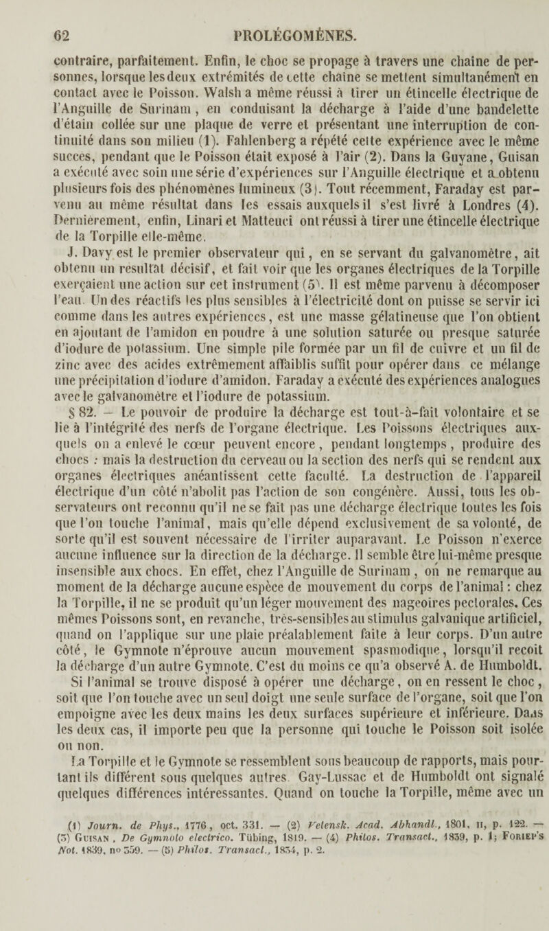 contraire, parfaitement. Enfin, le choc se propage à travers une chaîne de per¬ sonnes, lorsque les deux extrémités de cette chaîne se mettent simultanément en contact avec le Poisson. Walsha même réussi à tirer un étincelle électrique de l’Anguille de Surinam , en conduisant la décharge à l’aide d’une bandelette d’étain collée sur une plaque de verre et présentant une interruption de con¬ tinuité dans son milieu (1). Fahlenberg a répété celte expérience avec le même succès, pendant que le Poisson était exposé à l’air (2). Dans la Guyane, Guisan a exécuté avec soin une série d’expériences sur l’Anguille électrique et a obtenu plusieurs fois des phénomènes lumineux (3). Tout récemment, Faraday est par¬ venu au même résultat dans les essais auxquels il s’est livré à Londres (4). Dernièrement, enfin, Linari et Matteuci ont réussi à tirer une étincelle électrique de la Torpille elle-même. J. Davyestle premier observateur qui, en se servant du galvanomètre, ait obtenu un résultat décisif, et fait voir que les organes électriques de la Torpille exerçaient une action sur cet instrument (5\ 11 est même parvenu à décomposer l’eau. Un des réactifs les plus sensibles à l’électricité dont on puisse se servir ici comme dans les autres expériences, est une masse gélatineuse que l’on obtient en ajoutant de l’amidon en poudre à une solution saturée ou presque saturée d’iodure de potassium. Une simple pile formée par un fil de cuivre et un fil de zinc avec des acides extrêmement affaiblis suffit pour opérer dans ce mélange une précipitation d’iodure d’amidon. Faraday a exécuté des expériences analogues avec le galvanomètre etl’iodure de potassium. S 82. - Le pouvoir de produire la décharge est tout-à-fail volontaire et se lie à l’intégrité des nerfs de l’organe électrique. Les Poissons électriques aux¬ quels on a enlevé le cœur peuvent encore , pendant longtemps , produire des chocs : mais la destruction du cerveau ou la section des nerfs qui se rendent aux organes électriques anéantissent cette faculté. La destruction de l’appareil électrique d’un côté n’abolit pas l’action de son congénère. Aussi, tous les ob¬ servateurs ont reconnu qu’il ne se fait pas une décharge électrique toutes les fois que l’on touche l’animal, mais qu’elle dépend exclusivement de sa volonté, de sorte qu’il est souvent nécessaire de l’irriter auparavant. Le Poisson n’exerce aucune influence sur la direction de la décharge. 11 semble être lui-même presque insensible aux chocs. En effet, chez l’Anguille de Surinam , on ne remarque au moment de la décharge aucune espèce de mouvement du corps de l’animal : chez la Torpille, il ne se produit qu’un léger mouvement des nageoires pectorales. Ces mêmes Poissons sont, en revanche, très-sensibles au stimulus galvanique artificiel, quand on l’applique sur une plaie préalablement faite à leur corps. D’un autre côté, le Gymnote n’éprouve aucun mouvement spasmodique, lorsqu’il reçoit la décharge d’un autre Gymnote. C’est du moins ce qu’a observé A. de Humboldt. Si l’animal se trouve disposé à opérer une décharge, on en ressent le choc , soit que l’on touche avec un seul doigt une seule surface de l’organe, soit que l’on empoigne avec les deux mains les deux surfaces supérieure et inférieure. Daas les deux cas, il importe peu que la personne qui touche le Poisson soit isolée ou non. La Torpille et le Gymnote se ressemblent sous beaucoup de rapports, mais pour¬ tant ils différent sous quelques autres Gay-Lussac et de Humboldt ont signalé quelques différences intéressantes. Quand on touche la Torpille, même avec un (1) Journ. de Phys., 1776, oct. 331. — (2) Velenslc. Acad. Ahhandl., 1801. u, p. 122. — (5) Guisan . De Gymnoto electrico. Tübing, 1819. — (4) Philos. Transact., 1839, p. 1; ForiePs Not. 1839. no 359. — (5) Philos. Transacl., 1834, p. 2.