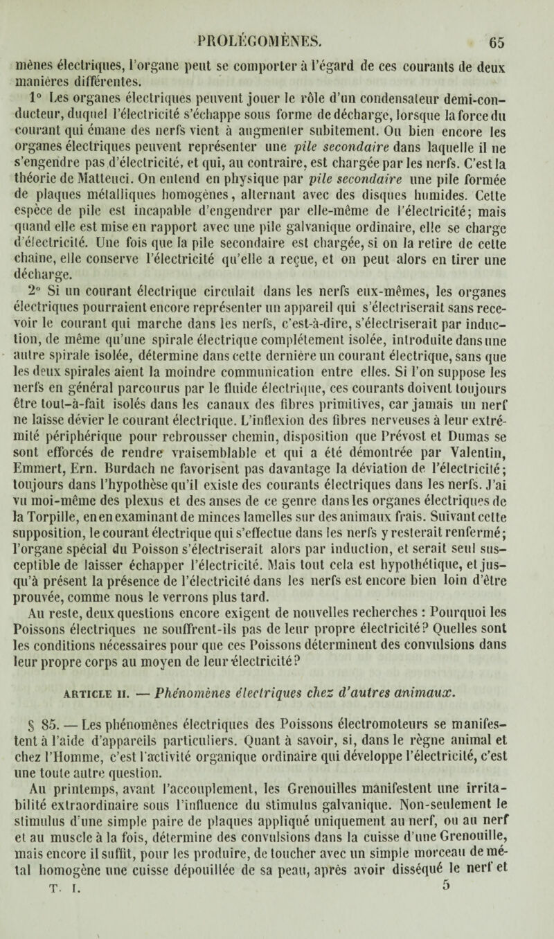 mènes électriques, l’organe peut se comporter à l’égard de ces courants de deux manières différentes. 1° Les organes électriques peuvent jouer le rôle d’un condensateur demi-con¬ ducteur, duquel l’électricité s’échappe sous forme de décharge, lorsque la force du courant qui émane des nerfs vient à augmenter subitement. Ou bien encore les organes électriques peuvent représenter une pile secondaire dans laquelle il ne s’engendre pas d’électricité, et qui, au contraire, est chargée par les nerfs. C’est la théorie de Matteuci. On entend en physique par pile secondaire une pile formée de plaques métalliques homogènes, alternant avec des disques humides. Celte espèce de pile est incapable d’engendrer par elle-même de l’électricité; mais quand elle est mise en rapport avec une pile galvanique ordinaire, elle se charge d électricité. Une fois que la pile secondaire est chargée, si on la retire de cette chaîne, elle conserve l’électricité qu’elle a reçue, et on peut alors en tirer une décharge. 2° Si un courant électrique circulait dans les nerfs eux-mêmes, les organes électriques pourraient encore représenter un appareil qui s’électriserait sans rece¬ voir le courant qui marche dans les nerfs, c’est-à-dire, s’électriserait par induc¬ tion, de même qu’une spirale électrique complètement isolée, introduite dans une autre spirale isolée, détermine dans cette dernière un courant électrique, sans que les deux spirales aient la moindre communication entre elles. Si l’on suppose les nerfs en général parcourus par le fluide électrique, ces courants doivent toujours être tout—à-fait isolés dans les canaux des fibres primitives, car jamais un nerf ne laisse dévier le courant électrique. L’inflexion des fibres nerveuses à leur extré¬ mité périphérique pour rebrousser chemin, disposition que Prévost et Dumas se sont efforcés de rendre vraisemblable et qui a été démontrée par Valentin, Emmert, Ern. Burdach ne favorisent pas davantage la déviation de l’électricité; toujours dans l’hypothèse qu’il existe des courants électriques dans les nerfs. J’ai vu moi-même des plexus et des anses de ce genre dans les organes électriques de la Torpille, en en examinant de minces lamelles sur des animaux frais. Suivant celte supposition, le courant électrique qui s’effectue dans les nerfs y resterait renfermé; l’organe spécial du Poisson s’électriserait alors par induction, et serait seul sus¬ ceptible de laisser échapper l’électricité. Mais tout cela est hypothétique, et jus¬ qu’à présent la présence de l’électricité dans les nerfs est encore bien loin d’être prouvée, comme nous le verrons plus tard. Au reste, deux questions encore exigent de nouvelles recherches : Pourquoi les Poissons électriques ne souffrent-ils pas de leur propre électricité? Quelles sont les conditions nécessaires pour que ces Poissons déterminent des convulsions dans leur propre corps au moyen de leur-électricité? article h. — Phénomènes électriques chez d’autres animaux. S 85. — Les phénomènes électriques des Poissons électromoteurs se manifes¬ tent à l’aide d’appareils particuliers. Quanta savoir, si, dans le règne animal et chez l’Homme, c’est l’activité organique ordinaire qui développe l’électricité, c’est une toute autre question. Au printemps, avant l’accouplement, les Grenouilles manifestent une irrita¬ bilité extraordinaire sous l’influence du stimulus galvanique. Non-seulement le stimulus d’une simple paire de plaques appliqué uniquement au nerf, ou au nerf et au muscle à la fois, détermine des convulsions dans la cuisse d’une Grenouille, mais encore il suffit, pour les produire, de toucher avec un simple morceau de mé¬ tal homogène une cuisse dépouillée de sa peau, après avoir disséqué le nerf et T. i. 5