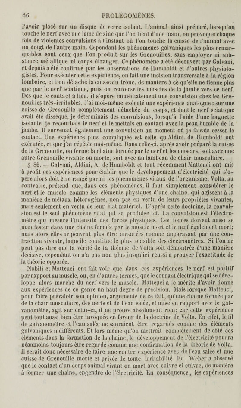 l'avoir placé sur un disque de verre isolant. L’animal ainsi préparé, lorsqu’on touche le nerf avec une lame de zinc que l’on lient d’une main, on provoque chaque fois de violentes convulsions à l'instant où l’on touche la cuisse de l’animal avec un doigt de l’autre main. Cependant les phénomènes galvaniques les plus remar¬ quables sont ceux que l’on produit sur les Grenouilles, sans employer ni sub¬ stance métallique ni corps étranger. Ce phénomène a été découvert parGalvani, et depuis a été confirmé par les observations de Humboldt et d’autres physiolo¬ gistes. Pour exécuter cette expérience, on fait une incision transversale à la région lombaire, et l’on détache la cuisse du tronc, de manière à ce qu’elle ne tienne plus que par le nerf sciatique, puis on renverse les muscles de la jambe vers ce nerf. Dès que le contact a lieu, il s’opère immédiatement une convulsion chez les Gre¬ nouilles très-irritables. J’ai moi-même exécuté une expérience analogue : sur une cuisse de Grenouille complètement détachée du corps, et dont le nerf sciatique avait été disséqué, je déterminais des convulsions, lorsqu’à l’aide d’une baguette isolante je recoin bais le nerf et le mettais en contact avec la peau humide de la jambe. Il survenait également une convulsion au moment où je faisais cesser le contact. Une expérience plus compliquée est celle qu’Aldini, de Humboldt ont exécuiée, et que j’ai répétée moi-même. Dans celle-ci, après avoir préparé la cuisse de la Grenouille, on ferme la chaîne formée par le nerf et les muscles, soit avec une autre Grenouille vivante ou morte, soit avec un lambeau de chair musculaire. S 86. — Galvani, Aldini, A. de Humboldt et tout récemment Malteuci ont mis à profit ces expériences pour établir que le développement d’électricité qui s’o¬ père alors doit être rangé parmi les phénomènes vitaux de l’organisme. Volta, au contraire, prétend que, dans ces phénomènes, il faut simplement considérer le nerf et le muscle comme les éléments physiques d’une chaîne, qui agissent à la manière de métaux hétorogènes, non pas en vertu de leurs propriétés vivantes, mais seulement en vertu de leur état matériel. D'après cette doctrine, la convul¬ sion est le seul phénomène vital qui se produise ici. La convulsion est l’électro¬ mètre qui mesure l’intensité des forces physiques. Ces forces doivent aussi se manifester dans une chaîne formée par le muscle mort et le nerf également mort; mais alors elles ne peuvent plus être mesurées comme auparavant par une con¬ traction vivante, laquelle constitue le plus sensible des électromètres. Si l’on ne peut pas dire que la vérité de la théorie de Volta soit démontrée d’une manière décisive, cependant on n’a pas non plus jusqu’ici réussi a prouver l’exactitude de la théorie opposée. Nobili et Malteuci ont fait voir que dans ces expériences le nerf est positif par rapport au muscle, ou, en d’autres termes, que le courant électrique qui se déve¬ loppe alors marche du nerf vers le muscle. Malteuci a le mérite d’avoir donné aux expériences de ce genre un haut degré de précision. Mais lorsque Malteuci, pour faire prévaloir son opinion, argumente de ce fait, qu’une chaîne formée par de la chair musculaire, des nerfs et de l’eau salée, et mise en rapport avec le gal¬ vanomètre, agit sur celui-ci, il ne prouve absolument rien; car cette expérience peut tout aussi bien être invoquée en faveur de la doctrine de Volta. En effet, le fil du galvanomèlre et l’eau salée ne sauraient être regardés comme des éléments galvaniques indifférents. Et lors même qu’on mettrait complètement de côté ces éléments dans la formation de la chaîne, le développement de l’électricité pourra néanmoins toujours être regardé comme une confirmation de la théorie de Volta. 11 serait donc nécessaire de faire une contre expérience avec de l’eau salée et une cuisse de Grenouille morte et privée de toute irritabilité Ed. Weber a observé que le contact d’un corps animal vivant ou mort avec cuivre et cuivre, de manière à former une chaîne, engendre de l’électricité. En conséquence, les expériences