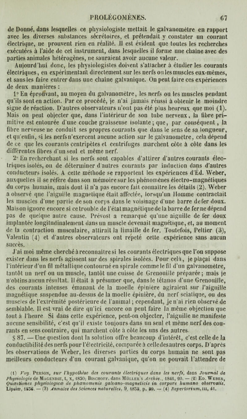 de Donné, dans lesquelles ce physiologiste mettait le galvanomètre en rapport avec les diverses substances sécrétoires, et prétendait y constater un courant électrique, ne prouvent rien en réalité. 11 est évident que toutes les recherches exécutées à l’aide de cet instrument, dans lesquelles il forme une chaîne avec des parties animales hétérogènes, ne sauraient avoir aucune valeur. Aujourd’hui donc, les physiologistes doivent s’atiacher à étudier les courants électriques, en expérimentant directement sur les nerfs ou les muscles eux-mêmes, et sans les faire entrer dans une chaîne galvanique. On peut faire ces expériences de deux manières : 1° En éprouvant, au moyen du galvanomètre, les nerfs ou les muscles pendant qu’ils sont en action. Parce procédé, je n’ai jamais réussi à obtenir le moindre signe de réaction. D’autres observateurs n’ont pas été plus heureux que moi (1). Mais on peut objecter que, dans l’intérieur de son tube nerveux, la fibre pri¬ mitive est entourée d’une couche graisseuse isolante ; que, par conséquent, la fibre nerveuse ne conduit ses propres courants que dans le sens de sa longueur, ctqu'enfin, si les nerfs n’exercent aucune action sur le galvanomètre, cela dépend de ce que les courants centripètes et centrifuges marchent cote à côte dans les différentes fibres d’un seul et même nerf. 2° En recherchant si les nerfs sont capables d’attirer d’autres courants élec¬ triques isolés, ou de déterminer d autres courants par induction dans d’autres conducteurs isolés. A cette méthode se rapportent les expériences d’Éd. Weber, auxquelles il se réfère dans son mémoire sur les phénomènes électro-magnétiques du corps humain, mais dont il n’a pas encore fait connaître les détails (2). Weber a observé que l’aiguille magnétique était affectée, lorsqu’un Homme contractait les muscles d’une partie de son corps dans le voisinage d’une barre de fer doux. Maison ignore encore si ce trouble de l’état magnétique de la barre de ferne dépend pas de quelque autre cause. Prévost a remarqué qu’une aiguille de 1er doux implantée longitudinalement dans un muscle devenait magnétique, et, au moment de la contraction musculaire, attirait la limaille de fer. Toutefois, Peltier (3), Valentin (4) et d’autres observateurs ont répété cette expérience sans aucun succès. J’ai moi même cherché à reconnaître si les courants électriques que l’on suppose exister dans les nerfs agissent sur des spirales isolées. Pour cela, je plaçai dans l’intérieur d’un fil métallique contourné en spirale comme le fil d’un galvanomètre, tantôt un nerf ou un muscle, tantôt une cuisse de Grenouille préparée; mais je n’obtins aucun résultat. Il était à présumer que, dansle tétanos d’une Grenouille, des courants intenses émanant de la moelle épinière agiraient sur j’aiguille magnétique suspendue au-dessus de la moelle épinière, du nerf sciatique, ou des muscles de l’extrémité postérieure de l’animal ; cependant, je n’ai rien observé de semblable. Il est vrai de dire qu’ici encore on peut faire la même objection que tout à l’heure Si dans cette expérience, peut-on objecter, l’aiguille ne manifeste aucune sensibilité, c’est qu’il existe toujours dans un seul et même nerf des cou¬ rants en sens contraire, qui marchent côte à côte les uns des autres. S 87. —Une question dont la solution offre beaucoup d’intérêt, c’est celle de la conductibilité des nerfs pour l’électricité, comparée à celledesautres corps. D’après les observations de Weber, les diverses parties du corps humain ne sont pas meilleurs conducteurs d’un courant galvanique, qu’on ne pouvait l’attendre de (1) Voy. Person, sur l’hypothèse des courants électriques dans les nerfs, dans Journal de Physiologie de Magendie, t, x, 1830; Bischoff. dans Müller’s Archiv., 1841, 20. — (2) Ed. Weber, Qiiœsliones physiotogicœ de phœnomenis galvano-magneticis in corpore humano observalis. Lipsiœ, 1836. — (3) Annales des Sciences naturelles, 9, 183S, p. 89. — (4) Bepertorium, ni, 41.
