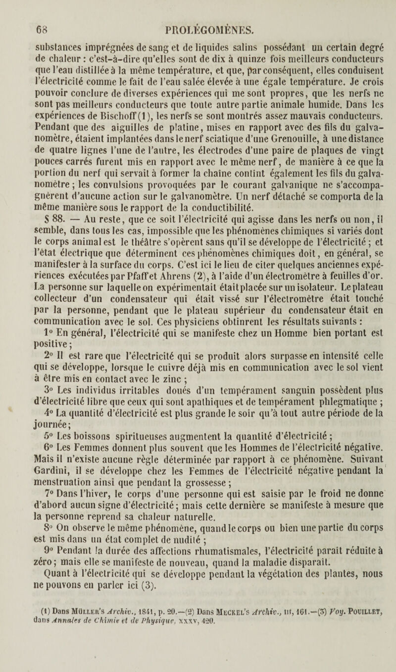 substances imprégnées de sang et de liquides salins possédant un certain degré de chaleur : c’est-à-dire qu’elles sont de dix à quinze fois meilleurs conducteurs que l’eau distillée à la même température, et que, par conséquent, elles conduisent l’électricité comme le fait de l’eau salée élevée à une égale température. Je crois pouvoir conclure de diverses expériences qui me sont propres, que les nerfs ne sont pas meilleurs conducteurs que toute autre partie animale humide. Dans les expériences de Bischoff (1 ), les nerfs se sont montrés assez mauvais conducteurs. Pendant que des aiguilles de platine, mises en rapport avec des fils du galva¬ nomètre, étaient implantées dans le nerf sciatique d’une Grenouille, à une distance de quatre lignes l’une de l’autre, les électrodes d’une paire de plaques de vingt pouces carrés furent mis en rapport avec le même nerf, de manière à ce que la portion du nerf qui servait à former la chaîne contînt également les fils du galva¬ nomètre ; les convulsions provoquées par le courant galvanique ne s’accompa¬ gnèrent d’aucune action sur le galvanomètre. Un nerf détaché se comporta delà même manière sous le rapport de la conductibilité. S 88. — Au reste, que ce soit l’électricité qui agisse dans les nerfs ou non, il semble, dans tous les cas, impossible que les phénomènes chimiques si variés dont le corps animal est le théâtre s’opèrent sans qu’il se développe de l’électricité ; et l’état électrique que déterminent ces phénomènes chimiques doit, en général, se manifester à la surface du corps. C’est ici le lieu de citer quelques anciennes expé¬ riences exécutées par Pfaff et Ahrens (2), à l’aide d’un électromètre à feuilles d’or. La personne sur laquelle on expérimentait était placée sur un isolateur. Le plateau collecteur d’un condensateur qui était vissé sur l’électromètre était touché par la personne, pendant que le plateau supérieur du condensateur était en communication avec le sol. Ces physiciens obtinrent les résultats suivants : 1° En général, l’électricité qui se manifeste chez un Homme bien portant est positive ; 2° Il est rare que l’électricité qui se produit alors surpasse en intensité celle qui se développe, lorsque le cuivre déjà mis en communication avec le sol vient à être mis en contact avec le zinc ; 3° Les individus irritables doués d’un tempérament sanguin possèdent plus d’électricité libre que ceux qui sont apathiques et de tempérament phlegmatique ; 4° La quantité d’électricité est plus grande le soir qu’à tout autre période de la journée; 5° Les boissons spiritueuses augmentent la quantité d’électricité ; 6° Les Femmes donnent plus souvent que les Hommes de l’électricité négative. Mais il n’existe aucune règle déterminée par rapport à ce phénomène. Suivant Gardini, il se développe chez les Femmes de l’électricité négative pendant la menstruation ainsi que pendant la grossesse ; 7° Dans l’hiver, le corps d’une personne qui est saisie par le froid ne donne d’abord aucun signe d’électricité; mais cette dernière se manifeste à mesure que la personne reprend sa chaleur naturelle. 8° On observe le même phénomène, quand le corps ou bien une partie du corps est mis dans un état complet de nudité ; 9° Pendant la durée des affections rhumatismales, l’électricité paraît réduite à zéro; mais elle se manifeste de nouveau, quand la maladie disparaît. Quant à l’électricité qui se développe pendant la végétation des plantes, nous ne pouvons en parler ici (3). (l) Dans Müller’s Archiv., 1841, p. 20.—(2) Dans MeCKël’s Archiv., Ut, 101.—(5) Voy. PouiLLET, dans Annales de Chimie et de Physique, xwv, 420.