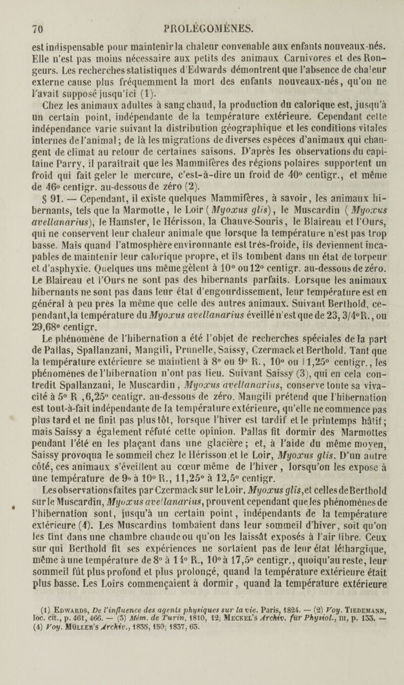 est indispensable pour maintenir la chaleur convenable aux enfants nouveaux-nés. Elle n’est pas moins nécessaire aux petits des animaux Carnivores et des Ron¬ geurs. Les recherches statistiques d’Edwards démontrent que l’absence de chaleur externe cause plus fréquemment la mort des enfants nouveaux-nés, qu’on ne Lavait supposé jusqu’ici (1). Chez les animaux adultes à sang chaud, la production du calorique est, jusqu’à un certain point, indépendante de la température extérieure. Cependant cette indépendance varie suivant la distribution géographique et les conditions vitales internes de l’animal; de là les migrations de diverses espèces d’animaux qui chan¬ gent de climat au retour de certaines saisons. D’après les observations du capi¬ taine Parry, il paraîtrait que les Mammifères des régions polaires supportent un froid qui fait geler le mercure, c’est-à-dire un froid de 40° cenligr., et même de 46° centigr. au-dessous de zéro (2). S 91. — Cependant, il existe quelques Mammifères, à savoir, les animaux hi¬ bernants, tels que la Marmotte, le Loir (Myoxus glis), le Muscardin (Myoxus avellanarius), le Hamster, le Hérisson, la Chauve-Souris, le Blaireau et l’Ours, qui ne conservent leur chaleur animale que lorsque la température n’est pas trop basse. Mais quand l’atmosphère environnante est très-froide, ils deviennent inca¬ pables de maintenir leur calorique propre, et ils tombent dans un état de torpeur et d’asphyxie. Quelques uns même gèlent à 10° ou 12° centigr. au-dessous de zéro. Le Blaireau et l’Ours ne sont pas des hibernants parfaits. Lorsque les animaux hibernants ne sont pas dans leur état d’engourdissement, leur température est en général à peu près la même que celle des autres animaux. Suivant Berthold, ce¬ pendant,^ température du Myoxus avellanarius éveillé n’est que de 23,3/4°R., ou 29,68° centigr. Le phénomène de l’hibernation a été l’objet de recherches spéciales delà part de Pallas, Spallanzani, Mangili, Prunelle, Saissy, Czermacket Berthold. Tant que la température extérieure se maintient à 8° ou 9° R., 10° ou 11,25° centigr., les phénomènes de l’hibernation n’ont pas lieu. Suivant Saissy (3), qui en cela con¬ tredit Spallanzani, le Muscardin , Myoxus avellanarius, conserve toute sa viva¬ cité à 5° R ,6,25° centigr. au-dessous de zéro. Mangili prétend que l’hibernation est tout-à-fait indépendante de la température extérieure, qu’elle ne commence pas plus tard et ne finit pas plus tôt, lorsque l’hiver est tardif et le printemps hâtif; mais Saissy a également réfuté cette opinion. Pallas fit dormir des Marmottes pendant l’été en les plaçant dans une glacière ; et, à l’aide du même moyen, Saissy provoqua le sommeil chez le Hérisson et le Loir, Myoxus glis. D’un autre côté, ces animaux s’éveillent au cœur même de l’hiver , lorsqu’on les expose à une température de 9» à 10° R., 11,25° à 12,5° centigr. Les observations faites par Czermack sur le Loir, Myoxus glis,e\ celles deBerthold sur le Muscardin, Myoxus avellanarius, prouvent cependant que les phénomènes de l’hibernation sont, jusqu’à un certain point, indépendants de la température extérieure (4). Les Muscardins tombaient dans leur sommeil d’hiver, soit qu’on les tînt dans une chambre chaude ou qu’on les laissât exposés à l’air libre. Ceux sur qui Berthold fit ses expériences ne sortaient pas de leur état léthargique, même à une température de 8° à 14° R., 10° à 17,5° centigr., quoiqu’au reste, leur sommeil fût plus profond et plus prolongé, quand la température extérieure était plus basse. Les Loirs commençaient à dormir, quand la température extérieure (I) Edwards, De l'influence des agents physiques sur la vie. Paris, 1824. — (2) Voy. Tiedemann, toc. cifc., p. 461, 466. — (3) Mêm. de Turin, 1810, 12: Meckel’s Archiv, für Physiol., ni, p. 153. — (4) Toy. MÜLtER’S Archiv., 1835, 150; 1837, 65.