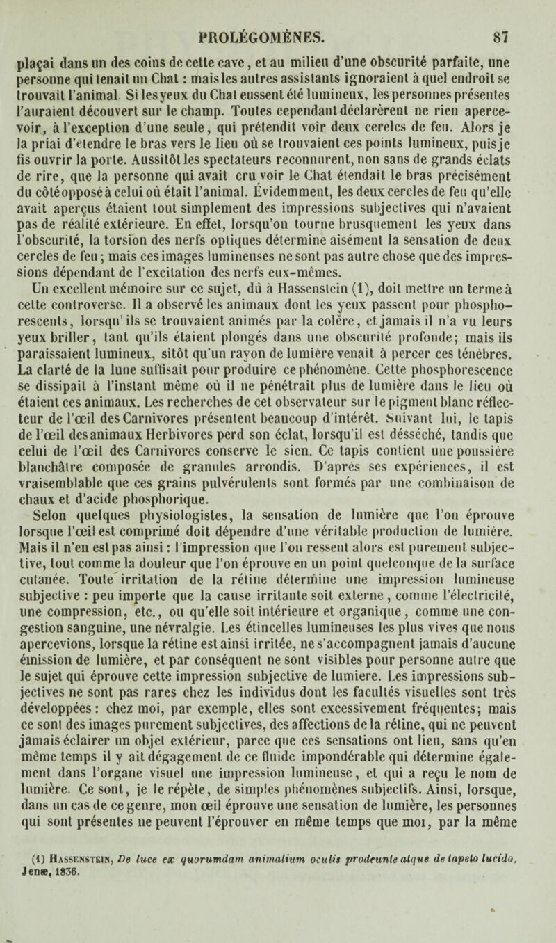 plaçai dans un des coins de cette cave, et au milieu d’une obscurité parfaite, une personne qui tenait un Chat : mais les autres assistants ignoraient à quel endroit se trouvait l’animal. Si les yeux du Chat eussent été lumineux, les personnes présentes l’auraient découvert sur le champ. Toutes cependant déclarèrent ne rien aperce¬ voir, à l’exception d’une seule, qui prétendit voir deux cerelcs de feu. Alors je la priai d’ctendre le bras vers le lieu où se trouvaient ces points lumineux, puis je fis ouvrir la porte. Aussitôt les spectateurs reconnurent, non sans de grands éclats de rire, que la personne qui avait cru voir le Chat étendait le bras précisément du côtéopposé à celui où était l’animal. Évidemment, les deux cercles de feu qu’elle avait aperçus étaient tout simplement des impressions subjectives qui n’avaient pas de réalité extérieure. En effet, lorsqu’on tourne brusquement les yeux dans l’obscurité, la torsion des nerfs optiques détermine aisément la sensation de deux cercles de feu ; mais ces images lumineuses ne sont pas autre chose que des impres¬ sions dépendant de Y excitation des nerfs eux-mêmes. Un excellent mémoire sur ce sujet, du à Hassenstein (1), doit mettre un terme à cette controverse. Il a observé les animaux dont les yeux passent pour phospho¬ rescents, lorsqu’ils se trouvaient animés par la colère, et jamais il n’a vu leurs yeux briller, tant qu’ils étaient plongés dans une obscurité profonde; mais ils paraissaient lumineux, sitôt qu’un rayon de lumière venait à percer ces ténèbres. La clarté de la lune suffisait pour produire ce phénomène. Cette phosphorescence se dissipait à l’instant même où il ne pénétrait plus de lumière dans le lieu où étaient ces animaux. Les recherches de cet observateur sur le pigment blanc réflec¬ teur de l’œil des Carnivores présentent beaucoup d'intérêt. Suivant lui, le tapis de l’œil des animaux Herbivores perd son éclat, lorsqu’il est desséché, tandis que celui de l’œil des Carnivores conserve le sien. Ce tapis contient une poussière blanchâtre composée de granules arrondis. D’après ses expériences, il est vraisemblable que ces grains pulvérulents sont formés par une combinaison de chaux et d’acide phosphorique. Selon quelques physiologistes, la sensation de lumière que l’on éprouve lorsque l’œil est comprimé doit dépendre d’une véritable production de lumière. Mais il n’en est pas ainsi : 1 impression que l’on ressent alors est purement subjec¬ tive, tout comme la douleur que l’on éprouve en un point quelconque de la surface cutanée. Toute irritation de la rétine détermine une impression lumineuse subjective : peu importe que la cause irritante soit externe , comme l’électricité, une compression, etc., ou qu’elle soit intérieure et organique, comme une con¬ gestion sanguine, une névralgie. Les étincelles lumineuses les plus vives que nous apercevions, lorsque la rétine est ainsi irritée, ne s’accompagnent jamais d’aucune émission de lumière, et par conséquent ne sont visibles pour personne autre que le sujet qui éprouve cette impression subjective de lumière. Les impressions sub¬ jectives ne sont pas rares chez les individus dont les facultés visuelles sont très développées: chez moi, par exemple, elles sont excessivement fréquentes; mais ce sont des images purement subjectives, des affections de la rétine, qui ne peuvent jamais éclairer un objet extérieur, parce que ces sensations ont lieu, sans qu’en même temps il y ait dégagement de ce fluide impondérable qui détermine égale¬ ment dans l’organe visuel une impression lumineuse, et qui a reçu le nom de lumière. Ce sont, je le répète, de simples phénomènes subjectifs. Ainsi, lorsque, dans un cas de ce genre, mon œil éprouve une sensation de lumière, les personnes qui sont présentes ne peuvent l’éprouver en même temps que moi, par la même (1) Hassenstkin, De luce ex quornmdam animalium oculis prodeunle atqne detapeio lucido. Jenæ, 1836.