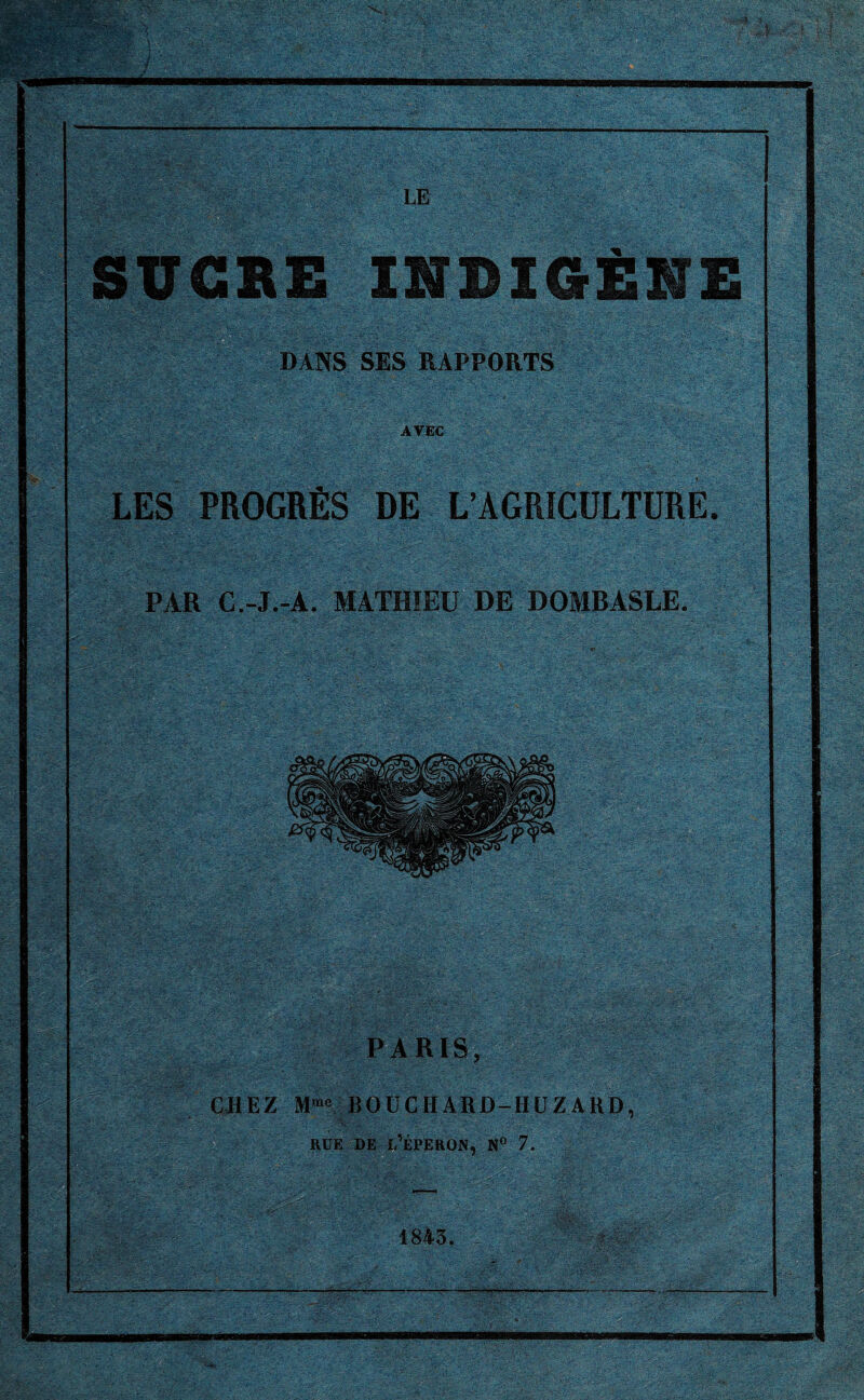 ^ ! ':l\i ’-l\\ ' ’ ' - J r%v - & ; V '■-;■■■• • ;:...-;v v '. . • ■  . . - ,• t •• , ' .. - v •. • f- r l ' * , • ‘ • . \ ___ I.E SUCRE INDIGÈNE DANS SES RAPPORTS AVEC LES PROGRÈS DE L’AGRICULTURE. PAR C.-J.-A. MATHIEU DE DOMBASLE. PARIS, CHEZ Mme BOUCHARD-HUZARD, rue de l’éperon, n° 7. 1843.