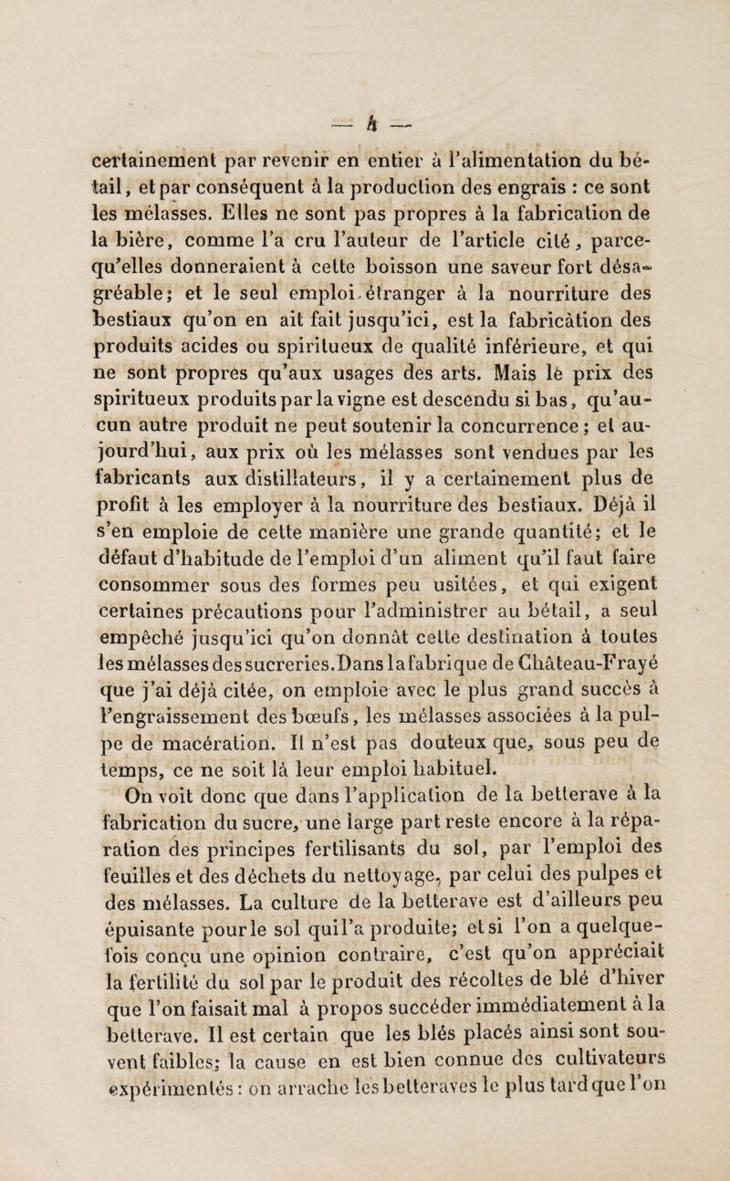 — à — certainement par revenir en entier à l’alimentation du bé¬ tail, et par conséquent à la production des engrais : ce sont les mélasses. Elles ne sont pas propres à la fabrication de la bière, comme Fa cru l’auteur de l’article cité * parce- qu’elles donneraient à cette boisson une saveur fort désa¬ gréable; et le seul emploi.étranger à la nourriture des bestiaux qu’on en ait fait jusqu’ici, est la fabrication des produits acides ou spiritueux de qualité inférieure, et qui ne sont propres qu’aux usages des arts. Mais le prix des spiritueux produits par la vigne est descendu si bas, qu’au¬ cun autre produit ne peut soutenir la concurrence : et au¬ jourd’hui, aux prix où les mélasses sont vendues par les fabricants aux distillateurs, il y a certainement plus de profit à les employer à la nourriture des bestiaux. Déjà il s’en emploie de cette manière une grande quantité; et le défaut d’habitude de l’emploi d’un aliment qu’il faut faire consommer sous des formes peu usitées, et qui exigent certaines précautions pour l’administrer au bétail, a seul empêché jusqu’ici qu’on donnât cette destination à toutes les mélasses des sucreries. Dans lafabrlque de Château-Frayé que j’ai déjà citée, on emploie avec le plus grand succès à l’engraissement des bœufs, les mélasses associées à la pul¬ pe de macération. Il n’est pas douteux que, sous peu de temps, ce ne soit là leur emploi habituel. On voit donc que dans l’application de la betterave à la fabrication du sucre, une large part reste encore à la répa¬ ration des principes fertilisants du sol, par l’emploi des feuilles et des déchets du nettoyage, par celui des pulpes et des mélasses. La culture de la betterave est d’ailleurs peu épuisante pour le sol quil’a produite; etsi l’on a quelque¬ fois conçu une opinion contraire, c’est qu’on appréciait la fertilité du sol par le produit des récoltes de blé d hiver que l’on faisait mal à propos succéder immédiatement à la betterave. Il est certain que les blés placés ainsi sont sou¬ vent faibles; la cause en est bien connue des cultivateurs expérimentés : on arrache les betteraves le plus tard que 1 on