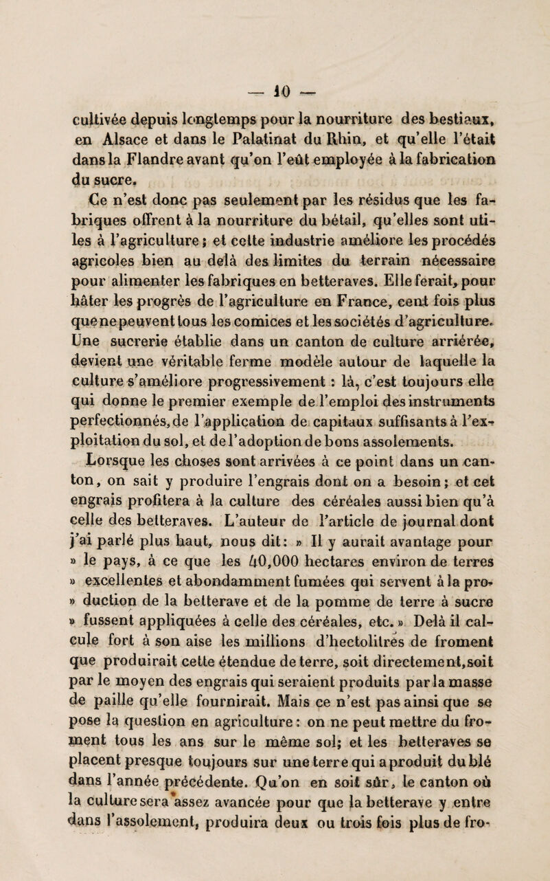 cultivée depuis longtemps pour la nourriture des bestiaux, en Alsace et dans le Palatinat du Rhin, et qu’elle l’était dans la Flandre avant qu’on l’eût employée à la fabrication du sucre. Ce n’est doue pas seulement par les résidus que les fa¬ briques offrent à la nourriture du bétail, qu’elles sont uti¬ les à l’agriculture; et celte industrie améliore les procédés agricoles bien au delà des limites du terrain nécessaire pour alimenter les fabriques en betteraves. Elle ferait, pour bâter les progrès de l’agriculture en France, cent fois plus quene peuvent tous les comices et les sociétés d’agriculture. Une sucrerie établie dans un canton de culture arriérée, devient une véritable ferme modèle autour de laquelle la culture s’améliore progressivement : là, c’est toujours elle qui donne le premier exemple de l’emploi des instruments perfectionnés, de rapplication de capitaux suffisants à l’ex- ploitation du sol, et de l’adoption de bons assolements. Lorsque les choses sont arrivées à ce point dans un can¬ ton, on sait y produire l'engrais dont on a besoin; et cet engrais profitera à la culture des céréales aussi bien qu’à celle des betteraves. L’auteur de l’article de journal dont j’ai parlé plus haut, nous dit: » Il y aurait avantage pour » le pays, à ce que les û0,000 hectares environ de terres » excellentes et abondamment fumées qui servent àîapro* » duction de la betterave et de la pomme de terre à sucre » fussent appliquées à celle des céréales, etc. » Delà il cal¬ cule fort à son aise les millions d’hectolitres de froment que produirait cette étendue de terre, soit directement,soit par le moyen des engrais qui seraient produits par la masse de paille qu’elle fournirait. Mais ce n’est pas ainsi que se pose la question en agriculture: on ne peut mettre du fro¬ ment tous les ans sur le même sol; et les betteraves se placent presque toujours sur une terre qui a produit du blé dans l’année précédente. Qu’on en soit sûr. Le canton où la culture sera assez avancée pour que la betterave y entre dans l’assolement, produira deux ou trois fois plusdefro-