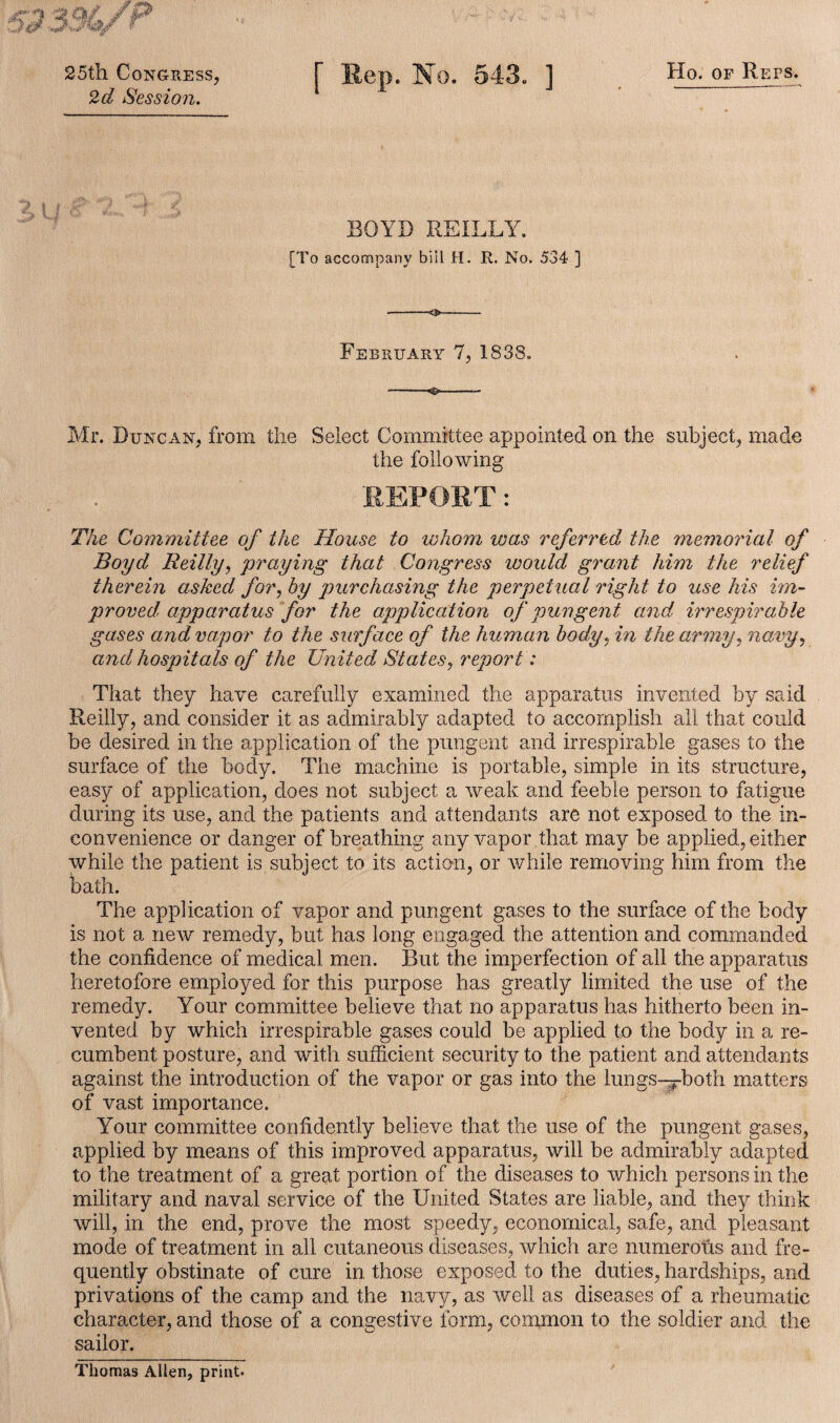 25th Congress, 2d Session. Sep. No. 543. ] Ho. of Reps. BOYD REILLY. [To accompany bill H. R. No. 534 ] February 7, 1838. Mr. Duncan, from the Select Committee appointed on the subject, made the following SEPOST: The Committee of the House to whom teas referred the memorial of Boyd Reilly, praying that Congress ivould grant him the relief therein asked for, by purchasing the perpetual right to use his im¬ proved, apparatus for the application of pungent and, irrespirable gases and vapor to the surface of the human body, in the army, navy, and hospitals of the United States, report: That they have carefully examined the apparatus invented by said Reilly, and consider it as admirably adapted to accomplish all that could be desired in the application of the pungent and irrespirable gases to the surface of the body. The machine is portable, simple in its structure, easy of application, does not subject a weak and feeble person to fatigue during its use, and the patients and attendants are not exposed to the in¬ convenience or danger of breathing any vapor that may be applied, either while the patient is subject to its action, or while removing him from the bath. The application of vapor and pungent gases to the surface of the body is not a new remedy, but has long engaged the attention and commanded the confidence of medical men. But the imperfection of all the apparatus heretofore employed for this purpose has greatly limited the use of the remedy. Your committee believe that no apparatus has hitherto been in¬ vented by which irrespirable gases could be applied to the body in a re¬ cumbent posture, and with sufficient security to the patient and attendants against the introduction of the vapor or gas into the lungs—pboth matters of vast importance. Your committee confidently believe that the use of the pungent gases, applied by means of this improved apparatus, will be admirably adapted to the treatment of a great portion of the diseases to which persons in the military and naval service of the United States are liable, and they think will, in the end, prove the most speedy, economical, safe, and pleasant mode of treatment in all cutaneous diseases, which are numerous and fre¬ quently obstinate of cure in those exposed to the duties, hardships, and privations of the camp and the navy, as well as diseases of a rheumatic character, and those of a congestive form, common to the soldier and the sailor. Thomas Alien, print.