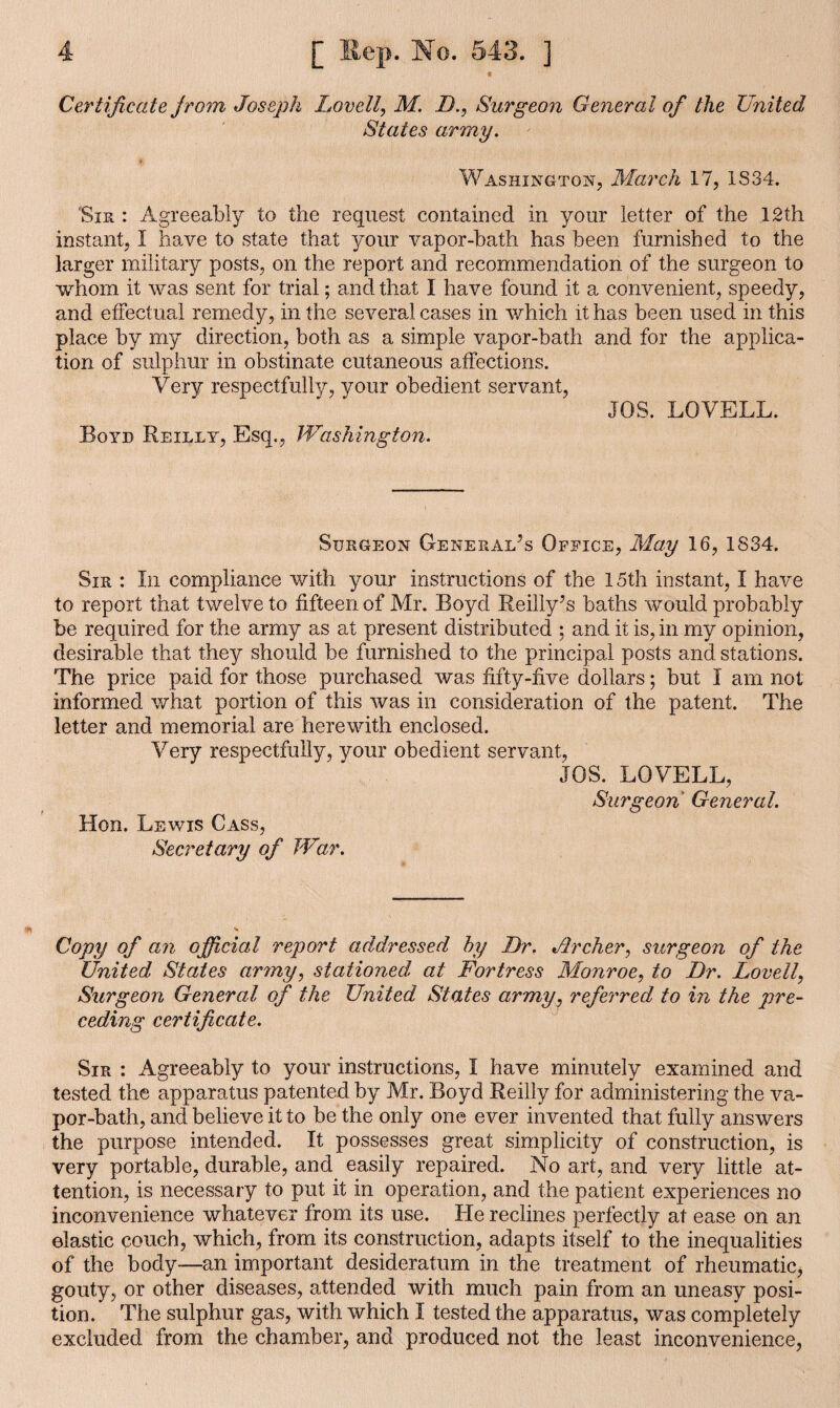 Certificate f rom Joseph Lovett, M. D., Surgeon General of the United Stales army. Washington, March 17, IS34. Sir : Agreeably to the request contained in your letter of the 12th instant, I have to state that your vapor-bath has been furnished to the larger military posts, on the report and recommendation of the surgeon to whom it was sent for trial; and that I have found it a convenient, speedy, and effectual remedy, in the several cases in which it has been used in this place by my direction, both as a simple vapor-bath and for the applica¬ tion of sulphur in obstinate cutaneous affections. Very respectfully, your obedient servant, JOS. LOVELL. Boyd Reilly, Esq., Washington. Surgeon General’s Office, May 16, 1834. Sir : In compliance with your instructions of the 15th instant, I have to report that twelve to fifteen of Mr. Boyd Reilly’s baths would probably be required for the army as at present distributed ; and it is, in my opinion, desirable that they should be furnished to the principal posts and stations. The price paid for those purchased was fifty-five dollars; but I am not informed what portion of this was in consideration of the patent. The letter and memorial are herewith enclosed. Very respectfully, your obedient servant, JOS. LOVELL, Surgeon General. Hon. Lewis Cass, Secretary of War. Copy of an official report addressed by Dr. Jtrcher, surgeon of the United States army, stationed at Fortress Monroe, to Dr. Lovell, Surgeon General of the United States army, referred to in the pre¬ ceding certificate. Sir : Agreeably to your instructions, I have minutely examined and tested the apparatus patented by Mr. Boyd Reilly for administering the va¬ por-bath, and believe it to be the only one ever invented that fully answers the purpose intended. It possesses great simplicity of construction, is very portable, durable, and easily repaired. No art, and very little at¬ tention, is necessary to put it in operation, and the patient experiences no inconvenience whatever from its use. He reclines perfectly at ease on an elastic couch, which, from its construction, adapts itself to the inequalities of the body—an important desideratum in the treatment of rheumatic, gouty, or other diseases, attended with much pain from an uneasy posi¬ tion. The sulphur gas, with which I tested the apparatus, was completely excluded from the chamber, and produced not the least inconvenience,