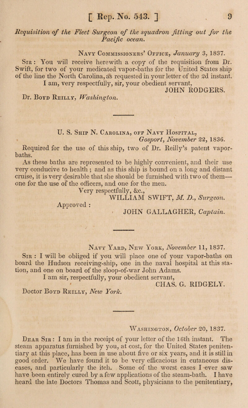 Requisition of the Fleet Surgeon of the squadron fitting out for the Pacific ocean. Navy Commissioners’ Office, January 3, 1837. Sir : You will receive herewith a copy of the requisition from Dr. Swift, for two of your medicated vapor-baths for the United States ship of the line the North Carolina, as requested in your letter of the 2d instant. I am, very respectfully, sir, your obedient servant, JOHN RODGERS. Dr. Royd Reilly, Washington. U. S. Ship N. Carolina, off Navy Hospital, Gosport, November 22, 1836. Required for the use of this ship, two of Dr. Reilly’s patent vapor- baths. As these baths are represented to be highly convenient, and their use very conducive to health ; and as this ship is bound on a long and distant cruise, it is very desirable that she should be furnished with two of them— one for the use of the officers, and one for the men. Very respectfully, &c., WILLIAM SWIFT, M. B., Surgeon. Approved : ' JOHN GALLAGHER, Captain. Navy Yard, New York, November 11, 1837. Sir : I will be obliged if you will place one of your vapor-baths on board the Hudson receiving-ship, one in the naval hospital at this sta¬ tion, and one on board of the sloop-of-war John Adams. I am sir, respectfully, your obedient servant, - CHAS. G. RIDGELY. Doctor Boyd Reilly, New York. Washington, October 20, 1837. Dear Sir : I am in the receipt of your letter of the 16th instant. The steam apparatus furnished by you, at cost, for the United States peniten¬ tiary at this place, has been in use about five or six years, and it is still in good order. We have found it to be very efficacious in cutaneous dis¬ eases, and particularly the itch. Some of the worst cases I ever saw have been entirely cured by a few applications of the steam-bath. I have heard the late Doctors Thomas and Scott, physicians to the penitentiary,