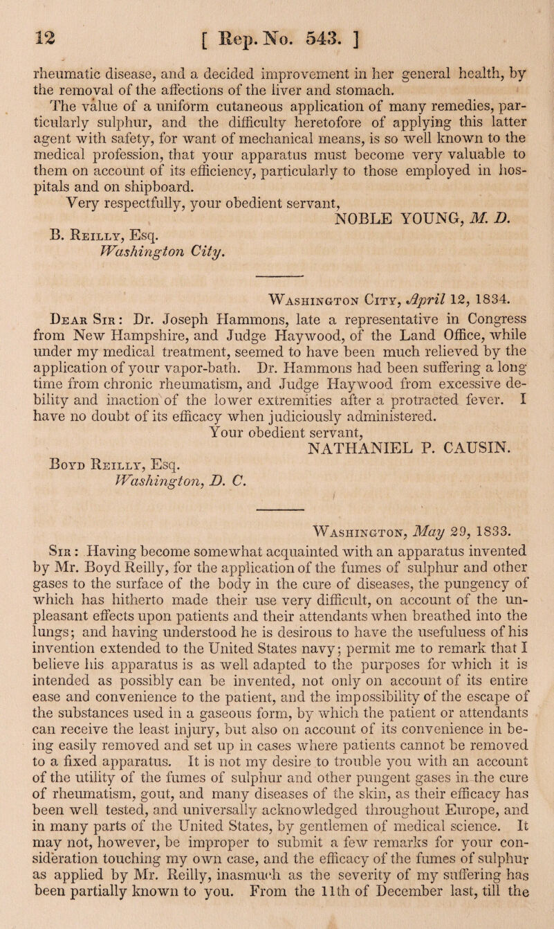 rheumatic disease, and a decided improvement in her general health, by the removal of the affections of the liver and stomach. The value of a uniform cutaneous application of many remedies, par¬ ticularly sulphur, and the difficulty heretofore of applying this latter agent with safety, for want of mechanical means, is so well known to the medical profession, that your apparatus must become very valuable to them on account of its efficiency, particularly to those employed in hos¬ pitals and on shipboard. Very respectfully, your obedient servant, NOBLE YOUNG, M. D. B. Reilly, Esq. Washington City. Washington City, Jipril 12, 1834. Dear Sir : Dr. Joseph Hammons, late a representative in Congress from New Hampshire, and Judge Haywood, of the Land Office, while under my medical treatment, seemed to have been much relieved by the application of your vapor-bath. Dr. Hammons had been suffering a long¬ time from chronic rheumatism, and Judge Haywood from excessive de¬ bility and inaction of the lower extremities after a protracted fever. I have no doubt of its efficacy when judiciously administered. Your obedient servant, NATHANIEL P. CAUSIN. Boyd Reilly, Esq. Washington, D. C. Washington, May 29, 1S33. Sir : Having become somewhat acquainted with an apparatus invented by Mr. Boyd Reilly, for the application of the fumes of sulphur and other gases to the surface of the body in the cure of diseases, the pungency of which has hitherto made their use very difficult, on account of the un¬ pleasant effects upon patients and their attendants when breathed into the lungs; and having understood he is desirous to have the usefulness of his invention extended to the United States navy; permit me to remark that I believe his apparatus is as well adapted to the purposes for which it is intended as possibly can be invented, not only on account of its entire ease and convenience to the patient, and the impossibility of the escape of the substances used in a gaseous form, by which the patient or attendants can receive the least injury, but also on account of its convenience in be¬ ing easily removed and set up in cases where patients cannot be removed to a fixed apparatus. It is not my desire to trouble you with an account of the utility of the fumes of sulphur and other pungent gases in the cure of rheumatism, gout, and many diseases of the skin, as their efficacy has been well tested, and universally acknowledged throughout Europe, and in many parts of the United States, by gentlemen of medical science. It may not, however, be improper to submit a few remarks for your con¬ sideration touching my own case, and the efficacy of the fumes of sulphur as applied by Mr. Reilly, inasmuch as the severity of my suffering has been partially known to you. From the 11th of December last, till the