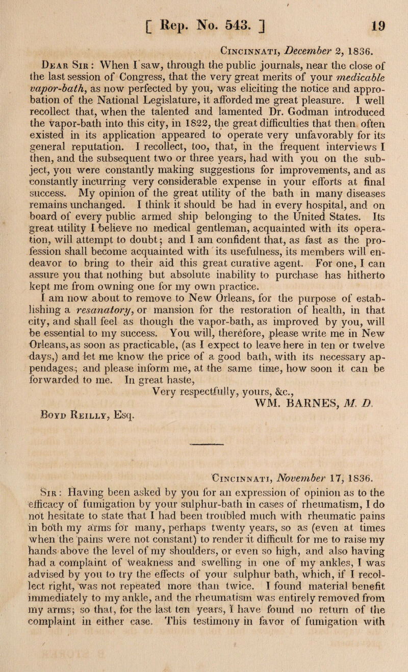 Cincinnati, December 2, 1836. Dear Sir : When Isaw, through the public journals, near the close of the last session of Congress, that the very great merits of your medicable vapor-bath, as now perfected by you, was eliciting the notice and appro¬ bation of the National Legislature, it afforded me great pleasure. I well recollect that, when the talented and lamented Dr. Godman introduced the vapor-bath into this city, in 1822, the great difficulties that then often existed in its application appeared to operate very unfavorably for its general reputation. I recollect, too, that, in the frequent interviews I then, and the subsequent two or three years, had with you on the sub¬ ject, you were constantly making suggestions for improvements, and as constantly incurring very considerable expense in your efforts at final success. My opinion of the great utility of the bath in many diseases remains unchanged. I think it should be had in every hospital, and on board of every public armed ship belonging to the United States. Its great utility I believe no medical gentleman, acquainted with its opera¬ tion, will attempt to doubt; and I am confident that, as fast as the pro¬ fession shall become acquainted with its usefulness, its members will en¬ deavor to bring to their aid this great curative agent. For one, I can assure you that nothing but absolute inability to purchase has hitherto kept me from owning one for my own practice. I am now about to remove to New Orleans, for the purpose of estab¬ lishing a resanatory, or mansion for the restoration of health, in that city, and shall feel as though the vapor-bath, as improved by you, will be essential to my success. You will, therefore, please write me in New Orleans, as soon as practicable, (as I expect to leave here in ten or twelve days,) and let me know the price of a good bath, with its necessary ap¬ pendages.; and please inform me, at the same time, how soon it can be forwarded to me. In great haste, Very respectfully, yours, &c., WM. BARNES, M D. Boyd Reilly, Esq. Cincinnati, November 17, 1836. Sir : Having been asked by you for an expression of opinion as to the efficacy of fumigation by your sulphur-bath in cases of rheumatism, I do not hesitate to state that I had been troubled much with rheumatic pains in both my arms for many, perhaps twenty years, so as (even at times when the pains were not constant) to render it difficult for me to raise my hands above the level of my shoulders, or even so high, and also having had a complaint of Weakness and swelling in one of my ankles, I was advised by you to try the effects of your sulphur bath, which, if I recol¬ lect right, was not repeated more than twice. I found material benefit immediately to my ankle, and the rheumatism was entirely removed from my arms; so that, for the last ten years, I have found no return of the complaint in either case. This testimony in favor of fumigation with