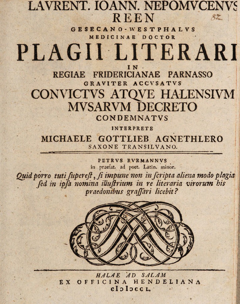 LAVRENT. IOANN. NEPOMVCENVS REEN ; GESBCAN O-WESTPHALVS MEDICINAE DOCTOR PLAGII LITERARI IN • | REGIAE FRIDERICIANAE PARNASSO GRAVITER ACCVSATVS CONVICTVS ATQVE HALENSIVM MVSARVM DECRETO CONDEMNATVS INTERPRETE MICHAELE GOTTLIEB AGNETHLERO SAXONE TRANSILVANO. PETRVS BVRMANNVS • % - in praefut. ad poet. Latin. minor. Quid porro tutifupercft, Ji impune non in /cripta aliena modo plagia fed in ipfa nomina iUujlrium in re lit er ari a virorum his praedonibus graffari licebit? HALAE Ad SALAM EX OFFICINA HENDELIANA cIdIdccl.