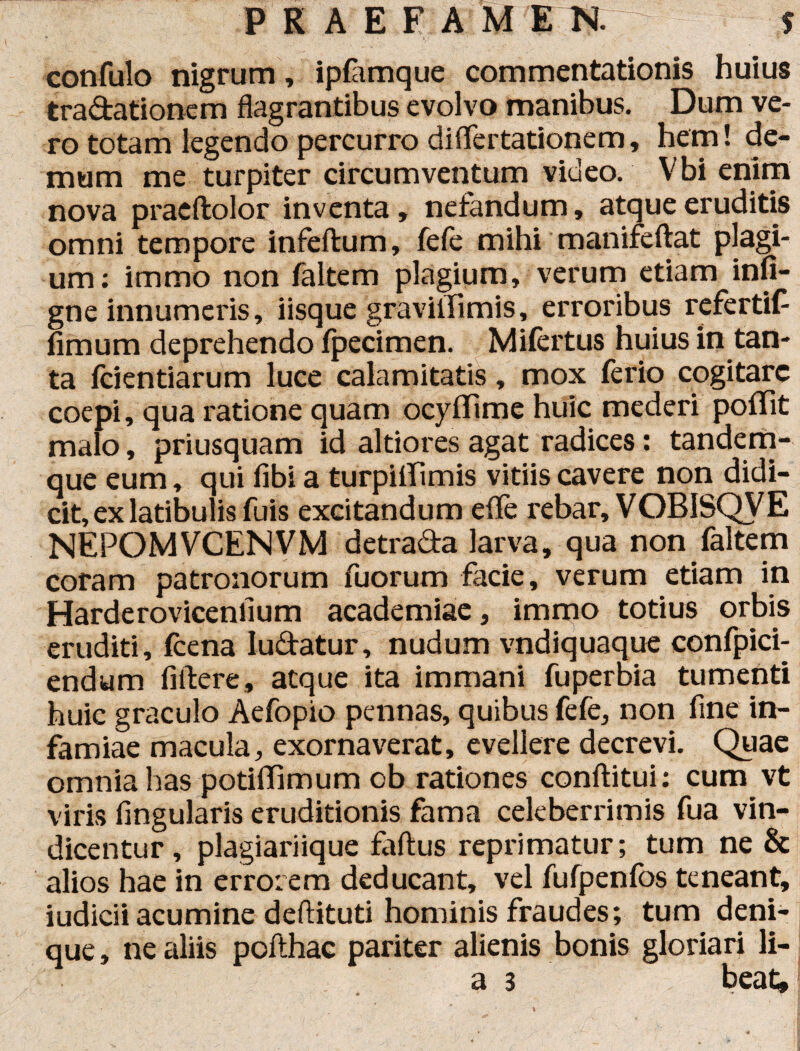 confulo nigrum, iplamque commentationis huius tradationem flagrantibus evolvo manibus. Dum ve¬ ro totam legendo percurro diflertationem, hem! de¬ mum me turpiter circumventum video. Vbi enim nova praeftolor inventa, nefandum, atque eruditis omni tempore infeftum, fefe mihi manifeftat plagi¬ um: immo non faltem plagium, verum etiam infi- gne innumeris, iisque graviifimis, erroribus refertifi fimum deprehendo fpecimen. Milertus huius in tan¬ ta fidentiarum luce calamitatis, mox ferio cogitare coepi, qua ratione quam ocyfiime huic mederi pofiTit malo, priusquam id altiores agat radices: tandem- que eum, qui fibi a turpiffimis vitiis cavere non didi¬ cit, ex latibulis fuis excitandum effe rebar, VOBISQVE NEPOMVCENVM detrada larva, qua non faltem coram patronorum fuorum facie, verum etiam in Harderovicenfium academiae, immo totius orbis eruditi, (cena ludatur, nudum vndiquaque confpici- endum fiftere, atque ita immani fuperbia tumenti huic graculo Aefopio pennas, quibus fefe, non fine in¬ famiae macula, exornaverat, evellere decrevi. Quae omnia has potiffimum ob rationes conftitui: cum vt viris lingularis eruditionis fama celeberrimis fua vin¬ dicentur , plagiariique faftus reprimatur; tum ne & alios hae in errorem deducant, vel fufpenlbs teneant, iudicii acumine deftituti hominis fraudes; tum deni¬ que, ne aliis pofthac pariter alienis bonis gloriari li- a 3 beat»