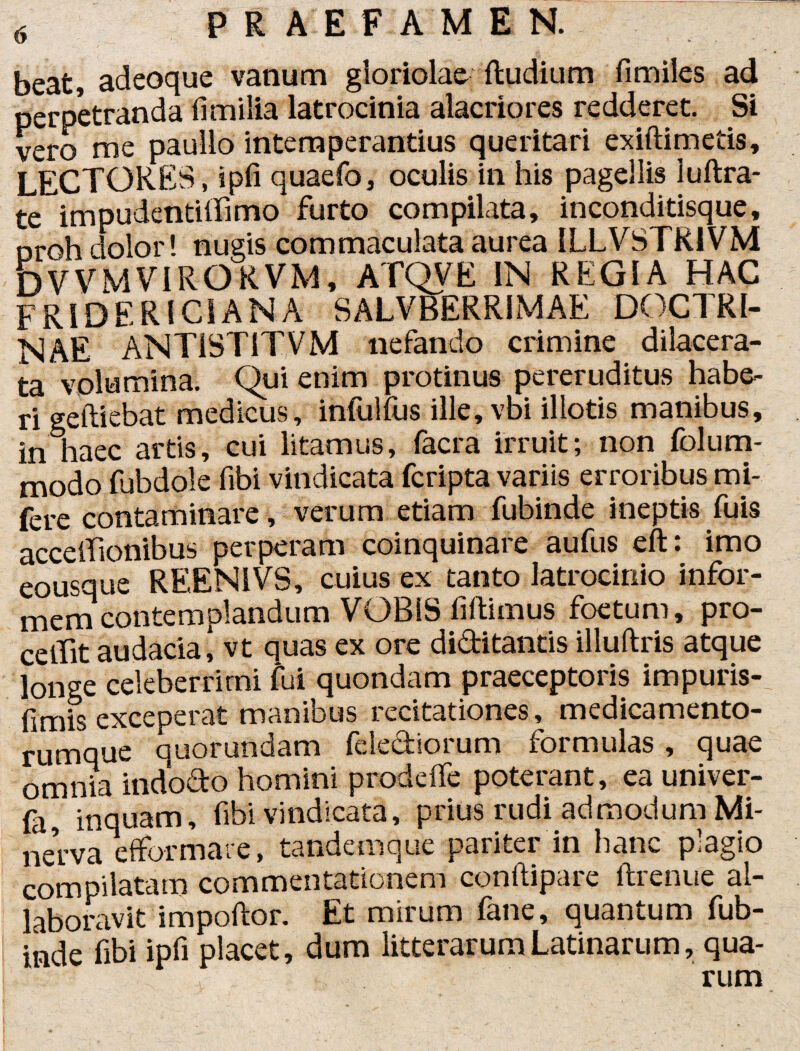 beat, adeoque vanum gloriolae (ludium fimiles ad perpetranda limilia latrocinia alacriores redderet. Si vero me paullo intemperantius queritari exiftimetis, LECTORES, ipfi quaefo, oculis in his pagellis iuftra- teimpudentififimo furto compilata, inconditisque, oroh dolor! nugis commaculata aurea ILLVSTR1VM bWMVIRORVM, ATQVE IN REGIA HAC FRl DER ICI AN A SALUBERRIMAE DOCTRI¬ NAE ANT1ST1TVM nefando crimine dilacera¬ ta volumina. Qui enim protinus pereruditus habe¬ ri geftiebat medicus, infulfus ille, vbi illotis manibus, in haec artis, cui litamus, facra irruit; non folum- modo fubdole fibi vindicata fcripta variis erroribus mi- fere contaminare, verum etiam fubinde ineptis fuis acceiTionibus perperam coinquinare aufus eft: imo eousque REENIVS, cuius ex tanto latrocinio infor¬ mem contemplandum VOBIS fiftimus foetum, pro¬ cellit audacia! vt quas ex ore diditantis illuftris atque longe celeberrimi fui quondam praeceptoris impuris¬ simis exceperat manibus recitationes, medicamento¬ rumque quorundam felediorum formulas, quae omnia indodo homini prodeffe poterant, ea univer- (a inquam, fibi vindicata, prius rudi admodum Mi¬ nerva efformare, tandemque pariter in hanc plagio compilatam commentationem conilipare ftrenue al- laboravit impoftor. Et mirum fane, quantum fub¬ inde fibi ipfi placet, dum litterarum Latinarum, qua¬ rum