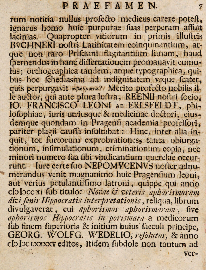 P R A E F AMEN. rum notitia nullus profe&o medicus carere poteft, ignarus homo huic purpurae fuas perperam afluit lacinias. Quapropter vitiorum in primis illuftris BvCHNERI noftri Latinitatem coinquinantium, at¬ que non raro Prifciani flagitantium limam, haud fpernendus in hanc differta tionem promanavit cumu¬ lus; orthographica tandem, atque typographica, qui¬ bus hoc fchediasma ad indignitatem vsque fcatet, quis perpurgavit Merito profe&o nobilis il¬ le au&or, qui ante plura luftra, REEN1I noftri focio, IO. FRANCISCO LEONI ab ERLSFELDT, phb lofophiae, iuris utriusque & medicinae doctori, eius- demque quondam in Pragenfl academia profcffori, pariter plagii cauda infultabat: Hinc, inter alia in¬ quit, tot furtorum exprobrationes* tanta obiurga- tionum, infimulationum, criminationum copia, nec minori numero fua fibi vindicantium querelae occur¬ runt. Iure certe fuo NEPOM VCENVS nofter adnu- merandus venit magnanimo huic Pragenflum leoni, aut verius petulantiffimo latroni, quippe qui antio cbbccxi fub titulo: Novae & veteris aph ori sinorum divi fenis Hippocratis interpretationis, reliqua, librum divulgaverat, cui aphorismos aphorismorum, live aphorismos Hippocratis in porismata a medicorum fub finem fuperioris & initium huius faeculi principe, GEORG. WOLFG. WEDELIO, rejblutos, & anno cb Ioc lxxxxv editos, itidem fubdole non tantum ad