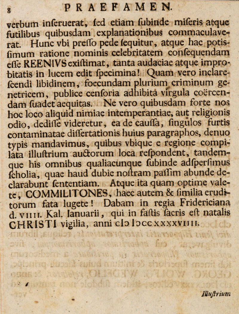 ' • verbum inferuerat, ied etiam fubinde miferis atque futilibus quibusdam . explanationibus commaculave¬ rat. Hunc vbi prelto pede (equitur, atque hac potis- fimum ratione nominis celebritatem confequendam effe REEN lVS exiftimat, tanta audaciae atque impro¬ bitatis in lucem edit fpeciminal Quam vero inclare- fcendi libidinem, foecundam plurium criminum ge¬ netricem , publice cenforia adhibita virgula coercen¬ dam fuadet aequitas. Ne vero quibusdam forte nos hoc loco aliquid nimiae intemperantiae, aut religionis odio, dedirte videretur, eadecaufla, fingulos furtis contaminatae diflertationis huius paragraphos, denuo typis mandavimus, quibus vbique e regione compi¬ lata illuftrium audorum loca refpondent, tandem- que his omnibus qualiacunque fubinde adfperfimus fcholia, quae haud dubie noftram paiTim abunde de¬ clarabunt fententiam. Atque ita quam optime vale¬ te, COMMILITONES, haec autem & fimilia erudi¬ torum fata lugete! Dabam in regia Fridericiana d. viiii. Kal. lanuarii, qui in fartis facris eft natalis CHRISTI vigilia, anni clo loccxxxxvmi. 'JUuftrium