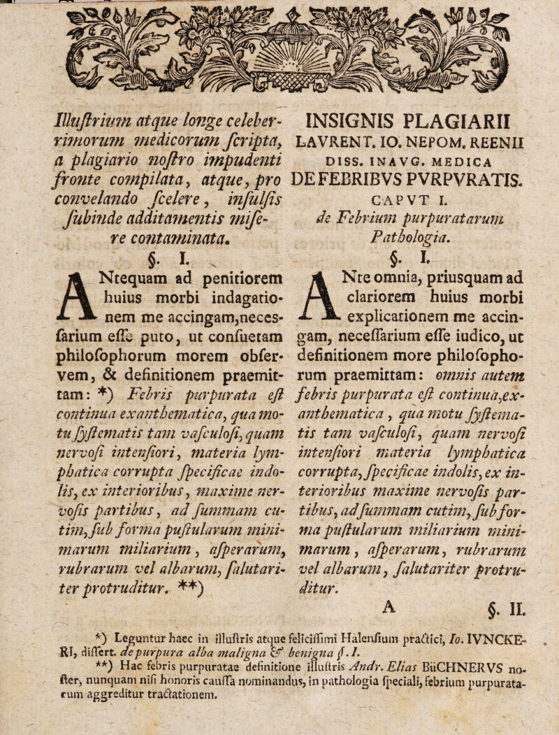 lUtiftrwm atque longe celeber- rhnorum medicorum /cripta, a plagiario noftro impudenti fronte compilata, atque, pro cofivelando jcelere, infuljis fubinde additamentis mife- re contarninata. §. L . Ntequam ad penitiorem huius morbi indagatio¬ nem me accingam,neces- farium efic puto, ut confuetam philofophorum morem obfer- vem, & definitionem praemit¬ tam: *) Febris purpurata efl continua exanthematica, qua mo¬ tu fyfiematis tam vafculofiquam nervofi interfor i, materia lym¬ phatica corrupta fpecificae indo¬ lis, ex interioribus, maxime ner- vofis partibus, ad fummam cu- tim,fub forma pufiularmn mini¬ marum miliarium, afperarum, rubrarum vel albarum, falutari- ter protruditur. **) INSIGNIS PLAGIARII LAVRENT. IO. NEFOM. REENII DISS. INAVG. MEDICA DEFEBRIBVS PVRPVRATIS* CAPVT I. de Febrium purpuratarum Pathologia. §. I Nte omnia, priusquam ad clariorem huius morbi explicationem me accin¬ gam, neceflarium effe iudico, uc definitionem more philofopho- rum praemittam: omnis autem febris purpurata efl continua,ex¬ anthematica , qua motu fyjlema¬ tis tam vafculofi, quam nervofi intenfiori , materia lymphatica corrupta, fpecificae in dolis, ex in¬ terioribus maxime ner vofis par¬ tibus, adfummam cutim, fub for¬ ma puflularum miliarium mini¬ marum , afperarum, rubrarum vel albarum, falutariter protru¬ ditur. A §. II. *) Leguntur haec in illuftris atque feliciffimi Halenfium pra&ici, Io. IVNCKE- RI, differt cie purpura alba maligna & benigna § .1. **) Hac febris purpuratas definitione illuftris Andr. Elias BiiCHNERVS no- fier, nunquam nifi honoris cauffa nominandus, in pathologia fpeciali, febrium purpurata¬ rum aggreditur tra&ationem. c>.