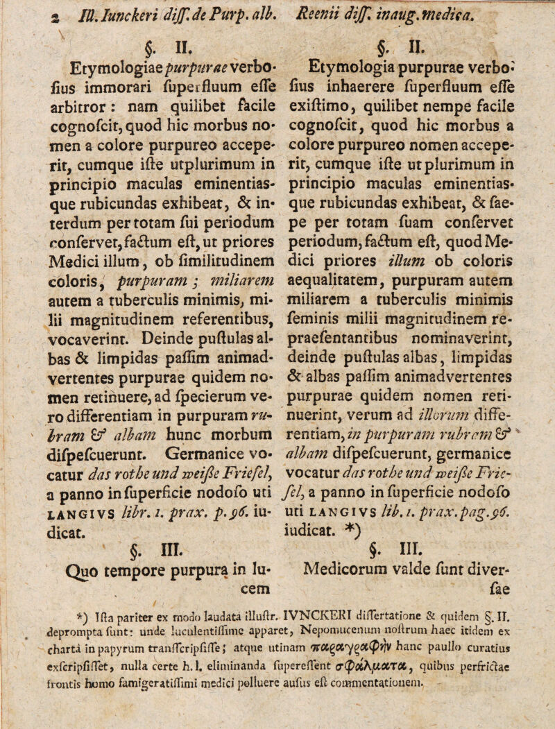§. n. §. ii. Etymologiaeverbo- Etymologia purpurae verbo- fius immorari fuperfluum efle fius inhaerere fuperfluum efle arbitror: nam quilibet facile exiftimo, quilibet nempe facile cognofcit, quod hic morbus no- cognofcit, quod hic morbus a men a colore purpureo accepe- colore purpureo nomen accepe¬ rit, cumque ifte utplurimum in rit, cumque ifte ut plurimum in principio maculas eminentias- principio maculas eminentias¬ que rubicundas exhibeat, & in- que rubicundas exhibeat, & fae- terdum per totam fui periodum pe per totam fuam confervet confervet, fa&um eft,ut priores periodum, fa£tum eft, quod Me- Medici illum, ob fimilitudinem dici priores illum ob coloris coloris,' purpuram; miliarem aequalitatem, purpuram autem autem a tuberculis minimis, mi- miliarem a tuberculis minimis lii magnitudinem referentibus, feminis milii magnitudinem re¬ vocaverint. Deinde puftulas al- praefentantibus nominaverint, bas& limpidas paffim animad- deinde puftulas albas, limpidas vertentes purpurae quidem no- & albas pallim animadvertentes men retinuere, ad fpecierum ve- purpurae quidem nomen reti- ro differentiam in purpuram ru- nuerint, verum ad illorum diffe- Iram^f albam hunc morbum rentiam>inpurpuram rubram difpefcuerunt. Germanice vo- alba?n difpefcuerunt, germanice catur das rotbe und zveifie Friefe)\ vocatur das rotbe und iveijle Frie- a panno infuperficie nodofo uti fel> a panno in fuperficie nodofo langivs libr. /. prax. p.$6. iu- uti langi vs lib.u prax.pag.$$, dicat. iudicat. *) §. III. §. III. Quo tempore purpura in Iu- Medicorum valde funt diver- cem fae *) Ifta pariter ex modo laudata illuftr. IVNCKERI difTertatione & quidem §. II. deprompta funt: unde lueulentillime apparet, Nepomucenum noftrum haec itidem ex charti in papyrum tranfTcripfifTe, atque utinam TTOlgCiygCcCPtfV hanc paullo curatius exfcripfinet, nulla certe h. 1. eliminanda fupereflent , quibus perfriciae frontis homo famigeratiflimi medici polluere aufus eft commentationem.