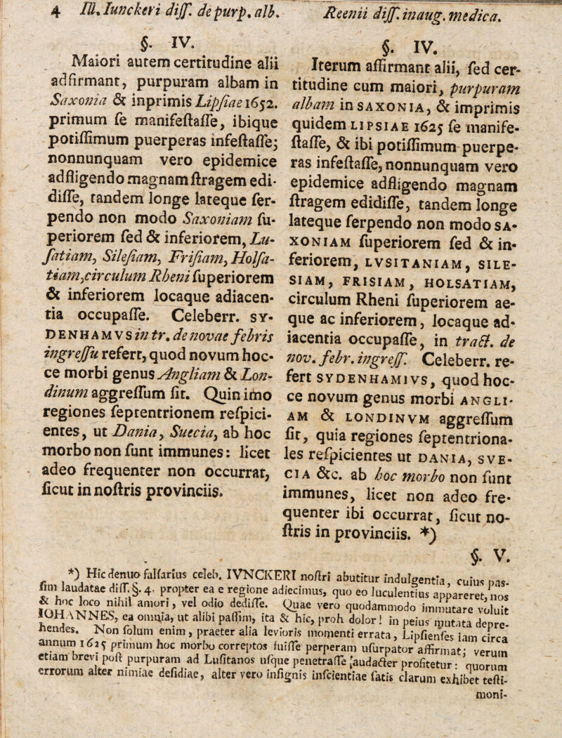 §■ IV• §. IV. Maiori autem certitudine alii Iterum affirmant alii, fed cer- adfirmant, purpuram albam in titudine cum maiori, purpuram Saxoma & inprimisLipfiaei6j2. albam in saxonia, &'imprimis primum fe manifeftafle, ibique quidem lipsiae 1625 fe manife- potiffimum puerperas infeftafle; ftaffie, & ibi potiffimum puerpe- nonnunquam vero epidemice ras infeftafle,nonnunquam vero adffigendo magnam ftragem edi- epidemice adfligendo mao-nam diffe, tandem longe lateque fer- ftragem edidifle, tandem longe pendo non modo Saxoniam fu- lateque ferpendo non modosA- periorem fed & inferiorem, Lu- xoniam fuperiorem fed &in- fatiam, Sile/iam, Frifiam,Holfa- feriorem, lvsitaniam, sile- tiam^circulum Rheni fuperiorem siam, frisiam, holsatiam, & inferiorem locaque adiacen- circulum Rheni fuperiorem ae- tia occupafle. Celeberr. sy- que ac inferiorem, locaque ad* denhamvs in tr.de novae febris iacentia occupafle, in trabi, de ingrejfu refert, quod novum hoc- nov. febr. ingrejf. Celeberr.'re- ce morbi genus Angliam&Lon- fert sydenhamivs, quod hoc- dinum aggreflum fit. Quin imo ce novum genus morbi angli- regiones feptentrionem refpici- am & londinvm aggreflum entes, ut Dania> Suecia, ab hoc fit, quia regiones feptentriona- morbononfunt immunes: licet- les refpicientes ut dania, sve- adeo frequenter non occurrat, ct a &c. ab hoc morbo non funt ficut in noftris provinciis, immunes, licet non adeo fre¬ quenter ibi occurrat, ficut no¬ ftris in provinciis. *) $. V. *) Hic (tenuo fattaius celeb. IVNCKERI no/tri abutitur indulgentia, cuius ms fiuv laudatae d!(T §. 4. propter ea e regione adjecimus, quo eo luculentius egereret, no. IOH NMP9 amor,, vel odio dedilTe. Quae vero quodammodo immutare voluit hmJ; N1??S> *a,onm,a’.ut allbl Pal^”> 'ta & hlc> l'wh dolor! in peius mutata deure- «enites. Non folum enim, praeter alia levioris momenti errata, Lipfienfes lam c rea annum 161^ primum hoc morbo correptos fuirte perperam ufurpator affirmat; verum etiam brevi poft purpuram ad Lufitanos ufque penetralTe [audafter profitetur • quorum errorum alter nimiae defidiae, alter vero infignis infeientiae fatis clarum exhibet tefli- fflom-