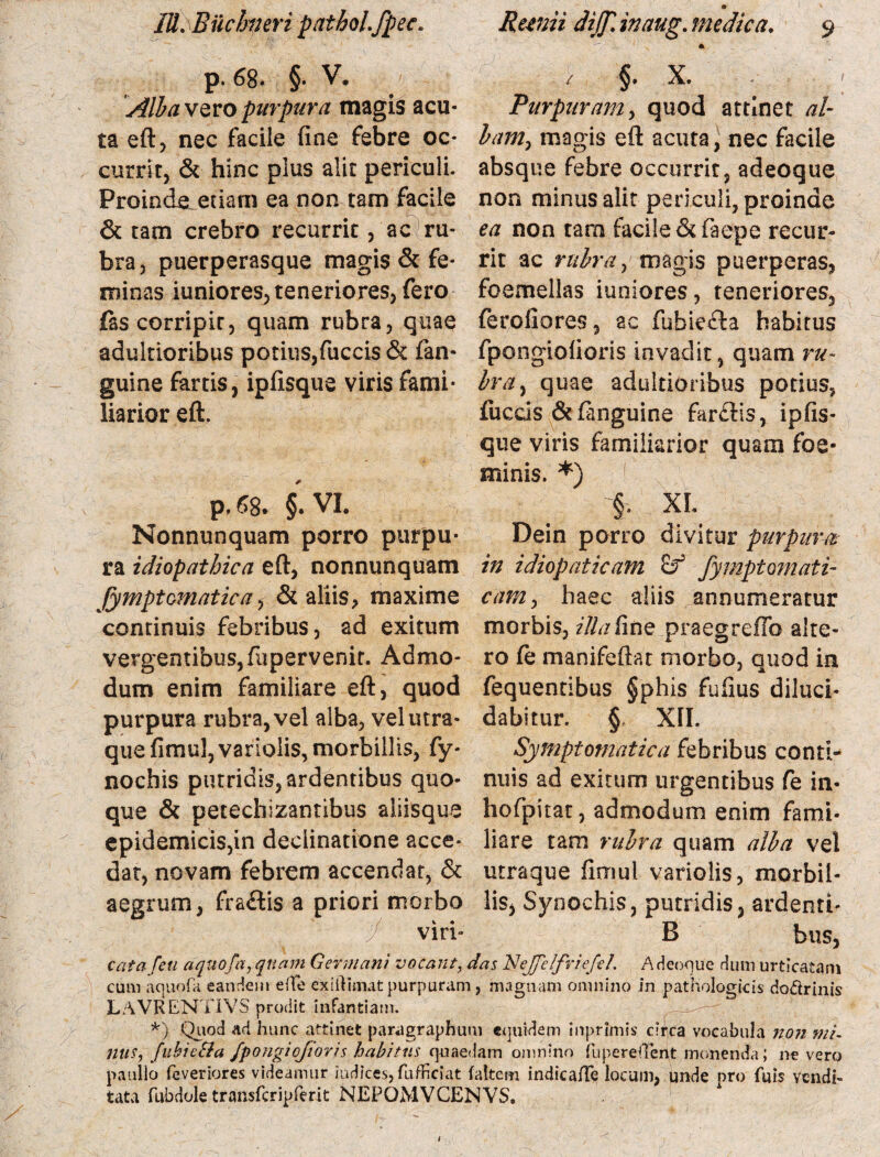 p. 68. §. V. AlbavQvopurpura magis acu¬ ta eft, nec facile fine febre oc¬ currit, & hinc plus alit periculi. Proinde edam ea non tam facile & tam crebro recurrit, ac ru¬ bra, puerperasque magis & fe¬ minas iuniores, teneriores, fero fas corripit, quam rubra, quae adultioribus potius,fuccis & fan- guine fartis, ipfisque viris fami¬ liarior eft. p, 68. §. VI. Nonnunquam porro purpu¬ ra idiopathica eft, nonnunquam fymptomatica, & aliis, maxime continuis febribus, ad exitum vergentibus,fupervenit. Admo¬ dum enim familiare eft, quod purpura rubra, vel alba, vel utra¬ que fimul,variolis, morbillis, fy- nochis putridis, ardentibus quo¬ que & petechizanribus aliisque epidemicis,in declinatione acce¬ dat, novam febrem accendat, & aegrum, fra&is a priori morbo viri- / §. X. Purpuram, quod attinet al¬ bam, magis eft acuta, nec facile absque febre occurrit, adeoque non minus alit periculi, proinde ea non taro facile &faepe recur¬ rit ac rubra, magis puerperas, foemellas iuniores, teneriores, ferofiores, ac fubiedta habitus fpongiofioris invadit, quam ru¬ bra, quae adultioribus potius, fuccis &fanguine farctis, ipfis¬ que viris familiarior quam foe* minis. *) 1 §. XI Dein porro divitur purpura in idiopaticam fymptomati- cam, haec aliis annumeratur morbis, z7///fine praegreffo alte¬ ro fe manifeftat morbo, quod in fequentibus §phis fufius diluci¬ dabitur. §* XII. Symptomatica febribus conti¬ nuis ad exitum urgentibus fe in- hofpitat, admodum enim fami¬ liare tam rubra quam alba vel utraque firnul variolis, morbil¬ lis, Synochis, putridis, ardenti- B bus, cata /eu aquofa, quam Germani vocant, das NeJfe/friefeL AH coque dum urticatam cum aquofa eandem effe exiftisnat purpuram, magnam omnino in pathologicis do&rinis LAVRENTIVS prodit infantiam. *) Quod ad hunc attinet paragraphum equidem inprimis ciflca vocabula non mi- nus9 fubieSta fpongiofioris habitus quaedam omnino fuperellent monenda; ne vero paullo feveriores videamur indices, fufficiat (altem indic a Ae locum, unde nro fuis vendi¬ tata fubdole transfcripferit NEFOMVCENVS.