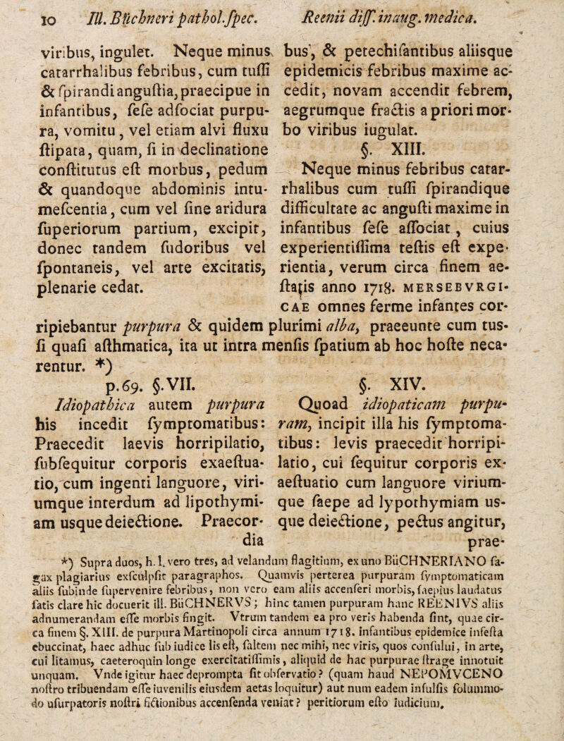 viribus, ingulet. Neque minuSv bus, & petechifantibus aliisque catarrhalibus febribus, cum tufli epidemicis febribus maxime ac- & fpirandianguftia,praecipue in cedit, novam accendit febrem, infantibus, fefe adfociat purpu- aegrumque fractis a priori mor- ra, vomitu , vel etiam alvi fluxu bo viribus iugulat. ftipata, quam, fi in declinatione §. XIII. conditurus eft morbus, pedum Neque minus febribus carar- & quandoque abdominis intu- rhalibus cum tufli fpirandique mefcentia, cum vel fine aridura difficultate ac angufti maxime in fuperiorum partium, excipit, donec tandem fudoribus vel fpontaneis, vel arte excitatis, plenarie cedat. infantibus fefe aflbciat, cuius experientiflima teflis eft expe> rientia, verum circa finem ae- ftaps anno 1718. mersebvrgi- cae omnes ferme infantes cor¬ ripiebantur purpura & quidem plurimi albay praeeunte cum tus- II quafi afthmatica, ita ut intra menfis fpatium ab hoc hofte neca¬ rentur. *) p.69. §.VII. §. XIV. Idiopathica autem purpura Quoad idiopaticam purpu• his incedit fymptomatibus: ramy incipit illa his fymptoma- Praecedit laevis horripilatio, tibus: levis praecedit horripi- fubfequitur corporis exaeftua- latio, cui fequitur corporis ex- tio, cum ingenti languore, viri- aeftuatio cum languore virium- umque interdum ad lipothymi- que faepe ad lypothymiam us¬ am usque deieftione. Praecor- que deie&ione, pe£lus angitur, dia prae- *) Supra duos, h. 1. vero tres, ad velandum flagitium, ex uno BuCHNERIANO Ta¬ gax plagiarius exfculpfit paragraphos. Quamvis perterea purpuram fyinptomaticam aliis Tubinde Tupervenire febribus, non vero eam aliis accenferi morbis,faepiuslaudatus fatis clare hic docuerit ili. BiiCHNERVS; hinc tamen purpuram hanc REEN1VS aliis adnumerandam e(T*e morbis fingit. Vtrum tandem ea pro veris habenda fint, quae cir¬ ca finem §. XIII. de purpura Martinopoli circa annum 1718. infantibus epidemice infefta cbuccinat, haec adhuc fub iudice iis eif, (altem nec mihi, nec viris, quos confului, in arte, cui litamus, caeteroquin longe exercitatifiimis, aliquid de hac purpurae (Irage innotuit unquam. Vnde igitur haec deprompta fit obfervatio ? (quam haud NEPOMVCENO nofiro tribuendam efTeiuveniliseiusdem aetas loquitur) aut num eadem infulfis folumnio- do ufurpatoris noftri fixionibus accenfenda veniat ? peritiorum efto iudicium.