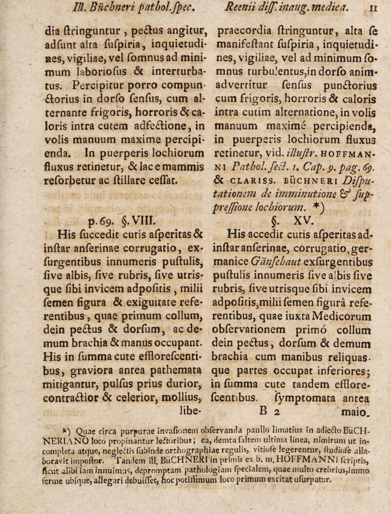 dia ftringuntur , pe&us angitur, praecordia ftringuntur, alta (e adfunt alta fufpiria, inquietudi- manifeftant fufpiria, inquietudi* nes, vigiliae, vel fomnus ad mini- nes, vigiliae, vel ad minimum fo¬ rnum laboriofus & interturba- mnus turbulentus,in dorfo anim- tus. Percipitur porro compun- advertitur fenfus punflorius florius in dorfo fenfus, cum al- cum frigoris, horroris & caloris ternante frigoris, horroris &ca- intra cutim alternatione, in volis loris intra cutem adfeflione, in manuum maxime percipienda, volis manuum maxime percipi- in puerperis lochiorum fluxus enda. In puerperis lochiorum retinetur, vid. illuftr. hoffman- fluxus retinetur, & lac e mammis ni Patbol.fefl. /. Cap.y. pag.fy* reforbetur ac ftillare ceflat. & clariss. buchneri Difpu- talionem de imminutiojje 8^ fup- preffione lochiorum. *) p.69. §. VIII. ' §. XV. His fuccedit curis afperitas<3e His accedit cutis afperitasad- inftar anferinae corrugatio, ex- inftaranferinae, corrugatio.ger- furgentibus innumeris puftuliS, manice ff/i/^^exfurgentibus five albis, five rubris, five utris- puftulis innumeris five albis five que fibi invicem adpofitis , milii rubris, five utrisque fibi invicem femen figura & exiguitate refe- adpofitis,miliifemen figura refe¬ rentibus , quae primum collum, rentibus, quae iuxta Medicorum dein peflus & dorfiim, aede- obfervationem primo collum mum brachia & manus occupant, dein peflus, dorfum & demum His in fummacute effiorefeenti- brachia cum manibus reliquas- bus, graviora antea pathemata que partes occupat inferiores; mitigantur, puifus prius durior, in fumma cute tandem efflore» contraftior & celerior, mollius, fcennbus. fymptomata antea libe- B 2 maio. Quae circa purpurae invafionem obfervanda paullo limatius in adieCto BiiCH- NER1ANO loco propinantur leporibusi ea, demtafaltem ultima linea, nimirum ut in¬ completa atque, negleCtisfubinde orthographiae regulis, vitiofe legerentur, ftudiofe alla- boravit itnpoftor. Tandem ill. BUCHNERI in primis ex b. m. HOFFMANNi feriptis, ficut alibi iam innuimus, depromptam pathologiam fpecialem, quae multo crebrius,immo ferme ubique, allegari debuiflet, hocpotillimum loco primum excitat ufurpator.