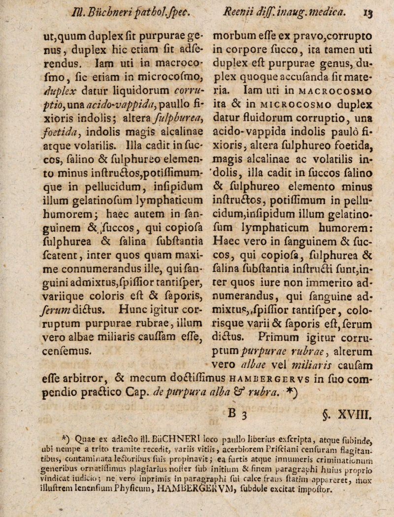 ut,quum duplex fit purpurae ge¬ nus , duplex hic etiam fit adfe- rendus. Iam uti m macroco- fmo, fic etiam in microcofmo, duplex datur liquidorum corru¬ ptio, una acido-vappida, paullo fi¬ xioris indolis; alterafulphureay foetida, indolis magis aicalinae atque volatilis. Illa cadit in fuc- cos, faiino & fiilphureo elemen¬ to minus inftru&GS?ponflirnum- que in pellucidum, infipidum illum gelatinofum lymphaticum humorem; haec autem in fan- guinem &'fuccos, qui copiofa fulphurea & falina fubftantia fcatent, inter quos quam maxi¬ me connumerandus ille, quifan- guini admixtus, fpiffior tantifper, variique coloris eft & faporis, ferum di£his. Hunc igitur cor¬ ruptum purpurae rubrae, illum vero albae miliaris caufiam efTe, cernemus. efle arbitror, & mecum dofliffii pendio praftico Cap. de purpura morbum efle ex pravo,corrupto in corpore fucco, ita tamen uti duplex eft purpurae genus, du¬ plex quoque accufanda fit mate¬ ria. Iam uti in m acuo cosmo ita & in microcosmo duplex datur fluidorum corruptio, una acido-vappida indolis paulo fi¬ xioris, altera fulphureo foetida, magis aicalinae ac volatilis in* 'dolis, illa cadit infuccos faiino & fulphureo elemento minus inftruftos, potiffimum in pellu¬ cidum,infipidum illum gelatino¬ fum lymphaticum humorem: Haec vero in fanguinem & fuc- cos, qui copiofa, fulphurea & falina fubftantia inftru£ti funt,in- rer quos iure non immerito ad* numerandus, qui fanguine ad* mixtus,,fpiffior tantifper, colo¬ risque varii & faporis eft, ferum di&us. Primum igitur corru¬ ptum purpurae rubrae, alterum vero albae vel miliaris caufam nus hamlergervs in fuo com- alba & rubra. *) B 3 §. XVIII. *) Quae ex adiecto ili. BiiCHNERI loco paullo Uberius exfcripta, atcjue fubinde, ubi nempe a trito tramite recedit, variis vitiis, acerbioremPrifciani cenfuram flagitan¬ tibus, contaminata leporibus Tuis propinavit; ea furtis atque innumeris criminationum generibus ornatiffimus plagiarius notfer fiub initium & finem paragraphi huius proprio vindicat iudicio; ne] vero inprimis in paragraphi fui calce fraus ftatjm appareret, mox illuftrem lenenfsum JPhyficum, HAMBERGERVjM, fubdole excitat impoflor.
