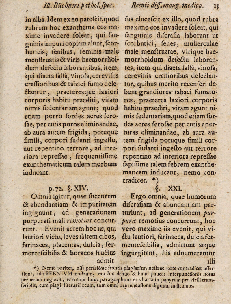 in alba Idem exeo patefcit5quod fus elucefcit ex illo, quod rubra rubrum hoc exanthema eos ma- maxime eos invadere foleat, qui xime invadere folear, qui fan- fanguinis difcrafia laborant ut guinis impuri copiam alunt, fcor- fcorbutici, (enes, mulierculae buricis, fenibus, feminis male male menftruatae, virique hae- menftruatis& viris haemorrhoi- morrhoidum defeflu laboran¬ dum defeflu laborantibus, item, tes, item qui diaeta falfa, vinofa, qui diaeta falfa, vino(a,.cerevifiis cerevifiis craffioribus deleflan- craflioribus & tabaci fumo dele- tur, quibus merito recenferi de¬ flantur , praetereaque laxiori bent grandiores tabaci fumato- corporis habitu praediti, vitam res, praeterea laxiori corporis nimis fedentariam agunt; quod habitu praediti, vitam agunt ni- etiam porro fordes acres fero- mis fedentariam,quod etiam for- fae, per cutis poros eliminandae, des acres ferofae per cutis aper- ab aura autem frigida, potuque turas eliminandae, ab aura au* limili, corpori fudanti ingefto, tem frigida potuque fimili cor¬ am repentino terrore, ad inte- pori fudanti ingefto aut terrore riora repreffae , frequentiftlme repentino ad interiora repreftae exanthematicum talem morbum fapiftime talem febrem exanthe- inducant. maticam inducant, nemo con¬ tradicet. *) > p.72. §. XIV. §. XXI. Omnia igitur, quae fuccorum Ergo omnia, quae humorum & abundantiam & impuritatem difcrafiam & abundantiam par- ingignunt, ad generationem turiunt, ad generationem pur- purpurati mali remotius concur- purce remotius concurrunt, hoc runr. Evenit autem hoc iis, qui vero maxime iis evenit, qui vi- lautiori viftu, leves fakem cibos, flu lautiori, farinacea, dulciafer- farinacea, placentas, dulcia, fer- mentefcibilia, admittunt atque mentefcibilia & horaeos fruftus ingurgitant, his adnumerantur admit- illi *) Nemo pariter, nifi perfridae frontis plagiarius, nofirae forte contradicet afler- tioni, ubi REENIVM noftrum, qui hic denuo & haud paucas interpundionis notas perperam neglexit, & totum huwc paragraphum ex charta in papyrum pro virili trans- ftfripfit, cum plagii literarii reum, tum omni reprehenfione dignum iudicamus.