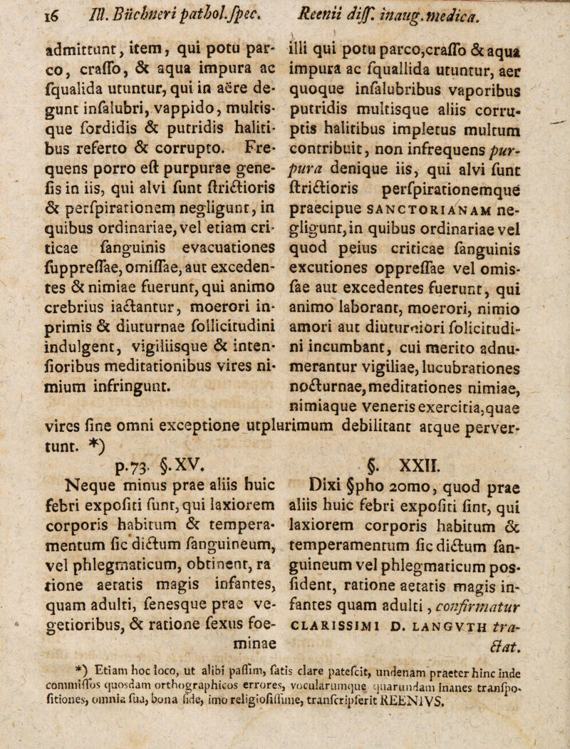 admittunt, item, qui potu par¬ co, eraffo, & aqua impura ac fqualida utuntur, qui in aere de¬ gunt infalubri, vappido, multis* que fordidis & putridis haliti¬ bus referto & corrupto. Fre¬ quens porro eft purpurae gene- fis in iis, qui alvi funt ftri£Horis & perfpirarionem negligunt, in quibus ordinariae, vel etiam cri¬ ticae fanguinis evacuationes fuppreffae, omiffae, aut exceden¬ tes & nimiae fuerunt, qui animo crebrius iaclantur, moerori in* primis & diuturnae foilicitudini indulgent, vigiliisque & inten- floribus meditationibus vires ni¬ mium infringunt. illi qui potu parco,eraffo & aqua impura ac fquallida utuntur, aer quoque infalubribus vaporibus putridis multisque aliis corru¬ ptis halitibus impletus multum contribuit, non infrequens pur¬ pura denique iis, qui alvi funt ftri£Horis perfpirationemque praecipue sanctorianam ne¬ gligunt, in quibus ordinariae vel quod peius criticae fanguinis excutiones oppreffae vel ornis- fae aut excedentes fuerunt, qui animo laborant, moerori, nimio amori aut diuturniori folicitudi- ni incumbant, cui merito sdnu- merantur vigiliae, lucubrationes nocturnae, meditationes nimiae, nimiaque veneris exercitia,quae vires fine omni exceptione utplurimum debilitant atque perver¬ tunt. *) P-73’ §-XV, Neque minus prae aliis huic febri expofiti funt, qui laxiorem corporis habitum & tempera¬ mentum ficdifhim (anguineum, vel phlegmaticum, obtinent, ra tione aetatis magis infantes, quam adulti, fenesque prae ve¬ getioribus, & ratione fexus foe- minae §. XXII. Dixi §pho 2omo, quod prae aliis huic febri expofiti fint, qui laxiorem corporis habitum & temperamentum fic di&um fan- guineum vel phlegmaticum pos- fident, ratione aetatis magis in^ fantes quam adulti, confirmatur CLARISSIMI D. LANGVTH tVfl. Hat. *) Etiam hoc loco, ut alibi paflnn, fatis clare patefeit, undenam praeter hinc inde commiffos quosdam orthographicos errores, vocularumque quarundam inanes tranfpo* fitiones, omnia fua, bona fide, imo religiofiflime, tranfcripferit REENiVS.