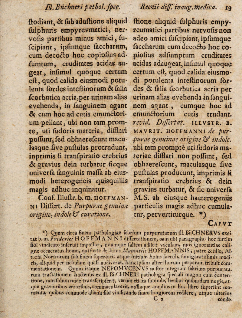 ftodiant, & fub aduflione aliquid Ilione aliquid fulphuris empy- fulphuris empyrevmatici, ner- reumatici partibus nervofis non volis partibus minus amici, fu- adeo amici fufcipiant,ipfumque fcipiant, ipfumque faccharum, faccharum cum deco£lo hoc co¬ cum decofto hoc copiofius ad* pio.fi us adfumptum cruditares fumtum, cruditates acidas au- acidas adaugeat, inllmul quoque geat, infimul quoque certum certum efl, quod calida eiusmo- eft, quod calida eiusmodi potu- di potulenta inteflinorum for- lenta fordes inteftinorum & falia des & falia fcorbutica acria per /corbutica acria,per urinam alias urinam alias evehenda in fangui- evehenda, io fanguinem agant nem agant , cumque hoc ad & cum hoc ad cutis emun£tori* emun£torium cutis trudant, um p ellaot, 'ubi non tam prom- revici. Differt at. 1 l l v s t r . b . te, uti fudoris materia, difflari mavrit. hoffmanni de pur- poffunr, fed obhaerefcunt macu purae genuinae -origine £? indole. lasque live pullulas protrudunt, ubi tam prompte uti fudoris ma* inprimis fi tranfpiratio crebrius teriae difflari non pofTunt, fed & gravius dein turbatur fi eque obhaerefcunt, maculasque live univerfa fanguinis mafla ab eius- pullulas producunt, imprimis fi modi heterogeneis quisquiliis tranfpiratio crebrius & dein magis adhuc inquinatur. gravius turbatur, & lic univerfa Conf. Iilulir.b. m. hoffman* M.S. ab eiusque haererogeniis ni Differt, dq Purpurae gemina particulis magis adhuc cumula- origine^ indole &f curatione, tur, perverrkurqne. *) < Capvt *) Quam circa finem pathologtee febrium purpuratarum ili. BiiCHNERVS exci¬ tat b. m. Friderici HOFFMAN NI difTertationem, oam ubi paragrapho hoc furtim fibi vindicato inferuit impoflor, unamque faltem adiicrt voculam, mox ignorantiae cali¬ gae occaecatus homo, qui forte de binis Maimtiis HOFFMANN1S, patre & filio, Al- turfii Noricorum fub finem fuperioris atque initium huius faeculi, famiger-atiflinus medi¬ cis, aliquid per nebulam qiDafi audiverat, 'hanc ipfam alteri horum perperam tribuit com¬ mentationem. Quum itaque NEPOMVCENVS nofter integram febrium purpurata, rum trafrationem hactenus ex ili. BiiCHNERI pathologia fpeciali magna cum conten¬ tione, non folum nude transfcripferit, verum etiam fubinde, levibus quibusdam nugis,at¬ que gravioribus erroribus, commaculaverit, nutlaque amplius in hoc libro fuperlint mo¬ menta, quibus commode al terta Ubi vindicando fuam longiorem reddere, atque ulterius C 2 conde-