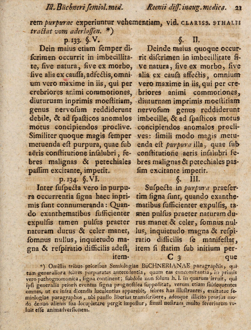 13r BuchnerifemioL meil Re emi diff\ inaug. meiic#* %% tem purpurae experiuntur vehementiam, vid. clariss. s-thaxm tra&at vom aderlaffen. *) P 133- §• V. §. IT. Dein maius etiam femper di- Deinde maius quoque oceur- fcrimen occurrit in imbeeillita- rit difcrimen in imbecillitate li¬ te, five natura, five ex morbo, ve natura, five ex morbo, five live alia ex caufla,adfeflis, omni- alia ex caufa affe£tis , omnium um vero maxime in iis, qui per vero maxime in iis, qui per cre- erebriores animi commotiones, briores animi commotiones, diuturnam inprimis moeftitianv diuturnam imprimis moellitiam genus nervofum reddiderunt nervofum genus reddiderunt debile, & ad fpafiicos anomalos imbecille, & ad fpafiicos motus motus concipiendos proclive, concipiendos anomalos prodi- Similiter quoque magis femper ves: fimili modo magis metu- metuenda eft purpura, quae fub enda eft purpura illa 5 quae fub aeris conftiturione infalubri, fe- eonfiitutioiie aeris infalubri fe¬ bres malignas & petechiales bres malignas &petechialespas- paffim excitante, impetita fen excitante impetit, p. 134. §.VD §. III. Inter fufpe&a vero in purpti- Sufpeda in purpura prae fer¬ ra occurrentia figna haec inpri- tim ligna funt, quando exanthe- mis funt connumeranda: Quan- matibus fufficienter expulfis, ta* do exanthematibus fufficienter men pififiis praeter naturam du- expulfis ramen pulfus praeter rus manet & celer, fomnus nul- naturam durus & celer manet, lus, inquietudo msgna & refpi- fomnus nullus, inquietudo tua* ratio difficilis fe manifeftat, gna & refpirario difficilis adeft, item fi fiatim fub initium per- item- „ C 3 que *) Omifiis tribus» prioribus Semiologias BuCBNEIllANAE pciragraphis, q*uf tam generaliora febres purpuratas antecedentia, quam eas concomitantia, hi primis vero pathognomonica, figna continent; fubdole non fblum h. 1. in quarum irruit, qui ipfi generalia peioris eventus figna prognoftiCJa fuppeditat, verum etiam fuMequentcs omnes, ut ex infra dicendis luculentius apparebit, febres has illufirantes, excitatae fis* miologiae paragraphos y ubi paullo liberius transfcribere, adeoque illicito prorfus mo¬ do dentio alienis fiia locupletare pergit impoffor, Imul nsflram multo feyeriorem y®* luit elTe animadvcrfionem.