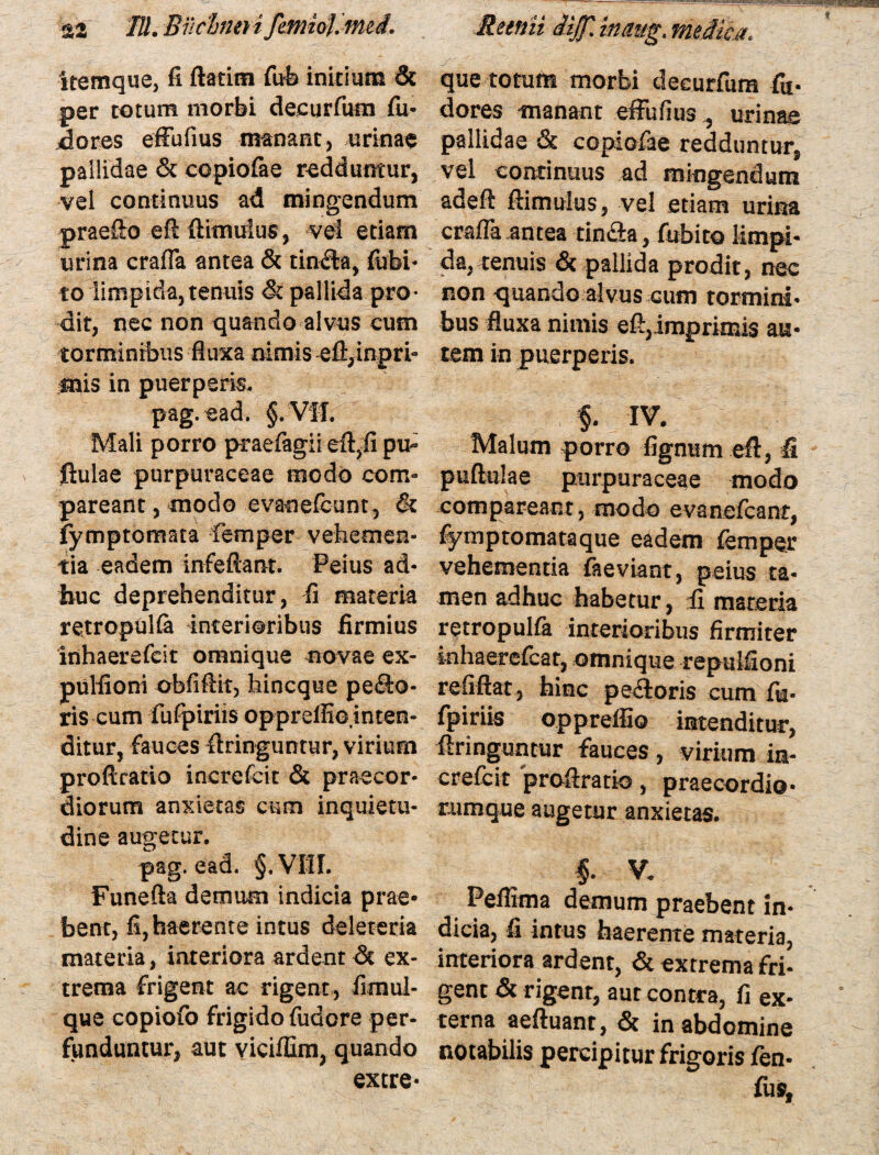 $2 ///. -Bucino i fcmioj. mei. ttemque, fi ftatitn fub initium 3c per totum morbi decurfum fu- dores efFufius manant, urinas pallidae & copiofae redduntur, vel continuus ad mingendum praefto eft {limulus, vel etiam urina crafla antea & tinfta, fubi- to limpida, tenuis & pallida pro¬ dit, nec non quando alvus cum torminibus fluxa nimis -efi,inpri- mis in puerperis, pag.ead. §. VIL Mali porro praefagii eft,fi pu¬ llulae purpuraceae modo con> pareant, modo cvanefeunt, & fymptomata femper vehemen¬ tia eadem infeftanr. Peius ad¬ huc deprehenditur, fi materia retropuKa interioribus firmius inhaerefcit omnique novae ex- pulfioni obfifiif, hincque peco¬ ris cum fufpiriis oppreffio.inten- ditur, fauces flringuntur, virium proftratio increfcit & praecor¬ diorum anxietas cum inquietu¬ dine augetur, pag.ead. §,VI1I. Funefta demum indicia prae¬ bent, fi, haerente intus deleteria materia, interiora ardent dt ex¬ trema frigent ac rigent, fimul- que copiofo frigido fudore per¬ funduntur, aut viciffim, quando extre* Reeriii iijj] inmg. meMca. que totum morbi decurfum fu- dores manant efFufius , urinae pallidae & copiofae redduntur, vel continuus ad mingendum adefi: ftimulus, vel etiam urina crafla antea tinfia, fubito limpi¬ da, tenuis & pallida prodit, nec non quando alvus cum tormini¬ bus fluxa nimis eft,imprimis au¬ tem in puerperis. $. j iv. Malum porro lignum eft, fi puftulae purpuraceae modo compar eant, modo evanefcant, fymptomata que eadem femper vehementia faeviant, peius ta¬ men adhuc habetur, ii materia retropulfa interioribus firmiter inhaerefcat, omnique repulfioni refiftat, hinc pe£toris cum fk- fpiriis oppreffio intenditur, ftringuntur fauces , virium in¬ crefcit proftratio, praecordio* cumque augetur anxietas. $- V, Peflima demum praebent in¬ dicia, fi intus haerente materia, interiora ardent, & extrema fri¬ gent & rigent, aut contra, fi ex¬ terna aeftuant, & in abdomine notabilis percipitur frigoris fen- fus,