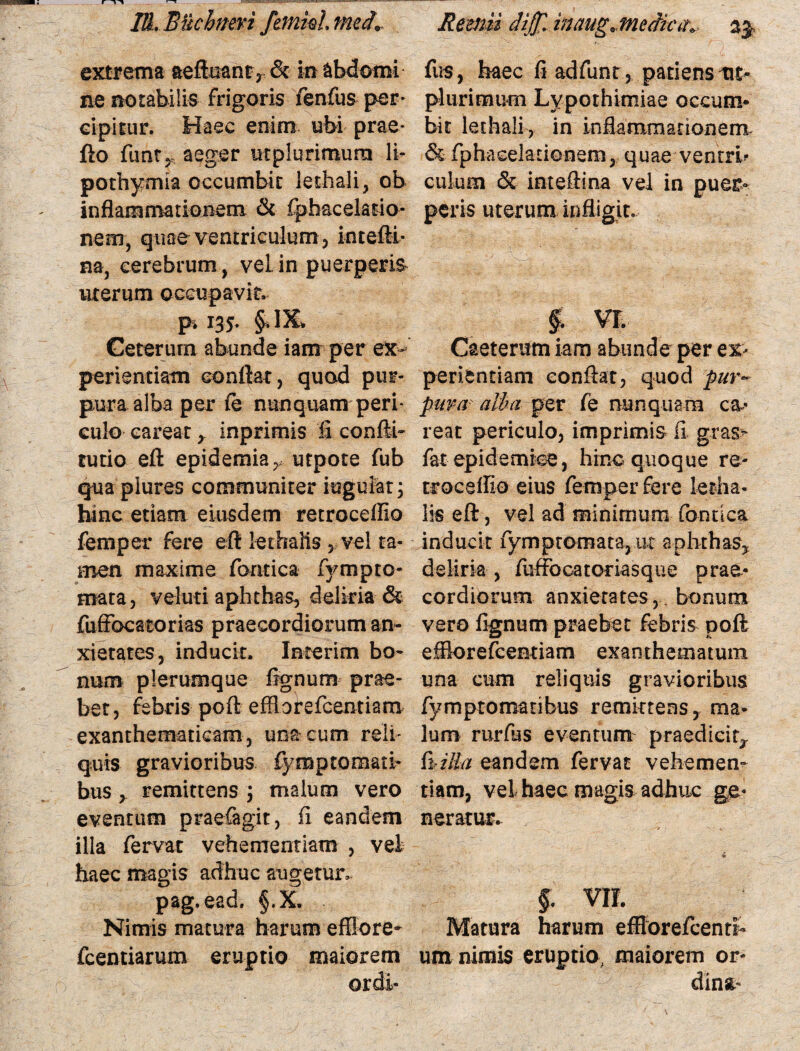 l&. Bticbnevi frnkl med9. Reemi dij£. inaugjneifc#*, 33, extrema aeftmnr* & m abdomi fus, haec fiadfunt, patiens tic- ne motabilis frigoris fenfus per* plurimum Lypothimiae oecum* cipitur. Haec enim ubi prae* bit lethali, in inflammationem, flo fimt,, aeger ut plurimum li- & fphacelationem, quae ventrb pothymia occumbit lethali, ob culum & inteftina vel in puer* inflammatkmem & fphacelasio- peris uterum infligit, nem, quae ventriculum , intefli¬ na, cerebrum, veLin puerperis* uterum occupavit. pi 135. §*I5L Ceterum abunde iam per ex* Caeterum iam abunde per ex¬ perientiam conflat, quod pur- periendam conflat, quod pur~ pura alba per fe nunquam peri- pura alba per fe nunquam ca¬ cula careatinprimis ii confli- reat periculo, imprimis fi gras> tutio eft epidemia, utpote fub fat epidemice, hinc quoque re- qua plures communiter iugulat; troceflio eius femper fere letha- hinc etiam eiusdem retroceffio lis eft, vel ad minimum fondca femper fere eft lethalis , vel ta- inducit fymptomata, uc aphthas* men maxime fontica fympro- deliria , fuffocatoriasque prae- mata, veluti aphthas, deliria & cordiorum anxietates,. bonum fuffbcatorias praecordiorum an- vero fignum praebet febris poft xietates, inducit. Interim bo- effiorefcentiam exanthematum num plerumque fignum prae- una cum reliquis gravioribus bet, febris poft effiorefcentiam fymptomatibus remittens, ma- exanthematicam , una cum reli- Ium rurfus eventum praedicit* quis gravioribus fymptomati* hilla eandem fervat vehemen- bus y remittens \ malum vero tiam, vel haec magis adhuc ge- eventum praefagit, fi eandem neratur. illa fervat vehementiam , vel haec magis adhuc augetur. pag.ead, §.X. Nimis matura harum efflore- Matura harum efflorefcenti* fcentiarum eruptio maiorem um nimis eruptio, maiorem or-