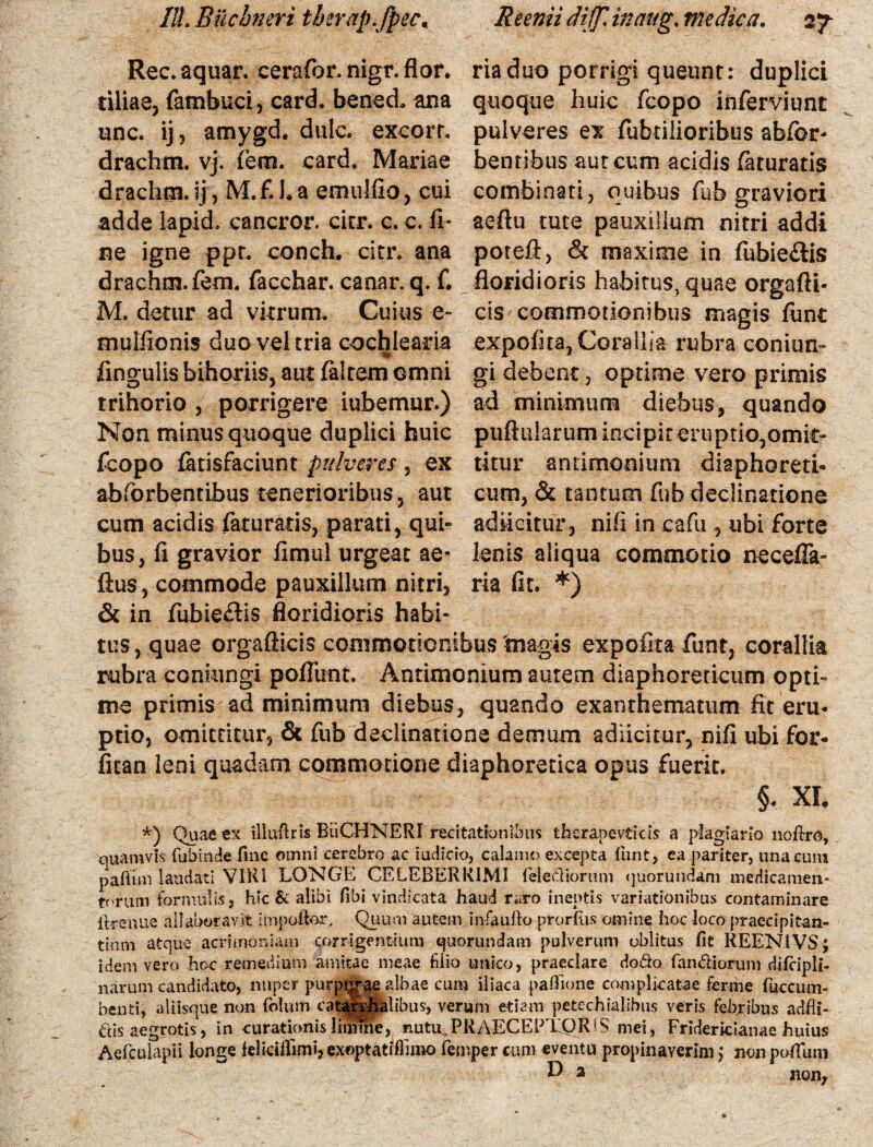 Rec. aquar, cerafor. nigr. flor, tiliae, (ambuci, card. benecl ana unc. ij, amygd. dulc. excorr. drachm. vj. fetn. card. Mariae drachm. ij, M.fha emulfio, cui adde lapid. cancror. citr. c.c. fi¬ ne igne ppr. conch. citr. ana drachm. fem. facchar. canar, q. f. M. detur ad vitrum. Cuius e- mulfionis duoveltria cochlearia fingulis bihoriis, aut faltem omni trihorio , porrigere iubemur.) Non minus quoque duplici huic feopo latisfaciunt pulveres , ex abforbentibus tenerioribus, aut cum acidis faturaris, parati, qui¬ bus, fi gravior fimul urgeat ae* ftus, commode pauxillum nitri, & in fubiectis floridioris habi* riaduo porrigi queunt: duplici quoque huic feopo inferviunt pulveres ex fabrilioribus abfbr- bentibus aureum acidis Iaturatis combinati, quibus fub graviori aeftu tute pauxillum nitri addi poteft, & maxime in fubie&is floridioris habitus, quae orgafti- cis commotionibus magis fiint expolita, Corallia rubra conium gi debent, optime vero primis ad minimum diebus, quando puftularum incipit eruptio,omit¬ titur antimomum diaphoreti¬ cum, & tantum fub declinatione adiicitur, nifi in cafu, ubi forte lenis aliqua commotio necefla- ria fit. *) tus, quae orgafticis commotionibus magis expolita funr, corallia rubra coniungi poliunt. Antimonium aurem diaphoreticum opti¬ me primis; ad minimum diebus, quando exanthematum fit eru¬ ptio, omittitur, & fub declinatione demum adiicitur, nifi ubi for- fitan leni quadam commotione diaphoretica opus fuerit. l , §- XL *) Quae ex illutiris BiiCHNERI recitationibus thcrapevticis a plagiario noftro, quamvis fubinde fine omni cerebro ac iudicio, calamo excepta fiint, ea pariter, una cum paftim laudati VIRI LONGE CELEBERRIMI felediorum quorumdam medicamen¬ torum formulis, hic & alibi fibi vindicata haud raro ineptis variationibus contaminare iirenue allaboravit impoftor, Quum autem infaufto prorfus omine hoc loco praecipitan¬ tium atque acrimoniam corrigentium quorundam pulverum oblitus fit REEN1VS; idem vero hoc remedium amitae meae fiiio unico, praedare dodo fandiorum difcipli- narum candidato, nuper purpurae albae cum iliaca pafiione complicatae ferme fuccum- benti, aliisque non (biuro catanhalibus, verum etiam petechialibus veris febribus adfli- dis aegrotis, in curationis limine, nutu PRAECEPTQR^S mei, Friderkianae huius Aefculapii longe {dkifllmi, exoptatifhmo femper cum «ventu propinaverim} non poffimi D 2 non,