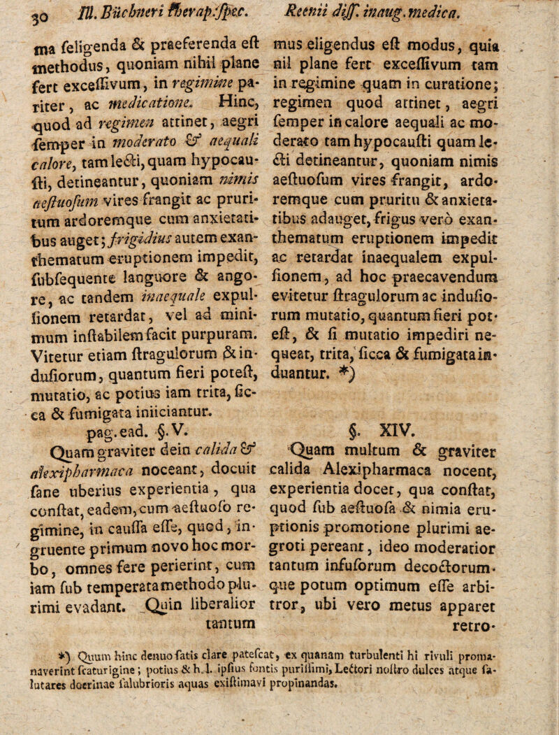 tna feligenda & praeferenda eft methodus, quoniam nihil plane fert excedivum, in regimine pa¬ riter ac medicationeHinc, quod ad regimen attinet, aegri femper in moderato cr aequali calore, tam le<£ti, quam hypocau- fti, detineantur, quoniam nimis aefhtofum vires frangit ac pruri- tum ardoremque cum anxietati¬ bus auget^fyigidius autem exan- thematum eruptionem impedit, fubfequente languore & ango¬ re, ac tandem inaequale expul- lionem retardat, vel ad mini¬ mum inflabilem facit purpuram. Vitetur etiam ftragulorum &in- diifiorum, quantum fieri poteft, mutatio, ac potius iam trita, fic- • ca & fumigata inudantur, pag.ead. §.V. Quam graviter dein calida £r ahxipharmaca noceant, docuit fane uberius experientia , qua conflat, eadem,cum ^aeftuofb re¬ gimine, \u caufla e fle, quod, in¬ gruente primum novo hoc mor¬ bo , omnes fere perierint, cum iam fub temperatamethodopiu- rimi evadant. _Quin liberalior tantum mus eligendus eft modus, quia nii plane fert exceffivum tam in regimine quam in curatione; regimen quod attinet, aegri femper in calore aequali ac mo¬ derato tam hypocaufti quam le* fti detineantur , quoniam nimis aeftuofum vires frangit, ardo- remque cum pruritu & anxieta¬ tibus adauget, frigus vero exan¬ thematum eruptionem impedit ac retardat inaequalem expul- fionem, ad hoc praecavendum evitetur ftragulorum ac indufio- rum mutario, quantum fieri pot¬ eft, & fi mutatio impediri ne* queat, trita, ficca & fumigatain- duantur. *) §. XIV. Quam multum & graviter calida Alexipharmaca nocent, experientia docet, qua conflat, quod fub aeftuofa .& nimia eru¬ ptionis promotione plurimi ae¬ groti pereant, ideo moderatior tantum infuforum decoftorum- que potum optimum efle arbi¬ tror, ubi vero metus apparet retro- i} Quum hinc denuo fatis clare patefeat, ex quanam turbulenti hi rivuli pronu* naverint fcaturigine; potius &h, l. ipfius fontis puriifimi, Lectori noltro dulces atque fa- lutares docrinae ialubrioris aquas exiftimavi propinandas.