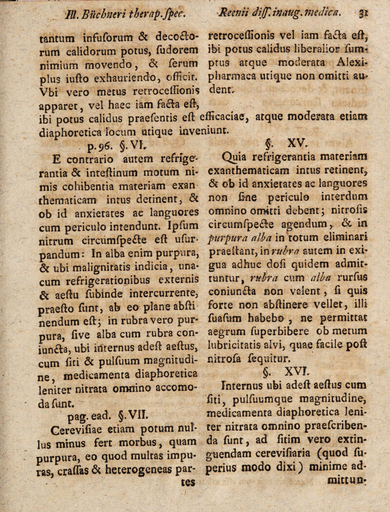 tantum infuforum & deco&o- retroceffionis vel iam fa&a eft, rum calidorum potus, fudorem ibi potus calidus liberalior fum- nimium movendo, & ferum prus atque moderata Alexi- plus iufto exhauriendo, officit, pharmaca utique non omitti au* Vbi vero metus retroceffionis dent, apparet, vel haec iam fa&a effi, ibi potus calidus praefeotis efl efficaciae, atque moderata etiam diaphoretica locum utique mve . p.96. §. VL E contrario autem refrige¬ rantia & inteftinum motum ni¬ mis cohibentia materiam exan thematicam intus detinent, & ob id anxietates ae languores cum periculo intendunt. Ipfum nitrum crrcumfpefte eft ufar- pandum: In alba enim purpura, & ubi malignitatis indicia, una- cum refrigerationibus externis & aeftu fubinde intercurrente, praefto funt, ab eo plane abfii nendum eft; in rubra vero pur¬ pura, five alba cum rubra con- iun£la, ubi internus adeft aeftus, cum fiti & pulfuum magnitudi¬ ne, medicamenta diaphoretica leniter nitrata omnino accomo- da funt, pag. ead. §.V1I. Gerevifiae etiam potum nul¬ lus minus fert morbus, quam purpura, eo quod multas impu¬ ras, craffas & heterogeneas par¬ tes §. XV. Quia refrigerantia materiam exanthematicam intus retinent, & ob id anxietates ac languores non line periculo interdum omnino omitti debent; nitroiis c ircum fpe£le agendum y & in purpura alba in totum eliminari praeliant, \n rubra autem in exi¬ gua adhuc dofi quidem admit¬ tuntur, rubra cum alba rurfus eoniun£la non valent, li quis forte non abftinere vellet, illi fuafum habebo , ne permittat aegrum fuperbibere ob metum lubricitatis alvi, quae facile poft nkrofa fequitur. ' §. XVL Internus ubi adefl: aeftus cum fiti, pulfuumque magnitudine, medicamenta diaphoretica leni¬ ter nitrata omnino praefcriben- da funt, ad fitim vero extin- guendam cerevifiaria (quod fu- perius modo dixi) minime ad- mittun-