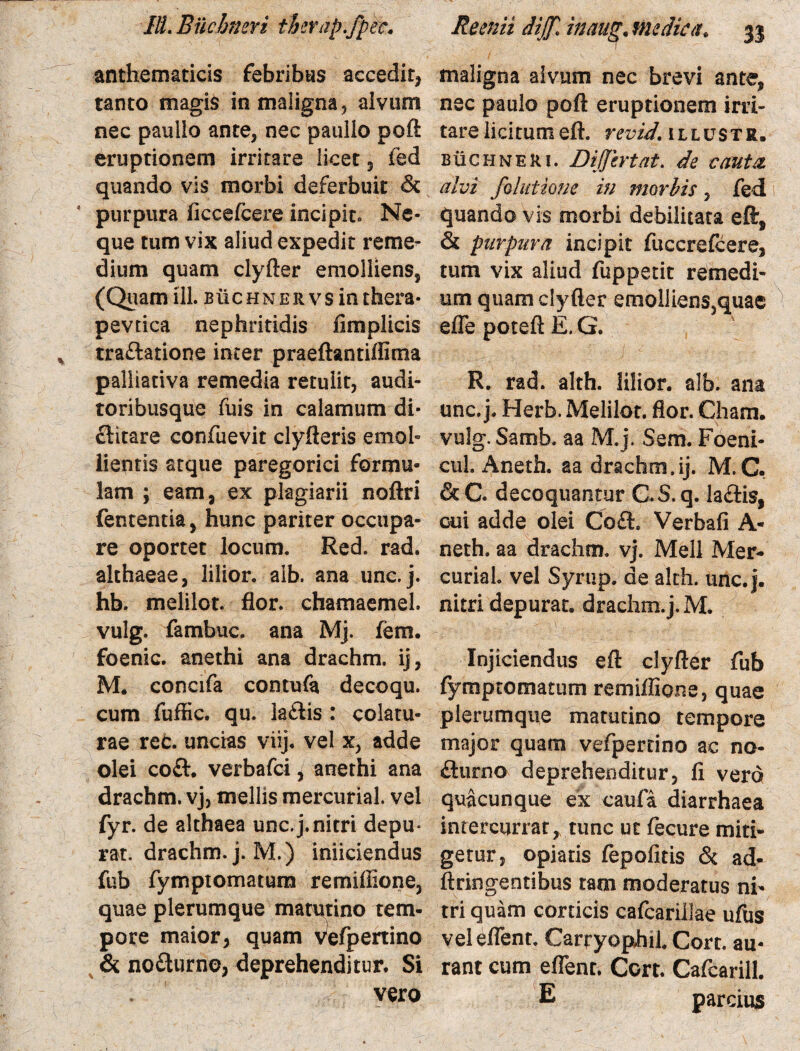 anthematicis febribus accedit, tanto magis in maligna, alvum nec paullo ante, nec paulio poft eruptionem irritare licet, ied quando vis morbi deferbuit & * purpura ficcefcere incipite Ne¬ que tum vix aliud expedit reme¬ dium quam clyfter emolliens, (Quam HI. buchner vs in tfaera- pevtica nephritidis fimplicis traftatione inter praeftantiflima paliiativa remedia retulit, audi¬ toribusque fuis in calamum di¬ ctitare confuevit clyfteris emol¬ lientis atque paregorici formu¬ lam ; eam, ex plagiarii noftri fententia, hunc pariter occupa¬ re oportet locum. Red. rad. althaeae, lilior. aib. ana unc. j. hb. melilot. flor, chamaemel. vulg. fambuc. ana Mj. fem. foenic. anethi ana drachm. ij, M. concifa contufa decoqu. cum fuffic. qu. la£tis: colatu¬ rae rec. uncias viij. vel x, adde olei coft. verbafci, anethi ana drachm. vj, mellis mercurial. vel fyr. de althaea unc.j.nitri depu* rat. drachm. j. M.) iniiciendus fub fymptornatum rermIlione, quae plerumque matutino tem¬ pore maior, quam vefpertino & no£turno, deprehenditur. Si vero maligna alvum nec brevi ante, nec paulo poft eruptionem irri¬ tare licitumeft. revid. illustr. buchwer 1. Dijjtrtat. de cauta alvi folutione in morbis, fed quando vis morbi debilitata eft, & purpura incipit fuccreftere, tum vix aliud fuppetit remedi¬ um quam clyfter emoiliens5quae efle poteft E. G. R. rad. alth. lilior. alb. ana unc. j. Herb. Melilot. flor. Cham. vulg. Samb. aa M.j. Sem. Foeni- cul. Aneth. aa drachm.ij. M.C. & C. decoquantur C.S. q. la&is, cui adde olei Co£h Verbali A- neth. aa drachm. vj. Meli Mer- curiah vel Syrup. de akh. unc. j. nitri depurat, drachm.j.M. Injiciendus eft clyfter fub fymptomatum remiffione, quae plerumque matutino tempore major quam vefpertino ac no- £turno deprehenditur, fi vero quacunque ex caufa diarrhaea intercurrat,, tunc ut fecure miti¬ getur, opiatis fepofitis & ad- ftringentibus tam moderatus ni¬ tri quam corticis cafcarillae ufus vel eflent. Carpyophil. Cort. au- rant cum eflent. Cort. Cafcarill. E parcius